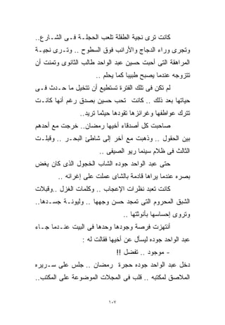 ‫ﻜﺎﻨﺕ ﺘﺭﻯ ﻨﺠﻴﺔ ﺍﻟﻁﻔﻠﺔ ﺘﻠﻌﺏ ﺍﻟﺤﺠﻠـﺔ ﻓـﻰ ﺍﻟﺸـﺎﺭﻉ..‬
‫ﻭﺘﺠﺭﻯ ﻭﺭﺍﺀ ﺍﻟﺩﺠﺎﺝ ﻭﺍﻷﺭﺍﻨﺏ ﻓﻭﻕ ﺍﻟﺴﻁﻭﺡ .. ﻭﺘـﺭﻯ ﻨﺠﻴـﺔ‬
‫ﺍﻟﻤﺭﺍﻫﻘﺔ ﺍﻟﺘﻰ ﺃﺤﺒﺕ ﺤﺴﻴﻥ ﻋﺒﺩ ﺍﻟﻭﺍﺤﺩ ﻁﺎﻟﺏ ﺍﻟﺜﺎﻨﻭﻯ ﻭﺘﻤﻨﺕ ﺃﻥ‬
                      ‫ﺘﺘﺯﻭﺠﻪ ﻋﻨﺩﻤﺎ ﻴﺼﺒﺢ ﻁﺒﻴﺒﺎ ﻜﻤﺎ ﻴﺤﻠﻡ ..‬
                                  ‫ﹰ‬
‫ﻟﻡ ﺘﻜﻥ ﻓﻰ ﺘﻠﻙ ﺍﻟﻔﺘﺭﺓ ﺘﺴﺘﻁﻴﻊ ﺃﻥ ﺘﺘﺨﻴل ﻤﺎ ﺤـﺩﺙ ﻓـﻰ‬
‫ﺤﻴﺎﺘﻬﺎ ﺒﻌﺩ ﺫﻟﻙ .. ﻜﺎﻨﺕ ﺘﺤﺏ ﺤﺴﻴﻥ ﺒﺼﺩﻕ ﺭﻏﻡ ﺃﻨﻬﺎ ﻜﺎﻨـﺕ‬
                ‫ﺘﺘﺭﻙ ﻋﻭﺍﻁﻔﻬﺎ ﻭﻏﺭﺍﺌﺯﻫﺎ ﺘﻘﻭﺩﻫﺎ ﺤﻴﺜﻤﺎ ﺘﺭﻴﺩ..‬
‫ﺼﺎﺤﺒﺕ ﻜل ﺃﺼﺩﻗﺎﺀ ﺃﺨﻴﻬﺎ ﺭﻤﻀﺎﻥ.. ﺨﺭﺠﺕ ﻤﻊ ﺃﺤﺩﻫﻡ‬
‫ﺒﻴﻥ ﺍﻟﺤﻘﻭل .. ﻭﺫﻫﺒﺕ ﻤﻊ ﺁﺨﺭ ﺇﻟﻰ ﺸﺎﻁﺊ ﺍﻟﺒﺤـﺭ .. ﻭﻗﺒﻠـﺕ‬
                       ‫ﺍﻟﺜﺎﻟﺙ ﻓﻰ ﻅﻼﻡ ﺴﻴﻨﻤﺎ ﺭﻴﻭ ﺍﻟﺼﻴﻔﻰ ..‬
‫ﺤﺘﻰ ﻋﺒﺩ ﺍﻟﻭﺍﺤﺩ ﺠﻭﺩﻩ ﺍﻟﺸﺎﺏ ﺍﻟﺨﺠﻭل ﺍﻟﺫﻯ ﻜﺎﻥ ﻴﻐﺽ‬
        ‫ﺒﺼﺭﻩ ﻋﻨﺩﻤﺎ ﻴﺭﺍﻫﺎ ﻗﺎﺩﻤﺔ ﺒﺎﻟﺸﺎﻯ ﻋﻤﻠﺕ ﻋﻠﻰ ﺇﻏﺭﺍﺌﻪ ..‬
‫ﻜﺎﻨﺕ ﺘﻌﺒﺩ ﻨﻅﺭﺍﺕ ﺍﻹﻋﺠﺎﺏ .. ﻭﻜﻠﻤﺎﺕ ﺍﻟﻐﺯل ..ﻭﻗﺒﻼﺕ‬
‫ﺍﻟﺸﺒﻕ ﺍﻟﻤﺤﺭﻭﻡ ﺍﻟﺘﻰ ﺘﻤﺠﺩ ﺤﺴﻥ ﻭﺠﻬﻬﺎ .. ﻭﻟﻴﻭﻨـﺔ ﺠﺴـﺩﻫﺎ..‬
                                   ‫ﻭﺘﺭﻭﻯ ﺇﺤﺴﺎﺴﻬﺎ ﺒﺄﻨﻭﺜﺘﻬﺎ ..‬
‫ﺃﻨﺘﻬﺯﺕ ﻓﺭﺼﺔ ﻭﺠﻭﺩﻫﺎ ﻭﺤﺩﻫﺎ ﻓﻰ ﺍﻟﺒﻴﺕ ﻋﻨـﺩﻤﺎ ﺠـﺎﺀ‬
                 ‫ﻋﺒﺩ ﺍﻟﻭﺍﺤﺩ ﺠﻭﺩﻩ ﻟﻴﺴﺄل ﻋﻥ ﺃﺨﻴﻬﺎ ﻓﻘﺎﻟﺕ ﻟﻪ :‬
                                 ‫- ﻤﻭﺠﻭﺩ .. ﺘﻔﻀل !!‬
‫ﺩﺨل ﻋﺒﺩ ﺍﻟﻭﺍﺤﺩ ﺠﻭﺩﻩ ﺤﺠﺭﺓ ﺭﻤﻀﺎﻥ .. ﺠﻠﺱ ﻋﻠﻰ ﺴـﺭﻴﺭﻩ‬
‫ﺍﻟﻤﻼﺼﻕ ﻟﻤﻜﺘﺒﻪ .. ﻗﻠﺏ ﻓﻰ ﺍﻟﻤﺠﻼﺕ ﺍﻟﻤﻭﻀﻭﻋﺔ ﻋﻠﻰ ﺍﻟﻤﻜﺘﺏ..‬


                           ‫٧٠١‬
 