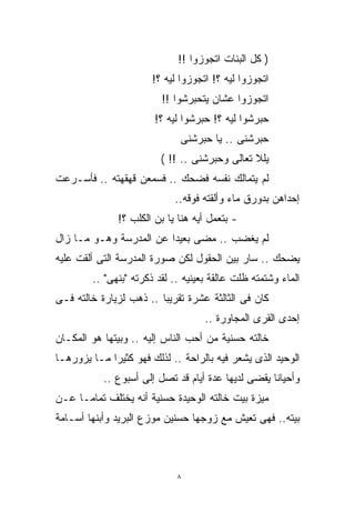 ‫) ﻜل ﺍﻟﺒﻨﺎﺕ ﺍﺘﺠﻭﺯﻭﺍ !!‬
                       ‫ﺍﺘﺠﻭﺯﻭﺍ ﻟﻴﻪ ؟! ﺍﺘﺠﻭﺯﻭﺍ ﻟﻴﻪ ؟!‬
                         ‫ﺍﺘﺠﻭﺯﻭﺍ ﻋﺸﺎﻥ ﻴﺘﺤﺒﺭﺸﻭﺍ !!‬
                       ‫ﺤﺒﺭﺸﻭﺍ ﻟﻴﻪ ؟! ﺤﺒﺭﺸﻭﺍ ﻟﻴﻪ ؟!‬
                              ‫ﺤﺒﺭﺸﻨﻰ .. ﻴﺎ ﺤﺒﺭﺸﻨﻰ‬
                         ‫ﻴﻠﻼ ﺘﻌﺎﻟﻰ ﻭﺤﺒﺭﺸﻨﻰ .. !! (‬
‫ﻟﻡ ﻴﺘﻤﺎﻟﻙ ﻨﻔﺴﻪ ﻓﻀﺤﻙ .. ﻓﺴﻤﻌﻥ ﻗﻬﻘﻬﺘﻪ .. ﻓﺄﺴـﺭﻋﺕ‬
                            ‫ﺇﺤﺩﺍﻫﻥ ﺒﺩﻭﺭﻕ ﻤﺎﺀ ﻭﺃﻟﻘﺘﻪ ﻓﻭﻗﻪ..‬
              ‫- ﺒﺘﻌﻤل ﺃﻴﻪ ﻫﻨﺎ ﻴﺎ ﺒﻥ ﺍﻟﻜﻠﺏ ؟!‬
‫ﻟﻡ ﻴﻐﻀﺏ .. ﻤﻀﻰ ﺒﻌﻴﺩﺍ ﻋﻥ ﺍﻟﻤﺩﺭﺴﺔ ﻭﻫـﻭ ﻤـﺎ ﺯﺍل‬
                        ‫ﹰ‬
‫ﻴﻀﺤﻙ .. ﺴﺎﺭ ﺒﻴﻥ ﺍﻟﺤﻘﻭل ﻟﻜﻥ ﺼﻭﺭﺓ ﺍﻟﻤﺩﺭﺴﺔ ﺍﻟﺘﻰ ﺃﻟﻘﺕ ﻋﻠﻴﻪ‬
        ‫ﺍﻟﻤﺎﺀ ﻭﺸﺘﻤﺘﻪ ﻅﻠﺕ ﻋﺎﻟﻘﺔ ﺒﻌﻴﻨﻴﻪ .. ﻟﻘﺩ ﺫﻜﺭﺘﻪ "ﺒﻨﻬﻰ" ..‬
‫ﻜﺎﻥ ﻓﻰ ﺍﻟﺜﺎﻟﺜﺔ ﻋﺸﺭﺓ ﺘﻘﺭﻴﺒﺎ .. ﺫﻫﺏ ﻟﺯﻴﺎﺭﺓ ﺨﺎﻟﺘﻪ ﻓـﻰ‬
                        ‫ﹰ‬
                                    ‫ﺇﺤﺩﻯ ﺍﻟﻘﺭﻯ ﺍﻟﻤﺠﺎﻭﺭﺓ ..‬
‫ﺨﺎﻟﺘﻪ ﺤﺴﻨﻴﺔ ﻤﻥ ﺃﺤﺏ ﺍﻟﻨﺎﺱ ﺇﻟﻴﻪ .. ﻭﺒﻴﺘﻬﺎ ﻫﻭ ﺍﻟﻤﻜـﺎﻥ‬
‫ﺍﻟﻭﺤﻴﺩ ﺍﻟﺫﻯ ﻴﺸﻌﺭ ﻓﻴﻪ ﺒﺎﻟﺭﺍﺤﺔ .. ﻟﺫﻟﻙ ﻓﻬﻭ ﻜﺜﻴﺭﺍ ﻤـﺎ ﻴﺯﻭﺭﻫـﺎ‬
            ‫ﹰ‬
           ‫ﻭﺃﺤﻴﺎﻨﺎ ﻴﻘﻀﻰ ﻟﺩﻴﻬﺎ ﻋﺩﺓ ﺃﻴﺎﻡ ﻗﺩ ﺘﺼل ﺇﻟﻰ ﺃﺴﺒﻭﻉ ..‬
                                                   ‫ﹰ‬
‫ﻤﻴﺯﺓ ﺒﻴﺕ ﺨﺎﻟﺘﻪ ﺍﻟﻭﺤﻴﺩﺓ ﺤﺴﻨﻴﺔ ﺃﻨﻪ ﻴﺨﺘﻠﻑ ﺘﻤﺎﻤـﺎ ﻋـﻥ‬
    ‫ﹰ‬
‫ﺒﻴﺘﻪ.. ﻓﻬﻰ ﺘﻌﻴﺵ ﻤﻊ ﺯﻭﺠﻬﺎ ﺤﺴﻨﻴﻥ ﻤﻭﺯﻉ ﺍﻟﺒﺭﻴﺩ ﻭﺃﺒﻨﻬﺎ ﺃﺴـﺎﻤﺔ‬



                             ‫٨‬
 