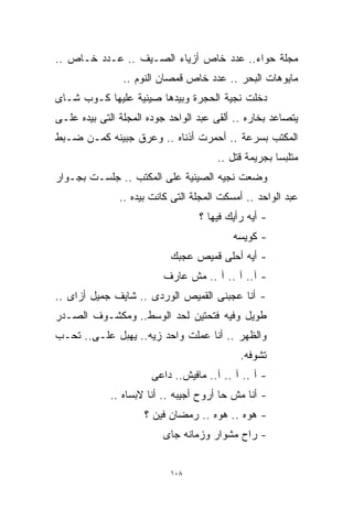 ‫ﻤﺠﻠﺔ ﺤﻭﺍﺀ.. ﻋﺩﺩ ﺨﺎﺹ ﺃﺯﻴﺎﺀ ﺍﻟﺼـﻴﻑ .. ﻋـﺩﺩ ﺨـﺎﺹ ..‬
                ‫ﻤﺎﻴﻭﻫﺎﺕ ﺍﻟﺒﺤﺭ .. ﻋﺩﺩ ﺨﺎﺹ ﻗﻤﺼﺎﻥ ﺍﻟﻨﻭﻡ ..‬
‫ﺩﺨﻠﺕ ﻨﺠﻴﺔ ﺍﻟﺤﺠﺭﺓ ﻭﺒﻴﺩﻫﺎ ﺼﻴﻨﻴﺔ ﻋﻠﻴﻬﺎ ﻜـﻭﺏ ﺸـﺎﻯ‬
‫ﻴﺘﺼﺎﻋﺩ ﺒﺨﺎﺭﻩ .. ﺃﻟﻘﻰ ﻋﺒﺩ ﺍﻟﻭﺍﺤﺩ ﺠﻭﺩﻩ ﺍﻟﻤﺠﻠﺔ ﺍﻟﺘﻰ ﺒﻴﺩﻩ ﻋﻠـﻰ‬
‫ﺍﻟﻤﻜﺘﺏ ﺒﺴﺭﻋﺔ .. ﺃﺤﻤﺭﺕ ﺃﺫﻨﺎﻩ .. ﻭﻋﺭﻕ ﺠﺒﻴﻨﻪ ﻜﻤـﻥ ﻀـﺒﻁ‬
                                       ‫ﻤﺘﻠﺒﺴﺎ ﺒﺠﺭﻴﻤﺔ ﻗﺘل ..‬
                                                     ‫ﹰ‬
‫ﻭﻀﻌﺕ ﻨﺠﻴﻪ ﺍﻟﺼﻴﻨﻴﺔ ﻋﻠﻰ ﺍﻟﻤﻜﺘﺏ .. ﺠﻠﺴـﺕ ﺒﺠـﻭﺍﺭ‬
               ‫ﻋﺒﺩ ﺍﻟﻭﺍﺤﺩ .. ﺃﻤﺴﻜﺕ ﺍﻟﻤﺠﻠﺔ ﺍﻟﺘﻰ ﻜﺎﻨﺕ ﺒﻴﺩﻩ ..‬
                                  ‫- ﺃﻴﻪ ﺭﺃﻴﻙ ﻓﻴﻬﺎ ؟‬
                                           ‫- ﻜﻭﻴﺴﻪ‬
                           ‫- ﺃﻴﻪ ﺃﺤﻠﻰ ﻗﻤﻴﺹ ﻋﺠﺒﻙ‬
                         ‫- ﺁ.. ﺁ .. ﺁ .. ﻤﺵ ﻋﺎﺭﻑ‬
‫- ﺃﻨﺎ ﻋﺠﺒﻨﻰ ﺍﻟﻘﻤﻴﺹ ﺍﻟﻭﺭﺩﻯ .. ﺸﺎﻴﻑ ﺠﻤﻴل ﺃﺯﺍﻯ ..‬
‫ﻁﻭﻴل ﻭﻓﻴﻪ ﻓﺘﺤﺘﻴﻥ ﻟﺤﺩ ﺍﻟﻭﺴﻁ.. ﻭﻤﻜﺸـﻭﻑ ﺍﻟﺼـﺩﺭ‬
‫ﻭﺍﻟﻅﻬﺭ .. ﺃﻨﺎ ﻋﻤﻠﺕ ﻭﺍﺤﺩ ﺯﻴﻪ.. ﻴﻬﺒل ﻋﻠـﻰ.. ﺘﺤـﺏ‬
       ‫‪‬‬
                                            ‫ﺘﺸﻭﻓﻪ.‬
                       ‫- ﺁ .. ﺁ .. ﺁ.. ﻤﺎﻓﻴﺵ.. ﺩﺍﻋﻰ‬
             ‫- ﺃﻨﺎ ﻤﺵ ﺤﺎ ﺃﺭﻭﺡ ﺃﺠﻴﺒﻪ .. ﺃﻨﺎ ﻻﺒﺴﺎﻩ ..‬
                     ‫- ﻫﻭﻩ .. ﻫﻭﻩ .. ﺭﻤﻀﺎﻥ ﻓﻴﻥ ؟‬
                         ‫- ﺭﺍﺡ ﻤﺸﻭﺍﺭ ﻭﺯﻤﺎﻨﻪ ﺠﺎﻯ‬


                           ‫٨٠١‬
 