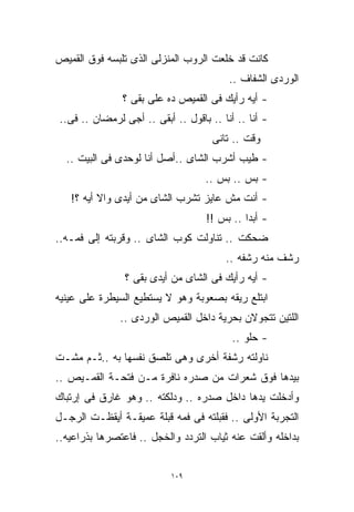 ‫ﻜﺎﻨﺕ ﻗﺩ ﺨﻠﻌﺕ ﺍﻟﺭﻭﺏ ﺍﻟﻤﻨﺯﻟﻰ ﺍﻟﺫﻯ ﺘﻠﺒﺴﻪ ﻓﻭﻕ ﺍﻟﻘﻤﻴﺹ‬
                                         ‫ﺍﻟﻭﺭﺩﻯ ﺍﻟﺸﻔﺎﻑ ..‬
               ‫- ﺃﻴﻪ ﺭﺃﻴﻙ ﻓﻰ ﺍﻟﻘﻤﻴﺹ ﺩﻩ ﻋﻠﻰ ﺒﻘﻰ ؟‬
                     ‫‪‬‬
‫- ﺃﻨﺎ .. ﺃﻨﺎ .. ﺒﺎﻗﻭل .. ﺃﺒﻘﻰ .. ﺃﺠﻰ ﻟﺭﻤﻀﺎﻥ .. ﻓﻰ..‬
                                     ‫ﻭﻗﺕ .. ﺘﺎﻨﻰ‬
  ‫- ﻁﻴﺏ ﺃﺸﺭﺏ ﺍﻟﺸﺎﻯ ..ﺃﺼل ﺃﻨﺎ ﻟﻭﺤﺩﻯ ﻓﻰ ﺍﻟﺒﻴﺕ ..‬
                                   ‫- ﺒﺱ .. ﺒﺱ ..‬
   ‫- ﺃﻨﺕ ﻤﺵ ﻋﺎﻴﺯ ﺘﺸﺭﺏ ﺍﻟﺸﺎﻯ ﻤﻥ ﺃﻴﺩﻯ ﻭﺍﻻ ﺃﻴﻪ ؟!‬
                                   ‫- ﺃﺒﺩﺍ .. ﺒﺱ !!‬
                                            ‫ﹰ‬
‫ﻀﺤﻜﺕ .. ﺘﻨﺎﻭﻟﺕ ﻜﻭﺏ ﺍﻟﺸﺎﻯ .. ﻭﻗﺭﺒﺘﻪ ﺇﻟﻰ ﻓﻤـﻪ..‬
                                        ‫ﺭﺸﻑ ﻤﻨﻪ ﺭﺸﻔﻪ ..‬
                ‫- ﺃﻴﻪ ﺭﺃﻴﻙ ﻓﻰ ﺍﻟﺸﺎﻯ ﻤﻥ ﺃﻴﺩﻯ ﺒﻘﻰ ؟‬
‫ﺍﺒﺘﻠﻊ ﺭﻴﻘﻪ ﺒﺼﻌﻭﺒﺔ ﻭﻫﻭ ﻻ ﻴﺴﺘﻁﻴﻊ ﺍﻟﺴﻴﻁﺭﺓ ﻋﻠﻰ ﻋﻴﻨﻴﻪ‬
               ‫ﺍﻟﻠﺘﻴﻥ ﺘﺘﺠﻭﻻﻥ ﺒﺤﺭﻴﺔ ﺩﺍﺨل ﺍﻟﻘﻤﻴﺹ ﺍﻟﻭﺭﺩﻯ ..‬
                                          ‫- ﺤﻠﻭ ..‬
‫ﻨﺎﻭﻟﺘﻪ ﺭﺸﻔﺔ ﺃﺨﺭﻯ ﻭﻫﻰ ﺘﻠﺼﻕ ﻨﻔﺴﻬﺎ ﺒﻪ ..ﺜـﻡ ﻤﺸـﺕ‬
‫ﺒﻴﺩﻫﺎ ﻓﻭﻕ ﺸﻌﺭﺍﺕ ﻤﻥ ﺼﺩﺭﻩ ﻨﺎﻓﺭﺓ ﻤـﻥ ﻓﺘﺤـﺔ ﺍﻟﻘﻤـﻴﺹ ..‬
‫ﻭﺃﺩﺨﻠﺕ ﻴﺩﻫﺎ ﺩﺍﺨل ﺼﺩﺭﻩ .. ﻭﺩﻟﻜﺘﻪ .. ﻭﻫﻭ ﻏﺎﺭﻕ ﻓﻰ ﺇﺭﺘﺒﺎﻙ‬
‫ﺍﻟﺘﺠﺭﺒﺔ ﺍﻷﻭﻟﻰ .. ﻓﻘﺒﻠﺘﻪ ﻓﻰ ﻓﻤﻪ ﻗﺒﻠﺔ ﻋﻤﻴﻘـﺔ ﺃﻴﻘﻅـﺕ ﺍﻟﺭﺠـل‬
‫ﺒﺩﺍﺨﻠﻪ ﻭﺃﻟﻘﺕ ﻋﻨﻪ ﺜﻴﺎﺏ ﺍﻟﺘﺭﺩﺩ ﻭﺍﻟﺨﺠل .. ﻓﺎﻋﺘﺼﺭﻫﺎ ﺒﺫﺭﺍﻋﻴﻪ..‬


                           ‫٩٠١‬
 