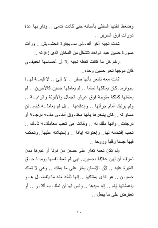 ‫ﻭﻀﻐﻁ ﺸﻔﺘﻬﺎ ﺍﻟﺴﻔﻠﻰ ﺒﺄﺴﻨﺎﻨﻪ ﺤﺘﻰ ﻜﺎﺩﺕ ﺘﺩﻤﻰ .. ﻭﺩﺍﺭ ﺒﻬﺎ ﻋﺩﺓ‬
                                      ‫ﺩﻭﺭﺍﺕ ﻓﻭﻕ ﺍﻟﺴﺭﻴﺭ ..‬
‫ﺸﺩﺕ ﻨﺠﻴﻪ ﺁﺨﺭ ﺃﻨﻔـﺎﺱ ﺴـﻴﺠﺎﺭﺓ ﺍﻟﺤﺸـﻴﺵ .. ﻭﺭﺃﺕ‬
     ‫ﺼﻭﺭﺓ ﺤﺴﻴﻥ ﻋﺒﺩ ﺍﻟﻭﺍﺤﺩ ﺘﺘﺸﻜل ﻤﻥ ﺍﻟﺩﺨﺎﻥ ﺍﻟﺫﻯ ﺯﻓﺭﺘﻪ ..‬
‫ﺭﻏﻡ ﻜل ﻤﺎ ﻜﺎﻨﺕ ﺘﻔﻌﻠﻪ ﻨﺠﻴﻪ ﺇﻻ ﺃﻥ ﺃﺤﺴﺎﺴﻬﺎ ﺍﻟﺤﻘﻴﻘـﻰ‬
                              ‫ﻜﺎﻥ ﻤﻭﺠﻬﺎ ﻨﺤﻭ ﺤﺴﻴﻥ ﻭﺤﺩﻩ..‬
                                              ‫ﹰ‬
‫ﻜﺎﻨﺕ ﻤﻌﻪ ﺘﺸﻌﺭ ﺒﺄﻨﻬﺎ ﺼﻔﺭ .. ﻻ ﺸﺊ .. ﻻ ﻗﻴﻤـﺔ ﻟﻬـﺎ‬
‫ﺒﺠﻭﺍﺭﻩ.. ﻜﺎﻥ ﻴﻤﺘﻠﻜﻬﺎ ﺘﻤﺎﻤﺎ .. ﻟﻡ ﻴﻌﺎﻤﻠﻬﺎ ﺤﺴﻴﻥ ﻜﺎﻵﺨﺭﻴﻥ .. ﻟﻡ‬
                                 ‫ﹰ‬
‫ﻴﻌﺎﻤﻠﻬﺎ ﻜﻤﻠﻜﺔ ﻤﺘﻭﺠﺔ ﻓﻭﻕ ﻋﺭﺵ ﺍﻟﺠﻤﺎل ﻭﺍﻷﻨﻭﺜﺔ ﻭﺍﻟﺭﻏﺒـﺔ ..‬
‫ﻭﻟﻡ ﻴﺭﺘﺒﻙ ﺃﻤﺎﻡ ﺠﺭﺃﺘﻬﺎ .. ﻭﺇﻨﺩﻓﺎﻋﻬﺎ .. ﺒل ﻟﻡ ﻴﻌﺎﻤﻠـﻪ ﻜﺈﻨﺴـﺎﻥ‬
‫ﻤﺴﺎﻭ ﻟﻪ .. ﻜﺎﻥ ﻴﺸﻌﺭﻫﺎ ﺒﺄﻨﻬﺎ ﻤﺨﻠـﻭﻕ ﺃﺩﻨـﻰ ﻤﻨـﻪ ﺩﺭﺠـﺔ ﺃﻭ‬
‫ﺩﺭﺠﺎﺕ.. ﻭﺃﻨﻬﺎ ﻤﻠﻙ ﻟﻪ .. ﻭﻜﺎﻨﺕ ﻫﻰ ﺘﺤﺏ ﻤﻌﺎﻤﻠﺘـﻪ ﺘﻠـﻙ ..‬
‫ﺘﺤﺏ ﺇﻗﺘﺤﺎﻤﻪ ﻟﻬﺎ.. ﻭﺇﺤﺘﻭﺍﺌﻪ ﺇﻴﺎﻫﺎ .. ﻭﺇﺴﺘﻴﻼﺌﻪ ﻋﻠﻴﻬﺎ.. ﻭﺘﺤﻜﻤﻪ‬
                                   ‫ﻓﻴﻬﺎ ﺠﺴﺩﺍ ﻭﻗﻠﺒﺎ ﻭﺭﻭﺤﺎ ..‬
                                      ‫ﹰ‬     ‫ﹰ ﹰ‬
‫ﻭﻟﻡ ﺘﻜﻥ ﻨﺠﻴﻪ ﺘﻐﺎﺭ ﻋﻠﻰ ﺤﺴﻴﻥ ﻤﻥ ﻨﻭﻨﺎ ﺃﻭ ﻏﻴﺭﻫﺎ ﻤﻤﻥ‬
‫ﺘﻌﺭﻑ ﺃﻥ ﻟﻬﻥ ﻋﻼﻗﺔ ﺒﺤﺴﻴﻥ.. ﻓﻬﻰ ﻟﻡ ﺘﻌﻁ ﻨﻔﺴﻬﺎ ﻴﻭﻤـﺎ ﺤـﻕ‬
    ‫ﹰ‬
‫ﺍﻟﻐﻴﺭﺓ ﻋﻠﻴﻪ .. ﻷﻥ ﺍﻹﻨﺴﺎﻥ ﻴﻐﺎﺭ ﻋﻠﻰ ﻤﺎ ﻴﻤﻠﻙ .. ﻭﻫﻰ ﻻ ﺘﻤﻠﻙ‬
‫ﺤﺴﻴـﻥ .. ﻫﻭ ﺍﻟﺫﻯ ﻴﻤﺘﻠﻜﻬﺎ .. ﺇﻨﻬﺎ ﺘﺄﺨﺫ ﻤﻨﻪ ﻤﺎ ﻴﺘﻔﻀـل ﻫـﻭ‬
‫ﺒﺈﻋﻁﺎﺌﻬﺎ ﺇﻴﺎﻩ .. ﺇﻨﻪ ﺴﻴﺩﻫﺎ .. ﻭﻟﻴﺱ ﻟﻬﺎ ﺃﻥ ﺘﻁﻠـﺏ ﺃﻜﺜـﺭ .. ﺃﻭ‬
                                    ‫ﺘﻌﺘﺭﺽ ﻋﻠﻰ ﻤﺎ ﻴﻔﻌل ..‬


                            ‫٠١١‬
 