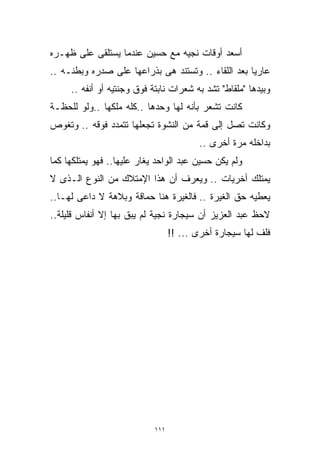 ‫ﺃﺴﻌﺩ ﺃﻭﻗﺎﺕ ﻨﺠﻴﻪ ﻤﻊ ﺤﺴﻴﻥ ﻋﻨﺩﻤﺎ ﻴﺴﺘﻠﻘﻰ ﻋﻠﻰ ﻅﻬـﺭﻩ‬
‫ﻋﺎﺭﻴﺎ ﺒﻌﺩ ﺍﻟﻠﻘﺎﺀ .. ﻭﺘﺴﺘﻨﺩ ﻫﻰ ﺒﺫﺭﺍﻋﻬﺎ ﻋﻠﻰ ﺼﺩﺭﻩ ﻭﺒﻁﻨـﻪ ..‬
                                                   ‫ﹰ‬
     ‫ﻭﺒﻴﺩﻫﺎ "ﻤﻠﻘﺎﻁ" ﺘﺸﺩ ﺒﻪ ﺸﻌﺭﺍﺕ ﻨﺎﺒﺘﺔ ﻓﻭﻕ ﻭﺠﻨﺘﻴﻪ ﺃﻭ ﺃﻨﻔﻪ ..‬
‫ﻜﺎﻨﺕ ﺘﺸﻌﺭ ﺒﺄﻨﻪ ﻟﻬﺎ ﻭﺤﺩﻫﺎ ..ﻜﻠﻪ ﻤﻠﻜﻬﺎ ..ﻭﻟﻭ ﻟﻠﺤﻅـﺔ‬
‫ﻭﻜﺎﻨﺕ ﺘﺼل ﺇﻟﻰ ﻗﻤﺔ ﻤﻥ ﺍﻟﻨﺸﻭﺓ ﺘﺠﻌﻠﻬﺎ ﺘﺘﻤﺩﺩ ﻓﻭﻗﻪ .. ﻭﺘﻐﻭﺹ‬
                                          ‫ﺒﺩﺍﺨﻠﻪ ﻤﺭﺓ ﺃﺨﺭﻯ ..‬
‫ﻭﻟﻡ ﻴﻜﻥ ﺤﺴﻴﻥ ﻋﺒﺩ ﺍﻟﻭﺍﺤﺩ ﻴﻐﺎﺭ ﻋﻠﻴﻬﺎ.. ﻓﻬﻭ ﻴﻤﺘﻠﻜﻬﺎ ﻜﻤﺎ‬
‫ﻴﻤﺘﻠﻙ ﺃﺨﺭﻴﺎﺕ .. ﻭﻴﻌﺭﻑ ﺃﻥ ﻫﺫﺍ ﺍﻹﻤﺘﻼﻙ ﻤﻥ ﺍﻟﻨﻭﻉ ﺍﻟـﺫﻯ ﻻ‬
‫ﻴﻌﻁﻴﻪ ﺤﻕ ﺍﻟﻐﻴﺭﺓ .. ﻓﺎﻟﻐﻴﺭﺓ ﻫﻨﺎ ﺤﻤﺎﻗﺔ ﻭﺒﻼﻫﺔ ﻻ ﺩﺍﻋﻰ ﻟﻬـﺎ..‬
‫ﻻﺤﻅ ﻋﺒﺩ ﺍﻟﻌﺯﻴﺯ ﺃﻥ ﺴﻴﺠﺎﺭﺓ ﻨﺠﻴﺔ ﻟﻡ ﻴﺒﻕ ﺒﻬﺎ ﺇﻻ ﺃﻨﻔﺎﺱ ﻗﻠﻴﻠﺔ..‬
                                  ‫ﻓﻠﻑ ﻟﻬﺎ ﺴﻴﺠﺎﺭﺓ ﺃﺨﺭﻯ ... !!‬




                            ‫١١١‬
 