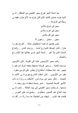 ‫ﺒﻌﺩ ﺘﺴﻌﺔ ﺃﺸﻬﺭ ﺨﺭﺝ ﺴﻤﻴﺭ ﺍﻟﻐﻨﻴﻤﻰ ﻤﻥ ﺍﻟﻤﻌﺘﻘل.. ﻓـﻰ‬
‫ﺃﺫﻨﻴﻪ ﻴﺘﺭﺩﺩ ﺼﺩﻯ ﺍﻟﻨﺸﻴﺩ ﺍﻟﺫﻯ ﻜﺎﻥ ﻴﺘﺭﻨﻡ ﺒﻪ ﺍﻷﺥ ﺤﺎﺯﻡ ﻋﻔﻴﻔـﻰ‬
                                       ‫ﺯﻤﻴﻠﻪ ﻓﻰ ﺍﻟﺯﻨﺯﺍﻨﺔ ..‬
                                 ‫ﺴﺠﻥ ﻓﻰ ﺸﺭﻕ ﺒﻼﺩﻯ‬
                                 ‫ﺴﺠﻥ ﻓﻰ ﻏﺭﺏ ﺒﻼﺩﻯ‬
                                  ‫ﺴﺠﻥ ﻫﻰ ﻜل ﺒﻼﺩﻯ‬
                        ‫ﺴﺠﻥ .. ﺴﺠﺎﻥ .. ﻭﻋﻴﻭﻥ !!‬
‫ﻤﺸﻰ ﺒﻘﺩﻤﻴﻥ ﻟﻡ ﺘﻌﻭﺩﺍ ﺘﺴﺘﻁﻴﻌﺎﻥ ﺤﻤﻠﻪ .. ﺃﺨﺭﺝ ﺯﻓﻴـﺭﺍ‬
‫ﹰ‬
‫ﺤﺎﺭﺍ.. ﺘﺄﻤل ﺇﻨﺒﺴﺎﻁ ﺍﻟﺸﻭﺍﺭﻉ ﺃﻤﺎﻤﻪ .. ﻭﺯﺤﺎﻡ ﺍﻟﻨﺎﺱ .. ﻭﺇﺘﺴﺎﻉ‬
                                                     ‫ﹰ‬
‫ﺍﻟﺴﻤﺎﺀ ﺍﻟﺫﻯ ﺒﻼ ﺁﺨﺭ .. ﺘﺴﻌﺔ ﺃﺸﻬﺭ ﻟﻡ ﻴﺭ ﺨﻼﻟﻬﺎ ﻫﺫﺍ ﺍﻹﺘﺴـﺎﻉ‬
                                                ‫ﻭﺍﻟﺠﻤﺎل ..‬
‫ﺭﻜﺏ ﺴﻤﻴﺭ ﺍﻷﻭﺘﻭﺒﻴﺱ ﻋﺎﺌﺩﺍ ﺇﻟﻰ ﺍﻟﻘﺭﻴﺔ.. ﻜﺎﻥ ﺍﻷﺘﻭﺒﻴﺱ‬
                         ‫ﹰ‬
‫ﻤﺯﺩﺤﻤﺎ ﻟﻠﻐﺎﻴﺔ .. ﻭﺴﻤﻴﺭ ﻜﺭﻴﺸﺔ ﻀﻌﻴﻔﺔ ﻴﺩﻓﻌﻪ ﺍﻟﺭﻜـﺎﺏ ﻓﻴﻤـﺎ‬
                                                ‫ﹰ‬
‫ﺒﻴﻨﻬﻡ.. ﺒﻌﺩ ﻋﺩﺓ ﻤﺤﻁﺎﺕ ﺍﺴﺘﻁﺎﻉ ﺃﻥ ﻴﺠﻠﺱ ﻋﻠﻰ ﻜﺭﺴﻰ ﻤﻨﻔﺭﺩ..‬
‫ﻨﻅﺭ ﻤﻥ ﺍﻷﺘﻭﺒﻴﺱ .. ﻜﺎﻥ ﺃﺴﻔﻠﺕ ﺍﻟﺸﺎﺭﻉ ﻴﺠﺭﻯ ﻓـﻰ ﺍﻻﺘﺠـﺎﻩ‬
‫ﺍﻟﻤﻀﺎﺩ .. ﺘﺫﻜﺭ ﺴﻤﻴﺭ ﻓﻰ ﺴﻭﺍﺩ ﻟﻭﻥ ﺍﻷﺴﻔﻠﺕ ﻤـﺭﺍﺭﺓ ﻋـﺫﺍﺏ‬
‫ﺍﻷﺸﻬﺭ ﺍﻟﺘﺴﻌﺔ ﺍﻟﻤﺎﻀﻴﺔ .. ﺸﻌﺭ ﺒﺩﻤﻌﺔ ﺘﺴﻘﻁ ﻓـﻭﻕ ﻭﺠﻨﺘـﻪ ..‬
‫ﻤﺴﺤﻬﺎ.. ﻟﻡ ﻴﺫﻫﺏ ﺴﻤﻴﺭ ﺍﻟﻐﻨﻴﻤﻰ ﺇﻟﻰ ﺒﻴﺕ ﺍﻟﻌﺎﺌﻠﺔ .. ﺫﻫﺏ ﺇﻟـﻰ‬
‫ﺒﻴﺕ ﺍﻟﺤﺎﺝ ﻋﺒﺩ ﺍﻟﺼﺒﻭﺭ ﺒﺴﻁﺎﻭﻯ .. ﻭﻀﻊ ﻴﺩﻩ ﻋﻠﻰ ﺍﻟﺠﺭﺱ ..‬
‫ﻓﺘﺤﺕ ﻫﻨﺩ ﺍﻟﺒﺎﺏ .. ﺸﻬﻘﺕ ﻤﻥ ﺍﻟﻤﻔﺎﺠﺄﺓ ﻋﻨـﺩﻤﺎ ﺭﺃﺘـﻪ.. ﺃﻟﻘـﺕ‬


                           ‫٤١١‬
 