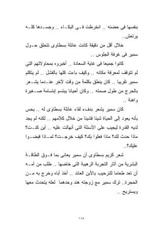 ‫ﺒﻨﻔﺴﻬﺎ ﻓﻰ ﺤﻀﻨﻪ .. ﺍﻨﺨﺭﻁﺕ ﻓـﻰ ﺍﻟﺒﻜـﺎﺀ .. ﻭﺠﺴـﺩﻫﺎ ﻜﻠـﻪ‬
                                                   ‫ﻴﺭﺘﻌﺵ..‬
‫ﺨﻼل ﺃﻗل ﻤﻥ ﺩﻗﻴﻘﺔ ﻜﺎﻨﺕ ﻋﺎﺌﻠﺔ ﺒﺴﻁﺎﻭﻯ ﺘﺘﺤﻠﻕ ﺤـﻭل‬
                                  ‫ﺴﻤﻴﺭ ﻓﻰ ﻏﺭﻓﺔ ﺍﻟﺠﻠﻭﺱ ..‬
‫ﻜﺎﻨﻭﺍ ﺠﻤﻴﻌﺎ ﻓﻰ ﻏﺎﻴﺔ ﺍﻟﺴﻌﺎﺩﺓ .. ﺃﺨﺒﺭﻭﻩ ﺒﻤﺤﺎﻭﻻﺘﻬﻡ ﺍﻟﺘﻰ‬
                                         ‫ﹰ‬
‫ﻟﻡ ﺘﺘﻭﻗﻑ ﻟﻤﻌﺭﻓﺔ ﻤﻜﺎﻨﻪ .. ﻭﻜﻴﻑ ﺒﺎﺀﺕ ﻜﻠﻬﺎ ﺒﺎﻟﻔﺸل .. ﻟﻡ ﻴﺘﻜﻠﻡ‬
‫ﺴﻤﻴﺭ ﺘﻘﺭﻴﺒﺎ .. ﻜﺎﻥ ﻴﻨﻁﻕ ﺒﻜﻠﻤﺔ ﻤﻥ ﻭﻗﺕ ﻵﺨﺭ ﻋﻨـﺩﻤﺎ ﻴﺸـﻌﺭ‬
                                          ‫ﹰ‬
‫ﺒﺎﻟﺤﺭﺝ ﻤﻥ ﻁﻭل ﺼﻤﺘﻪ .. ﻭﻜﺎﻥ ﺃﺤﻴﺎﻨﺎ ﻴﺒﺘﺴﻡ ﺇﺒﺘﺴﺎﻤﺔ ﺼـﻐﻴﺭﺓ‬
                     ‫ﹰ‬
                                                   ‫ﻭﺍﻫﻨﺔ ..‬
‫ﻜﺎﻥ ﺴﻤﻴﺭ ﻴﺸﻌﺭ ﺒﺩﻑﺀ ﻟﻘﺎﺀ ﻋﺎﺌﻠﺔ ﺒﺴﻁﺎﻭﻯ ﻟﻪ .. ﻴﺤﺱ‬
‫ﺒﺄﻨﻪ ﻴﻌﻭﺩ ﺇﻟﻰ ﺍﻟﺤﻴﺎﺓ ﺸﻴﺌﺎ ﻓﺸﻴﺌﺎ ﻤﻥ ﺨﻼل ﻜﻼﻤﻬﻡ .. ﻟﻜﻨﻪ ﻟﻡ ﻴﺠﺩ‬
                            ‫ﹰ‬     ‫ﹰ‬
‫ﻟﺩﻴﻪ ﺍﻟﻘﺩﺭﺓ ﻟﻴﺠﻴﺏ ﻋﻠﻰ ﺍﻷﺴﺌﻠﺔ ﺍﻟﺘﻰ ﺃﻨﻬﺎﻟﺕ ﻋﻠﻴﻪ .. ﺃﻴﻥ ﻜﻨـﺕ؟‬
‫ﻤﺎﺫﺍ ﺤﺩﺙ ﻟﻙ؟ ﻤﺎﺫﺍ ﻓﻌﻠﻭﺍ ﺒﻙ؟ ﻜﻴﻑ ﺨﺭﺠـﺕ؟ ﻟﻤـﺎﺫﺍ ﻗﺒﻀـﻭﺍ‬
                                                       ‫ﻋﻠﻴﻙ؟..‬
‫ﺸﻌﺭ ﻜﺭﻴﻡ ﺒﺴﻁﺎﻭﻯ ﺃﻥ ﺴﻤﻴﺭ ﻴﻌﺎﻨﻰ ﺒﻤﺎ ﻓـﻭﻕ ﺍﻟﻁﺎﻗـﺔ‬
‫ﺍﻟﺒﺸﺭﻴﺔ ﻤﻥ ﺁﺜﺎﺭ ﺍﻟﺘﺠﺭﺒﺔ ﺍﻟﺭﻫﻴﺒﺔ ﺍﻟﺘﻰ ﺨﺎﻀﻬﺎ .. ﻁﻠﺏ ﻤﻥ ﺃﻤـﻪ‬
‫ﺃﻥ ﺘﻌﺩ ﻁﻌﺎﻤﺎ ﻟﻠﺘﺭﺤﻴﺏ ﺒﺎﻷﺒﻥ ﺍﻟﻌﺎﺌﺩ .. ﺃﺨﺫ ﺃﺒﺎﻩ ﻭﺨﺭﺝ ﺒﻪ ﻤـﻥ‬
                                             ‫ﹰ‬
‫ﺍﻟﺤﺠﺭﺓ.. ﺘﺭﻙ ﺴﻤﻴﺭ ﻤﻊ ﺯﻭﺠﺘﻪ ﻫﻨﺩ ﻭﺤﺩﻫﻤﺎ ﻟﻌﻠﻪ ﻴﺘﺤﺩﺙ ﻤﻌﻬﺎ‬
                                                ‫ﻭﻴﺴﺘﺭﻴﺢ ..‬



                            ‫٥١١‬
 