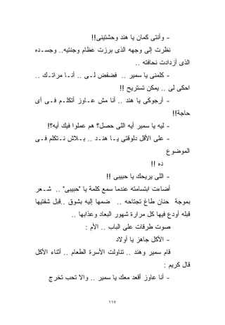 ‫- ﻭﺃﻨﺘﻰ ﻜﻤﺎﻥ ﻴﺎ ﻫﻨﺩ ﻭﺤﺸﺘﻴﻨﻰ!!‬
‫ﻨﻅﺭﺕ ﺇﻟﻰ ﻭﺠﻬﻪ ﺍﻟﺫﻯ ﺒﺭﺯﺕ ﻋﻅﺎﻡ ﻭﺠﻨﺘﻴﻪ.. ﻭﺠﺴـﺩﻩ‬
                                      ‫ﺍﻟﺫﻯ ﺃﺯﺩﺍﺩﺕ ﻨﺤﺎﻓﺘﻪ ..‬
‫- ﻜﻠﻤﻨﻰ ﻴﺎ ﺴﻤﻴﺭ .. ﻓﻀﻔﺽ ﻟـﻰ .. ﺃﻨـﺎ ﻤﺭﺍﺘـﻙ ..‬
                                 ‫ﺍﺤﻜﻰ ﻟﻰ .. ﻴﻤﻜﻥ ﺘﺴﺘﺭﻴﺢ !!‬
‫- ﺃﺭﺠﻭﻜﻰ ﻴﺎ ﻫﻨﺩ .. ﺃﻨﺎ ﻤﺵ ﻋـﺎﻭﺯ ﺃﺘﻜﻠـﻡ ﻓـﻰ ﺃﻯ‬
                                                       ‫ﺤﺎﺠﺔ!!‬
    ‫- ﻟﻴﻪ ﻴﺎ ﺴﻤﻴﺭ ﺃﻴﻪ ﺍﻟﻠﻰ ﺤﺼل؟ ﻫﻡ ﻋﻤﻠﻭﺍ ﻓﻴﻙ ﺃﻴﻪ؟!‬
‫- ﻋﻠﻰ ﺍﻷﻗل ﺩﻟﻭﻗﺘﻰ ﻴـﺎ ﻫﻨـﺩ .. ﺒـﻼﺵ ﻨـﺘﻜﻠﻡ ﻓـﻰ‬
                                                     ‫ﺍﻟﻤﻭﻀﻭﻉ‬
                                            ‫ﺩﻩ !!‬
                          ‫- ﺍﻟﻠﻰ ﻴﺭﻴﺤﻙ ﻴﺎ ﺤﺒﻴﺒﻰ !!‬
‫ﺃﻀﺎﺀﺕ ﺍﺒﺘﺴﺎﻤﺘﻪ ﻋﻨﺩﻤﺎ ﺴﻤﻊ ﻜﻠﻤﺔ ﻴﺎ "ﺤﺒﻴﺒﻰ" .. ﺸـﻌﺭ‬
‫ﺒﻤﻭﺠﺔ ﺤﻨﺎﻥ ﻁﺎﻍ ﺘﺠﺘﺎﺤﻪ .. ﻀﻤﻬﺎ ﺇﻟﻴﻪ ﺒﺸﻭﻕ ..ﻗﺒل ﺸﻔﺘﻴﻬﺎ‬
             ‫ﻗﺒﻠﻪ ﺃﻭﺩﻉ ﻓﻴﻬﺎ ﻜل ﻤﺭﺍﺭﺓ ﺸﻬﻭﺭ ﺍﻟﺒﻌﺎﺩ ﻭﻋﺫﺍﺒﻬﺎ ..‬
                  ‫ﺼﻭﺕ ﻁﺭﻗﺎﺕ ﻋﻠﻰ ﺍﻟﺒﺎﺏ .. ﺍﻷﻡ :‬
                              ‫- ﺍﻷﻜل ﺠﺎﻫﺯ ﻴﺎ ﺃﻭﻻﺩ‬
‫ﻗﺎﻡ ﺴﻤﻴﺭ ﻭﻫﻨﺩ .. ﺘﻨﺎﻭﻟﺕ ﺍﻷﺴﺭﺓ ﺍﻟﻁﻌﺎﻡ .. ﺃﺜﻨﺎﺀ ﺍﻷﻜل‬
                                                    ‫ﻗﺎل ﻜﺭﻴﻡ :‬
     ‫- ﺃﻨﺎ ﻋﺎﻭﺯ ﺃﻗﻌﺩ ﻤﻌﻙ ﻴﺎ ﺴﻤﻴﺭ .. ﻭﺍﻻ ﺘﺤﺏ ﺘﺨﺭﺝ‬


                           ‫٧١١‬
 