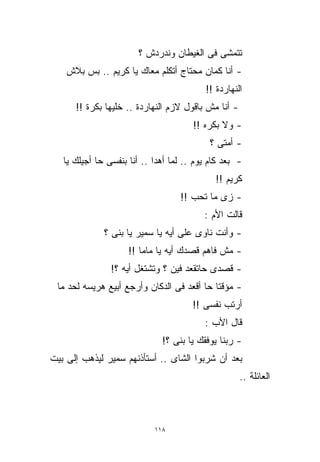 ‫ﺘﺘﻤﺸﻰ ﻓﻰ ﺍﻟﻐﻴﻁﺎﻥ ﻭﻨﺩﺭﺩﺵ ؟‬
    ‫- ﺃﻨﺎ ﻜﻤﺎﻥ ﻤﺤﺘﺎﺝ ﺃﺘﻜﻠﻡ ﻤﻌﺎﻙ ﻴﺎ ﻜﺭﻴﻡ .. ﺒﺱ ﺒﻼﺵ‬
                                          ‫ﺍﻟﻨﻬﺎﺭﺩﺓ !!‬
      ‫- ﺃﻨﺎ ﻤﺵ ﺒﺎﻗﻭل ﻻﺯﻡ ﺍﻟﻨﻬﺎﺭﺩﺓ .. ﺨﻠﻴﻬﺎ ﺒﻜﺭﺓ !!‬
                                       ‫- ﻭﻻ ﺒﻜﺭﻩ !!‬
                                            ‫- ﺃﻤﺘﻰ ؟‬
   ‫- ﺒﻌﺩ ﻜﺎﻡ ﻴﻭﻡ .. ﻟﻤﺎ ﺃﻫﺩﺍ .. ﺃﻨﺎ ﺒﻨﻔﺴﻰ ﺤﺎ ﺃﺠﻴﻠﻙ ﻴﺎ‬
                                             ‫ﻜﺭﻴﻡ !!‬
                                   ‫- ﺯﻯ ﻤﺎ ﺘﺤﺏ !!‬
                                          ‫ﻗﺎﻟﺕ ﺍﻷﻡ :‬
              ‫- ﻭﺃﻨﺕ ﻨﺎﻭﻯ ﻋﻠﻰ ﺃﻴﻪ ﻴﺎ ﺴﻤﻴﺭ ﻴﺎ ﺒﻨﻰ ؟‬
                     ‫- ﻤﺵ ﻓﺎﻫﻡ ﻗﺼﺩﻙ ﺃﻴﻪ ﻴﺎ ﻤﺎﻤﺎ !!‬
                ‫- ﻗﺼﺩﻯ ﺤﺎﺘﻘﻌﺩ ﻓﻴﻥ ؟ ﻭﺘﺸﺘﻐل ﺃﻴﻪ ؟!‬
 ‫- ﻤﺅﻗﺘﺎ ﺤﺎ ﺃﻗﻌﺩ ﻓﻰ ﺍﻟﺩﻜﺎﻥ ﻭﺃﺭﺠﻊ ﺃﺒﻴﻊ ﻫﺭﻴﺴﻪ ﻟﺤﺩ ﻤﺎ‬
                                           ‫ﹰ‬
                                       ‫ﺃﺭﺘﺏ ﻨﻔﺴﻰ !!‬
                                          ‫ﻗﺎل ﺍﻷﺏ :‬
                              ‫- ﺭﺒﻨﺎ ﻴﻭﻓﻘﻙ ﻴﺎ ﺒﻨﻰ ؟!‬
‫ﺒﻌﺩ ﺃﻥ ﺸﺭﺒﻭﺍ ﺍﻟﺸﺎﻯ .. ﺃﺴﺘﺄﺫﻨﻬﻡ ﺴﻤﻴﺭ ﻟﻴﺫﻫﺏ ﺇﻟﻰ ﺒﻴﺕ‬
                                                     ‫ﺍﻟﻌﺎﺌﻠﺔ ..‬



                            ‫٨١١‬
 