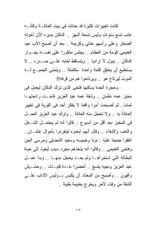 ‫ﻜﺎﻨﺕ ﺘﻐﻴﻴﺭﺍﺕ ﻜﺜﻴﺭﺓ ﻗﺩ ﺤﺩﺜﺕ ﻓﻰ ﺒﻴﺕ ﺍﻟﻌﺎﺌﻠـﺔ ﻭﻜﺄﻨـﻪ‬
‫ﻏﺎﺏ ﺘﺴﻊ ﺴﻨﻭﺍﺕ ﻭﻟﻴﺱ ﺘﺴﻌﺔ ﺃﺸﻬﺭ .. ﺍﻟﺩﻜﺎﻥ ﻴﺩﻴﺭﻩ ﺍﻵﻥ ﺃﺨﻭﺘﻪ‬
‫ﺍﻟﺼﻐﺎﺭ ﻭﻋﻠﻰ ﺭﺃﺴﻬﻡ ﻋﺩﻟﻰ ﻭﻜﺭﻴﻤﺔ .. ﺒﻌﺩ ﺃﻥ ﺃﺼﺒﺢ ﺍﻷﺏ ﻋﻴﺩ‬
‫ﺍﻟﻐﻨﻴﻤﻰ ﻜﻭﻤﺔ ﻤﻥ ﺍﻟﻌﻅﺎﻡ .. ﻴﺠﻠﺱ ﻤﺘﻜﻭﺭﺍ ﻋﻠﻰ ﻨﻔﺴـﻪ ﺒﺠـﻭﺍﺭ‬
                 ‫ﹰ‬
‫ﺍﻟﺩﻜﺎﻥ .. ﻴﺒﻭل ﻻ ﺇﺭﺍﺩﻴﺎ .. ﻭﻴﺘﺴﺎﻗﻁ ﻟﻌﺎﺒﻪ ﻋﻠـﻰ ﺼـﺩﺭﻩ .. ﻻ‬
                                 ‫ﹰ‬
‫ﻴﺴﺘﻁﻴﻊ ﺃﻥ ﻴﻨﻁﻕ ﻜﻠﻤﺔ ﻭﺍﺤﺩﺓ ﻤﻜﺘﻤﻠﺔ .. ﻭﻴﺘﻤﻨﻰ ﺍﻟﺠﻤﻴـﻊ ﻟـﻪ‬
                 ‫ﺍﻟﻤﻭﺕ ﻟﻴﺭﺘﺎﺡ ﻫﻭ .. ﻭﻴﺭﺘﺎﺤﻭﺍ ﻫﻡ ﻤﻥ ﻗﺭﻓﻪ!!‬
‫ﻭﺤﺠﺭﺓ ﺍﻟﺠﺩﺓ ﻴﺴﻜﻨﻬﺎ ﻓﺘﺤﻰ ﺍﻟﺫﻯ ﺘﺭﻙ ﺍﻟﺩﻜﺎﻥ ﻟﻴﻌﻤل ﻓﻰ‬
‫ﻤﺨﺒﺯ ﻋﻤﻪ ﻋﺜﻤﺎﻥ .. ﻭﺸﻘﺔ ﻋﻤﻪ ﻋﺒﺩ ﺍﻟﻌﺯﻴﺯ ﻓﺎﺤـﺕ ﺭﺍﺌﺤﺘﻬـﺎ‬
‫ﺘﻤﺎﻤﺎ.. ﺜﻡ ﺃﺼﺒﺤﺕ ﺃﻤﺭﺍ ﻭﺍﻗﻌﺎ ﻻ ﻴﻔﻜﺭ ﺃﺤﺩ ﻓﻰ ﺍﻟﻘﺭﻴﺔ ﻓﻰ ﺘﻐﻴﻴﺭ‬
                              ‫ﹰ‬     ‫ﹰ‬               ‫ﹰ‬
‫ﺍﻟﻌﺎﺌﻠﺔ ﺒﻪ .. ﻭﻻ ﺘﺨﺠل ﻤﻨﻪ ﺍﻟﻌﺎﺌﻠﺔ .. ﻭﺘﺭﻙ ﻋﺒﺩ ﺍﻟﻌﺯﻴﺯ ﺍﻟﻌﻤـل‬
‫ﻓﻰ ﺍﻟﻤﺨﺒﺯ ﺒﻌﺩ ﺃﻗل ﻤﻥ ﺃﺴﺒﻭﻉ .. ﻗﺎﻟﻭﺍ ﺃﻨﻪ ﻟﻡ ﻴﺤﺘﻤـل ﺍﻟﺸـﻐل‬
‫ﻭﺍﻟﺘﻌﺏ ﻭﺍﻟﺸﻘﺎﺀ .. ﻭﻗﺎل ﺃﻨﻬﻡ ﺍﺒﻌﺩﻭﻩ ﻟﻴﻨﻔﺭﺩﻭﺍ ﺒﺄﻤﻭﺍل ﻋﺜﻤـﺎﻥ..‬
‫ﺍﺘﻔﻘﻭﺍ ﺠﻤﻴﻌﺎ ﻋﻠﻴﻪ : ﻨﻭﻨﺎ ﻭﺨﻤﻴﺴﻪ ﻭﺴﻌﻴﺩ ﺍﻟﺸﻀﻠﻰ ﻭﻤﺭﺴﻰ ﺍﻟﺠﻥ‬
                                           ‫ﹰ‬
‫ﻭﻓﺘﺤﻰ ﺍﻟﻐﻨﻴﻤﻰ .. ﻭﻗﺎﻟﻭﺍ ﺃﻨﻪ ﻴﺘﺨﺫﻫﻡ ﻤﺠﺭﺩ ﺴﺒﺏ ﻟﻴﻌﻭﺩ ﺇﻟﻰ ﺤﻴﺎﺓ‬
‫ﺍﻟﺒﻁﺎﻟﺔ ﺍﻟﺘﻰ ﺍﺴﺘﻤﺭﺃﻫـﺎ ﻭﻟﻡ ﻴﻌـﺩ ﻴﺨﺠل ﻤﻨﻬـﺎ .. ﻭﺒﺩﺃ ﻋﻤـل‬
‫ﻋﺒﺩ ﺍﻟﻌﺯﻴﺯ ﻭﻨﺠﻴﻪ ﻴﺘﺴﻊ .. ﺃﺤﻀﺭﺍ ﻋـﺩﺓ ﻓﺘﻴـﺎﺕ .. ﻭﺤﺸـﻴﺵ‬
‫ﻭﺃﻓﻴﻭﻥ .. ﻭﺃﺼﺒﺢ ﻤﻥ ﺍﻟﻤﻌﺘﺎﺩ ﺃﻥ ﻴﻜﺒﺱ ﺒـﻭﻟﻴﺱ ﺍﻵﺩﺍﺏ ﻋﻠـﻰ‬
                  ‫ﺍﻟﺸﻘﺔ ﻤﻥ ﻭﻗﺕ ﻵﺨﺭ ﻭﻴﺨﺭﺝ ﺒﻐﻨﻴﻤﺔ ﻁﻴﺒﺔ ..‬



                            ‫٩١١‬
 