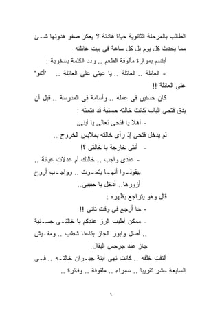 ‫ﺍﻟﻁﺎﻟﺏ ﺒﺎﻟﻤﺭﺤﻠﺔ ﺍﻟﺜﺎﻨﻭﻴﺔ ﺤﻴﺎﺓ ﻫﺎﺩﺌﺔ ﻻ ﻴﻌﻜﺭ ﺼﻔﻭ ﻫﺩﻭﺌﻬﺎ ﺸـﺊ‬
                ‫ﻤﻤﺎ ﻴﺤﺩﺙ ﻜل ﻴﻭﻡ ﺒل ﻜل ﺴﺎﻋﺔ ﻓﻰ ﺒﻴﺕ ﻋﺎﺌﻠﺘﻪ.‬
     ‫ﺃﺒﺘﺴﻡ ﺒﻤﺭﺍﺭﺓ ﻤﺄﻟﻭﻓﺔ ﺍﻟﻁﻌﻡ .. ﺭﺩﺩ ﺍﻟﻜﻠﻤﺔ ﺒﺴﺨﺭﻴﺔ :‬
‫"ﺃﺘﻔﻭ"‬   ‫- ﺍﻟﻌﺎﺌﻠﺔ .. ﺍﻟﻌﺎﺌﻠﺔ .. ﻴﺎ ﻋﻴﻨﻰ ﻋﻠﻰ ﺍﻟﻌﺎﺌﻠﺔ ..‬
                                                 ‫ﻋﻠﻰ ﺍﻟﻌﺎﺌﻠﺔ !!‬
‫ﻜﺎﻥ ﺤﺴﻨﻴﻥ ﻓﻰ ﻋﻤﻠﻪ .. ﻭﺃﺴﺎﻤﺔ ﻓﻰ ﺍﻟﻤﺩﺭﺴﺔ .. ﻗﺒل ﺃﻥ‬
                 ‫ﻴﺩﻕ ﻓﺘﺤﻰ ﺍﻟﺒﺎﺏ ﻜﺎﻨﺕ ﺨﺎﻟﺘﻪ ﺤﺴﻨﻴﺔ ﻗﺩ ﻓﺘﺤﺘﻪ :‬
                 ‫- ﺃﻫﻼ ﻴﺎ ﻓﺘﺤﻰ ﺘﻌﺎﻟﻰ ﻴﺎ ﺃﺒﻨﻰ.‬
                                        ‫ﹰ‬
         ‫ﻟﻡ ﻴﺩﺨل ﻓﺘﺤﻰ ﺇﺫ ﺭﺃﻯ ﺨﺎﻟﺘﻪ ﺒﻤﻼﺒﺱ ﺍﻟﺨﺭﻭﺝ ..‬
                   ‫- ﺃﻨﺘﻰ ﺨﺎﺭﺠﺔ ﻴﺎ ﺨﺎﻟﺘﻰ ؟!‬
‫- ﻋﻨﺩﻯ ﻭﺍﺠﺏ .. ﺨﺎﻟﺘﻙ ﺃﻡ ﻋﺩﻻﺕ ﻋﻴﺎﻨﺔ ..‬
‫ﺒﻴﻘﻭﻟ ـﻭﺍ ﺃﻨﻬ ـﺎ ﺒﺘﻤ ـﻭﺕ .. ﻭﻭﺍﺠ ـﺏ ﺃﺭﻭﺡ‬
      ‫ـ‬           ‫ـ ـ‬            ‫ـ‬
                  ‫ﺃﺯﻭﺭﻫﺎ.. ﺃﺩﺨل ﻴﺎ ﺤﺒﻴﺒﻰ..‬
                              ‫ﻗﺎل ﻭﻫﻭ ﻴﺘﺭﺍﺠﻊ ﺒﻅﻬﺭﻩ :‬
                  ‫- ﺤﺎ ﺃﺭﺠﻊ ﻓﻰ ﻭﻗﺕ ﺘﺎﻨﻰ !!‬
‫- ﻤﻤﻜﻥ ﺃﻁﻴﺏ ﺍﻟﺭﺯ ﻋﻨﺩﻜﻡ ﻴﺎ ﺨﺎﻟﺘـﻰ ﺤﺴـﻨﻴﺔ‬
‫.. ﺃﺼل ﻭﺍﺒﻭﺭ ﺍﻟﺠﺎﺯ ﺒﺘﺎﻋﻨﺎ ﺸﻁﺏ .. ﻭﻤﻔـﻴﺵ‬
                       ‫ﺠﺎﺯ ﻋﻨﺩ ﺠﺭﺠﺱ ﺍﻟﺒﻘﺎل.‬
‫ﺃﻟﺘﻔﺕ ﺨﻠﻔﻪ .. ﻜﺎﻨﺕ ﻨﻬﻰ ﺃﺒﻨﺔ ﺠﻴـﺭﺍﻥ ﺨﺎﻟﺘـﻪ .. ﻓـﻰ‬
           ‫ﺍﻟﺴﺎﺒﻌﺔ ﻋﺸﺭ ﺘﻘﺭﻴﺒﺎ .. ﺴﻤﺭﺍﺀ .. ﻤﻠﻔﻭﻓﺔ .. ﻭﻓﺎﺌﺭﺓ ..‬
                                           ‫ﹰ‬


                               ‫٩‬
 