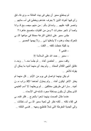 ‫ﻟﻡ ﻴﺴﺘﻁﻊ ﺴﻤﻴﺭ ﺃﻥ ﻴﺒﻘﻰ ﻓﻰ ﺒﻴﺕ ﺍﻟﻌﺎﺌﻠﺔ ﺴـﻭﻯ ﺩﻗـﺎﺌﻕ‬
‫ﺭﺃﻯ ﻓﻴﻬﺎ ﺃﺨﻭﺘﻪ ﺍﻟﺫﻴﻥ ﻻ ﻴﻌﺭﻑ ﻋﺩﺩﻫﻡ ﻭﻴﺨﻁﺊ ﻓﻰ ﺃﺴـﻤﺎﺌﻬﻡ ..‬
‫ﻭﺘﺤﺴﺭ ﻗﻠﺒﻪ ﻋﻠﻴﻬﻡ .. ﻭﺘﺴﺎﺀل ﺒﺄﻟﻡ : ﻤﻥ ﻤﻨﻬﻡ ﺴﻴﺼـﺒﺢ ﻗـﻭﺍﺩﺍ‬
‫ﹰ‬
   ‫ﻭﻟﺼﺎ ﺃﻭ ﺘﺎﺠﺭ ﻤﺨﺩﺭﺍﺕ ؟ ﻭﻤﻥ ﻤﻥ ﺍﻟﻔﺘﻴﺎﺕ ﺴﺘﺼﺒﺢ ﻋﺎﻫﺭﺓ ؟‬
                                                 ‫ﹰ‬
‫ﺠﻠﺱ ﺴﻤﻴﺭ ﻋﻠﻰ ﺸﺎﻁﺊ ﺍﻟﺘﺭﻋﺔ ﻤﺤﺩﻗﺎ ﻓﻰ ﻤﻴﺎﻫﻬﺎ ﺍﻟﺘـﻰ‬
                ‫ﹰ‬
    ‫ﺘﺘﺤﺭﻙ ﺒﺒﻁﺀ ﻭﻫﺩﻭﺀ ﻻ ﻴﺸﻐﻠﻬﺎ ﺸﺊ .. ﻭﻻ ﻴﻬﻤﻬﺎ ﺍﻟﻤﺼﻴﺭ ..‬
                       ‫ﻴﺩ ﺜﻘﻴﻠﺔ ﺨﺒﻁﺕ ﻜﺘﻔﻪ .. ﺍﻟﺘﻔﺕ ..‬
                                           ‫- ﻓﺘﺤﻰ ؟‬
                  ‫- ﺴﻤﻴﺭ .. ﺤﻤﺩ ﺍﷲ ﻋﻠﻰ ﺍﻟﺴﻼﻤﺔ !!‬
‫ﻭﻗﻑ ﺴﻤﻴﺭ .. ﺃﺤﺘﻀﻥ ﺃﺨﺎﻩ .. ﺜﻡ ﺠﻠﺴﺎ ﻤﻌـﺎ .. ﻭﺒﻌـﺩ‬
         ‫ﹰ‬
‫ﺩﻗﺎﺌﻕ ﺃﻨﺘﻬﻰ ﺍﻟﻜﻼﻡ ﺍﻟﻤﻌﺘﺎﺩ .. ﻭﻟﻡ ﻴﺠﺩ ﺃﻯ ﻤﻨﻬﻤﺎ ﻟﺩﻴﻪ ﻤﺎ ﻴﻤﻜﻥ ﺃﻥ‬
                                               ‫ﻴﻘﻭﻟﻪ ﻟﻶﺨﺭ ..‬
‫ﻟﻡ ﻴﻜﻥ ﺒﻴﻨﻬﻤﺎ ﺘﻭﺍﺼل ﻓﻰ ﻴﻭﻡ ﻤﻥ ﺍﻷﻴﺎﻡ .. ﻜل ﻤﻨﻬﻤﺎ ﻟﻡ‬
‫ﻴﺨﺘﺭ ﺍﻵﺨﺭ ﻟﻴﻜﻭﻥ ﺃﺨﺎﻩ .. ﻭﻟﻡ ﻴﺤﺎﻭل ﺃﺤﺩﻫﻤﺎ ﺍﻹﻗﺘـﺭﺍﺏ ﻤـﻥ‬
‫ﺃﺨﻴﻪ.. ﺴﺎﺭﺍ ﻓﻰ ﻁﺭﻴﻘﻴﻥ ﻤﺨﺘﻠﻔﻴﻥ .. ﻟﻡ ﻴﺭﺒﻁﻬﻤﺎ ﺇﻻ ﺃﺴﻡ ﺍﻟﻐﻨﻴﻤﻰ‬
        ‫ﺍﻟﺫﻯ ﻴﻤﻜﻥ ﺃﻥ ﻴﻜﻭﻥ ﺒﺒﺴﺎﻁﺔ ﻤﺠﺭﺩ ﺘﺸﺎﺒﻪ ﻓﻰ ﺍﻷﺴﻤﺎﺀ ..‬
‫ﻋﻨﺩﻤﺎ ﻁﺎل ﺍﻟﺼﻤﺕ ﺒﻴﻨﻬﻤﺎ ﺸﻌﺭﺍ ﺒﺎﻟﺤﺭﺝ .. ﻓﻜﺭ ﻓﺘﺤـﻰ‬
‫ﻓﻰ ﺇﻟﻘﺎﺀ ﻨﻜﺘﻪ .. ﻟﻜﻨﻪ ﻨﻅﺭ ﺇﻟﻰ ﻟﺤﻴﺔ ﺴﻤﻴﺭ ﺍﻟﺘـﻰ ﺃﺴـﺘﻁﺎﻟﺕ ..‬
 ‫ﻭﺇﻟﻰ ﺍﻟﺠﺩﻴﺔ ﺍﻟﻤﻔﺭﻁﺔ ﺍﻟﺘﻰ ﺘﻤﻸ ﺘﻘﺎﻁﻴﻊ ﻭﺠﻬﻪ .. ﻓﻨﺴﻰ ﺍﻟﻨﻜﺘﻪ ..‬



                             ‫٠٢١‬
 