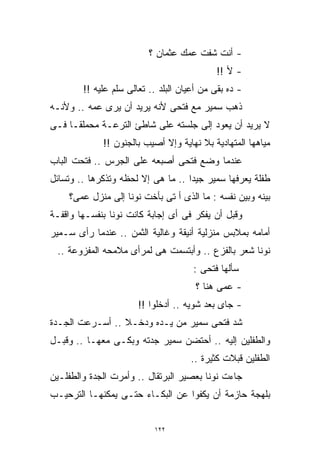 ‫- ﺃﻨﺕ ﺸﻔﺕ ﻋﻤﻙ ﻋﺜﻤﺎﻥ ؟‬
                                            ‫- ﻷ !!‬
        ‫- ﺩﻩ ﺒﻘﻰ ﻤﻥ ﺃﻋﻴﺎﻥ ﺍﻟﺒﻠﺩ .. ﺘﻌﺎﻟﻰ ﺴﻠﻡ ﻋﻠﻴﻪ !!‬
‫ﺫﻫﺏ ﺴﻤﻴﺭ ﻤﻊ ﻓﺘﺤﻰ ﻷﻨﻪ ﻴﺭﻴﺩ ﺃﻥ ﻴﺭﻯ ﻋﻤﻪ .. ﻭﻷﻨـﻪ‬
‫ﻻ ﻴﺭﻴﺩ ﺃﻥ ﻴﻌﻭﺩ ﺇﻟﻰ ﺠﻠﺴﺘﻪ ﻋﻠﻰ ﺸﺎﻁﺊ ﺍﻟﺘﺭﻋـﺔ ﻤﺤﻤﻠﻘـﹰ ﻓـﻰ‬
    ‫ﺎ‬
             ‫ﻤﻴﺎﻫﻬﺎ ﺍﻟﻤﺘﻬﺎﺩﻴﺔ ﺒﻼ ﻨﻬﺎﻴﺔ ﻭﺇﻻ ﺃﺼﻴﺏ ﺒﺎﻟﺠﻨﻭﻥ !!‬
‫ﻋﻨﺩﻤﺎ ﻭﻀﻊ ﻓﺘﺤﻰ ﺃﺼﺒﻌﻪ ﻋﻠﻰ ﺍﻟﺠﺭﺱ .. ﻓﺘﺤﺕ ﺍﻟﺒﺎﺏ‬
‫ﻁﻔﻠﺔ ﻴﻌﺭﻓﻬﺎ ﺴﻤﻴﺭ ﺠﻴﺩﺍ .. ﻤﺎ ﻫﻰ ﺇﻻ ﻟﺤﻅﻪ ﻭﺘﺫﻜﺭﻫﺎ .. ﻭﺘﺴﺎﺌل‬
                                   ‫ﹰ‬
    ‫ﺒﻴﻨﻪ ﻭﺒﻴﻥ ﻨﻔﺴﻪ : ﻤﺎ ﺍﻟﺫﻯ ﺃ ﺘﻰ ﺒﺄﺨﺕ ﻨﻭﻨﺎ ﺇﻟﻰ ﻤﻨﺯل ﻋﻤﻰ؟‬
‫ﻭﻗﺒل ﺃﻥ ﻴﻔﻜﺭ ﻓﻰ ﺃﻯ ﺇﺠﺎﺒﺔ ﻜﺎﻨﺕ ﻨﻭﻨﺎ ﺒﻨﻔﺴـﻬﺎ ﻭﺍﻗﻔـﺔ‬
‫ﺃﻤﺎﻤﻪ ﺒﻤﻼﺒﺱ ﻤﻨﺯﻟﻴﺔ ﺃﻨﻴﻘﺔ ﻭﻏﺎﻟﻴﺔ ﺍﻟﺜﻤﻥ .. ﻋﻨﺩﻤﺎ ﺭﺃﻯ ﺴـﻤﻴﺭ‬
 ‫ﻨﻭﻨﺎ ﺸﻌﺭ ﺒﺎﻟﻔﺯﻉ .. ﻭﺃﺒﺘﺴﻤﺕ ﻫﻰ ﻟﻤﺭﺃﻯ ﻤﻼﻤﺤﻪ ﺍﻟﻤﻔﺯﻭﻋﺔ ..‬
                                      ‫ﺴﺄﻟﻬﺎ ﻓﺘﺤﻰ :‬
                                       ‫- ﻋﻤﻰ ﻫﻨﺎ ؟‬
                       ‫- ﺠﺎﻯ ﺒﻌﺩ ﺸﻭﻴﻪ .. ﺃﺩﺨﻠﻭﺍ !!‬
‫ﺸﺩ ﻓﺘﺤﻰ ﺴﻤﻴﺭ ﻤﻥ ﻴـﺩﻩ ﻭﺩﺨـﻼ .. ﺃﺴـﺭﻋﺕ ﺍﻟﺠـﺩﺓ‬
‫ﻭﺍﻟﻁﻔﻠﻴﻥ ﺇﻟﻴﻪ .. ﺃﺤﺘﻀﻥ ﺴﻤﻴﺭ ﺠﺩﺘﻪ ﻭﺒﻜـﻰ ﻤﻌﻬـﺎ .. ﻭﻗﺒـل‬
                                     ‫ﺍﻟﻁﻔﻠﻴﻥ ﻗﺒﻼﺕ ﻜﺜﻴﺭﺓ ..‬
‫ﺠﺎﺀﺕ ﻨﻭﻨﺎ ﺒﻌﺼﻴﺭ ﺍﻟﺒﺭﺘﻘﺎل .. ﻭﺃﻤﺭﺕ ﺍﻟﺠﺩﺓ ﻭﺍﻟﻁﻔﻠـﻴﻥ‬
‫ﺒﻠﻬﺠﺔ ﺤﺎﺯﻤﺔ ﺃﻥ ﻴﻜﻔﻭﺍ ﻋﻥ ﺍﻟﺒﻜـﺎﺀ ﺤﺘـﻰ ﻴﻤﻜﻨﻬـﺎ ﺍﻟﺘﺭﺤﻴـﺏ‬


                           ‫٢٢١‬
 