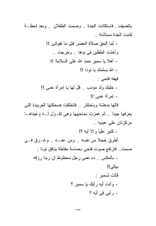 ‫ﺒﺎﻟﻀﻴﻑ.. ﻓﺎﺴﺘﻜﺎﻨﺕ ﺍﻟﺠﺩﺓ .. ﻭﺼﻤﺕ ﺍﻟﻁﻔﻼﻥ .. ﻭﺒﻌﺩ ﻟﺤﻅـﺔ‬
                                      ‫ﻗﺎﻤﺕ ﺍﻟﺠﺩﺓ ﻤﺴﺘﺄﺫﻨﺔ ..‬
            ‫- ﻟﻤﺎ ﺃﻟﺤﻕ ﺼﻼﺓ ﺍﻟﻌﺼﺭ ﻗﺒل ﻤﺎ ﺘﻔﻭﺘﻨﻰ !!‬
               ‫ﻭﺃﺨﺫﺕ ﺍﻟﻁﻔﻠﻴﻥ ﻓﻰ ﻴﺩﻫﺎ .. ﻭﺨﺭﺠﺕ ..‬
              ‫- ﺃﻫﻼ ﻴﺎ ﺴﻤﻴﺭ ﺤﻤﺩ ﺍﷲ ﻋﻠﻰ ﺍﻟﺴﻼﻤﺔ !!‬
                                           ‫ﹰ‬
                              ‫- ﺍﷲ ﻴﺴﻠﻤﻙ ﻴﺎ ﻨﻭﻨﺎ !!‬
                                        ‫ﻗﻬﻘﻪ ﻓﺘﺤﻰ :‬
         ‫- ﺨﻠﻴﻙ ﻭﻟﺩ ﻤﺅﺩﺏ .. ﻗل ﻟﻬﺎ ﻴﺎ ﺇﻤﺭﺃﺓ ﻋﻤﻰ !!‬
                                    ‫- ﺇﻤﺭﺃﺓ ﻋﻤﻰ !!‬
‫ﻗﺎﻟﻬﺎ ﺒﺩﻫﺸﺔ ﻭﺒﺎﺤﺘﻘﺎﺭ .. ﻓﺎﻨﻁﻠﻘﺕ ﻀﺤﻜﺘﻬﺎ ﺍﻟﻌﺭﺒﻴﺩﺓ ﺍﻟﺘﻰ‬
‫ﻴﻌﺭﻓﻬﺎ ﺠﻴﺩﺍ .. ﺜﻡ ﻏﻤﺯﺕ ﺒﺤﺎﺠﺒﻴﻬﺎ ﻭﻫﻰ ﺘﻘـﻭل ﻟـﻪ ﻭﻋﻴﻨﺎﻫـﺎ‬
                                           ‫ﹰ‬
                                      ‫ﻤﺭﻜﺯﺘﺎﻥ ﻋﻠﻰ ﻋﻴﻨﻴﻪ ..‬
                              ‫- ﻜﺘﻴﺭ ﻋﻠﻴﺎ ﻭﺍﻻ ﺃﻴﻪ ؟!‬
‫ﺃﻁﺭﻕ ﺨﺠﻼ ﻤﻥ ﻨﻔﺴﻪ .. ﻭﻤﻥ ﻋﻤـﻪ .. ﻭﻏـﺭﻕ ﻓـﻰ‬
                                 ‫ﹰ‬
       ‫ﺼﻤﺕ.. ﻓﺎﺭﺘﻔﻊ ﺼﻭﺕ ﻓﺘﺤﻰ ﺒﺤﻤﺎﺴﺔ ﻤﻔﺘﻌﻠﺔ ﻴﻨﺎﻓﻕ ﻨﻭﻨﺎ :‬
    ‫- ﺒﺎﻟﻌﻜﺱ .. ﺩﻩ ﻋﻤﻰ ﺭﺠل ﻤﺤﻅﻭﻅ ﺃﻥ ﺭﺒﻨﺎ ﺭﺯﻗﻪ‬
                                             ‫ﺒﻴﻜﻰ!!‬
                                       ‫ﻗﺎﻟﺕ ﻟﺴﻤﻴﺭ :‬
                         ‫- ﻭﺃﻨﺕ ﺃﻴﻪ ﺭﺃﻴﻙ ﻴﺎ ﺴﻤﻴﺭ ؟‬
                                    ‫- ﺭﺃﻴﻰ ﻓﻰ ﺃﻴﻪ ؟‬


                            ‫٣٢١‬
 