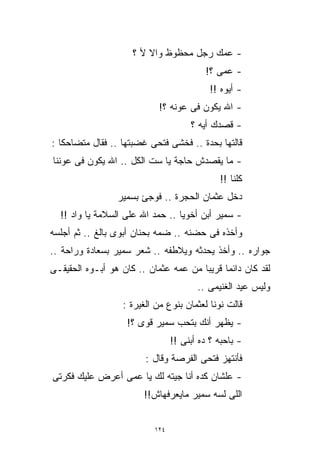 ‫- ﻋﻤﻙ ﺭﺠل ﻤﺤﻅﻭﻅ ﻭﺍﻻ ﻷ ؟‬
                                          ‫- ﻋﻤﻰ ؟!‬
                                            ‫- ﺃﻴﻭﻩ !!‬
                            ‫- ﺍﷲ ﻴﻜﻭﻥ ﻓﻰ ﻋﻭﻨﻪ ؟!‬
                                      ‫- ﻗﺼﺩﻙ ﺃﻴﻪ ؟‬
‫ﻗﺎﻟﺘﻬﺎ ﺒﺤﺩﺓ .. ﻓﺨﺸﻰ ﻓﺘﺤﻰ ﻏﻀﺒﺘﻬﺎ .. ﻓﻘﺎل ﻤﺘﻀﺎﺤﻜﺎ :‬
  ‫ﹰ‬
‫- ﻤﺎ ﻴﻘﺼﺩﺵ ﺤﺎﺠﺔ ﻴﺎ ﺴﺕ ﺍﻟﻜل .. ﺍﷲ ﻴﻜﻭﻥ ﻓﻰ ﻋﻭﻨﻨﺎ‬
                                              ‫ﻜﻠﻨﺎ !!‬
                 ‫ﺩﺨل ﻋﺜﻤﺎﻥ ﺍﻟﺤﺠﺭﺓ .. ﻓﻭﺠﺊ ﺒﺴﻤﻴﺭ‬
  ‫- ﺴﻤﻴﺭ ﺃﺒﻥ ﺃﺨﻭﻴﺎ .. ﺤﻤﺩ ﺍﷲ ﻋﻠﻰ ﺍﻟﺴﻼﻤﺔ ﻴﺎ ﻭﺍﺩ !!‬
‫ﻭﺃﺨﺫﻩ ﻓﻰ ﺤﻀﻨﻪ .. ﻀﻤﻪ ﺒﺤﻨﺎﻥ ﺃﺒﻭﻯ ﺒﺎﻟﻎ .. ﺜﻡ ﺃﺠﻠﺴﻪ‬
‫ﺠﻭﺍﺭﻩ .. ﻭﺃﺨﺫ ﻴﺤﺩﺜﻪ ﻭﻴﻼﻁﻔﻪ .. ﺸﻌﺭ ﺴﻤﻴﺭ ﺒﺴﻌﺎﺩﺓ ﻭﺭﺍﺤﺔ ..‬
‫ﻟﻘﺩ ﻜﺎﻥ ﺩﺍﺌﻤﺎ ﻗﺭﻴﺒﺎ ﻤﻥ ﻋﻤﻪ ﻋﺜﻤﺎﻥ .. ﻜﺎﻥ ﻫﻭ ﺃﺒـﻭﻩ ﺍﻟﺤﻘﻴﻘـﻰ‬
                                            ‫ﹰ‬
                                        ‫ﻭﻟﻴﺱ ﻋﻴﺩ ﺍﻟﻐﻨﻴﻤﻰ ..‬
                  ‫ﻗﺎﻟﺕ ﻨﻭﻨﺎ ﻟﻌﺜﻤﺎﻥ ﺒﻨﻭﻉ ﻤﻥ ﺍﻟﻐﻴﺭﺓ :‬
                   ‫- ﻴﻅﻬﺭ ﺃﻨﻙ ﺒﺘﺤﺏ ﺴﻤﻴﺭ ﻗﻭﻯ ؟!‬
                                 ‫- ﺒﺎﺤﺒﻪ ؟ ﺩﻩ ﺃﺒﻨﻰ !!‬
                        ‫ﻓﺄﻨﺘﻬﺯ ﻓﺘﺤﻰ ﺍﻟﻔﺭﺼﺔ ﻭﻗﺎل :‬
‫- ﻋﻠﺸﺎﻥ ﻜﺩﻩ ﺃﻨﺎ ﺠﻴﺘﻪ ﻟﻙ ﻴﺎ ﻋﻤﻰ ﺃﻋﺭﺽ ﻋﻠﻴﻙ ﻓﻜﺭﺘﻰ‬
                        ‫ﺍﻟﻠﻰ ﻟﺴﻪ ﺴﻤﻴﺭ ﻤﺎﻴﻌﺭﻓﻬﺎﺵ!!‬


                           ‫٤٢١‬
 