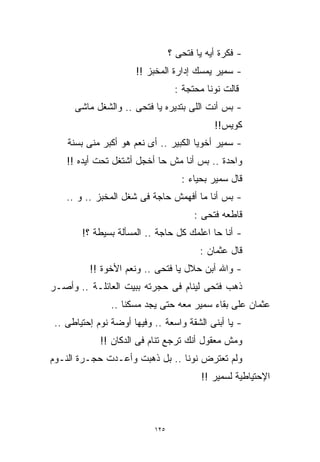 ‫- ﻓﻜﺭﺓ ﺃﻴﻪ ﻴﺎ ﻓﺘﺤﻰ ؟‬
                      ‫- ﺴﻤﻴﺭ ﻴﻤﺴﻙ ﺇﺩﺍﺭﺓ ﺍﻟﻤﺨﺒﺯ !!‬
                                  ‫ﻗﺎﻟﺕ ﻨﻭﻨﺎ ﻤﺤﺘﺠﺔ :‬
      ‫- ﺒﺱ ﺃﻨﺕ ﺍﻟﻠﻰ ﺒﺘﺩﻴﺭﻩ ﻴﺎ ﻓﺘﺤﻰ .. ﻭﺍﻟﺸﻐل ﻤﺎﺸﻰ‬
                                             ‫ﻜﻭﻴﺱ!!‬
    ‫- ﺴﻤﻴﺭ ﺃﺨﻭﻴﺎ ﺍﻟﻜﺒﻴﺭ .. ﺃﻯ ﻨﻌﻡ ﻫﻭ ﺃﻜﺒﺭ ﻤﻨﻰ ﺒﺴﻨﺔ‬
    ‫ﻭﺍﺤﺩﺓ .. ﺒﺱ ﺃﻨﺎ ﻤﺵ ﺤﺎ ﺃﺨﺠل ﺃﺸﺘﻐل ﺘﺤﺕ ﺃﻴﺩﻩ !!‬
                                    ‫ﻗﺎل ﺴﻤﻴﺭ ﺒﺤﻴﺎﺀ :‬
    ‫- ﺒﺱ ﺃﻨﺎ ﻤﺎ ﺃﻓﻬﻤﺵ ﺤﺎﺠﺔ ﻓﻰ ﺸﻐل ﺍﻟﻤﺨﺒﺯ .. ﻭ ..‬
                                        ‫ﻗﺎﻁﻌﻪ ﻓﺘﺤﻰ :‬
        ‫- ﺃﻨﺎ ﺤﺎ ﺍﻋﻠﻤﻙ ﻜل ﺤﺎﺠﺔ .. ﺍﻟﻤﺴﺄﻟﺔ ﺒﺴﻴﻁﺔ ؟!‬
                                         ‫ﻗﺎل ﻋﺜﻤﺎﻥ :‬
          ‫- ﻭﺍﷲ ﺃﺒﻥ ﺤﻼل ﻴﺎ ﻓﺘﺤﻰ .. ﻭﻨﻌﻡ ﺍﻷﺨﻭﺓ !!‬
‫ﺫﻫﺏ ﻓﺘﺤﻰ ﻟﻴﻨﺎﻡ ﻓﻰ ﺤﺠﺭﺘﻪ ﺒﺒﻴﺕ ﺍﻟﻌﺎﺌﻠـﺔ .. ﻭﺃﺼـﺭ‬
                ‫ﻋﺜﻤﺎﻥ ﻋﻠﻰ ﺒﻘﺎﺀ ﺴﻤﻴﺭ ﻤﻌﻪ ﺤﺘﻰ ﻴﺠﺩ ﻤﺴﻜﻨﺎ ..‬
                   ‫ﹰ‬
 ‫- ﻴﺎ ﺃﺒﻨﻰ ﺍﻟﺸﻘﺔ ﻭﺍﺴﻌﺔ .. ﻭﻓﻴﻬﺎ ﺃﻭﻀﺔ ﻨﻭﻡ ﺇﺤﺘﻴﺎﻁﻰ ..‬
             ‫ﻭﻤﺵ ﻤﻌﻘﻭل ﺃﻨﻙ ﺘﺭﺠﻊ ﺘﻨﺎﻡ ﻓﻰ ﺍﻟﺩﻜﺎﻥ !!‬
‫ﻭﻟﻡ ﺘﻌﺘﺭﺽ ﻨﻭﻨﺎ .. ﺒل ﺫﻫﺒﺕ ﻭﺃﻋـﺩﺕ ﺤﺠـﺭﺓ ﺍﻟﻨـﻭﻡ‬
                                         ‫ﺍﻹﺤﺘﻴﺎﻁﻴﺔ ﻟﺴﻤﻴﺭ !!‬



                           ‫٥٢١‬
 