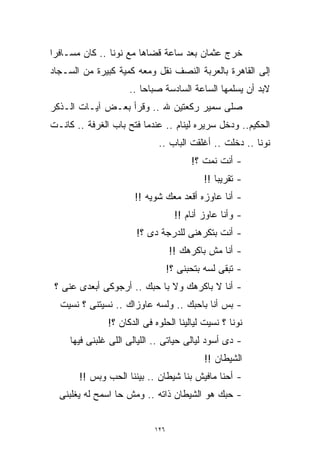 ‫ﺨﺭﺝ ﻋﺜﻤﺎﻥ ﺒﻌﺩ ﺴﺎﻋﺔ ﻗﻀﺎﻫﺎ ﻤﻊ ﻨﻭﻨﺎ .. ﻜﺎﻥ ﻤﺴـﺎﻓﺭﺍ‬
‫ﹰ‬
‫ﺇﻟﻰ ﺍﻟﻘﺎﻫﺭﺓ ﺒﺎﻟﻌﺭﺒﺔ ﺍﻟﻨﺼﻑ ﻨﻘل ﻭﻤﻌﻪ ﻜﻤﻴﺔ ﻜﺒﻴﺭﺓ ﻤﻥ ﺍﻟﺴـﺠﺎﺩ‬
                     ‫ﻻﺒﺩ ﺃﻥ ﻴﺴﻠﻤﻬﺎ ﺍﻟﺴﺎﻋﺔ ﺍﻟﺴﺎﺩﺴﺔ ﺼﺒﺎﺤﺎ ..‬
                        ‫ﹰ‬
‫ﺼﻠﻰ ﺴﻤﻴﺭ ﺭﻜﻌﺘﻴﻥ ﷲ .. ﻭﻗﺭﺃ ﺒﻌـﺽ ﺁﻴـﺎﺕ ﺍﻟـﺫﻜﺭ‬
‫ﺍﻟﺤﻜﻴﻡ.. ﻭﺩﺨل ﺴﺭﻴﺭﻩ ﻟﻴﻨﺎﻡ .. ﻋﻨﺩﻤﺎ ﹸﺘﺢ ﺒﺎﺏ ﺍﻟﻐﺭﻓﺔ .. ﻜﺎﻨـﺕ‬
                      ‫ﻓ‬
                      ‫ﹸ‬
                             ‫ﻨﻭﻨﺎ .. ﺩﺨﻠﺕ .. ﺃﻏﻠﻘﺕ ﺍﻟﺒﺎﺏ ..‬
                                        ‫- ﺃﻨﺕ ﻨﻤﺕ ؟!‬
                                            ‫- ﺘﻘﺭﻴﺒﺎ !!‬
                                               ‫ﹰ‬
                       ‫- ﺃﻨﺎ ﻋﺎﻭﺯﻩ ﺃﻗﻌﺩ ﻤﻌﻙ ﺸﻭﻴﻪ !!‬
                                    ‫- ﻭﺃﻨﺎ ﻋﺎﻭﺯ ﺃﻨﺎﻡ !!‬
                       ‫- ﺃﻨﺕ ﺒﺘﻜﺭﻫﻨﻰ ﻟﻠﺩﺭﺠﺔ ﺩﻯ ؟!‬
                                  ‫- ﺃﻨﺎ ﻤﺵ ﺒﺎﻜﺭﻫﻙ !!‬
                                  ‫- ﺘﺒﻘﻰ ﻟﺴﻪ ﺒﺘﺤﺒﻨﻰ ؟!‬
 ‫- ﺃﻨﺎ ﻻ ﺒﺎﻜﺭﻫﻙ ﻭﻻ ﺒﺎ ﺤﺒﻙ .. ﺃﺭﺠﻭﻜﻰ ﺃﺒﻌﺩﻯ ﻋﻨﻰ ؟‬
  ‫- ﺒﺱ ﺃﻨﺎ ﺒﺎﺤﺒﻙ .. ﻭﻟﺴﻪ ﻋﺎﻭﺯﺍﻙ .. ﻨﺴﻴﺘﻨﻰ ؟ ﻨﺴﻴﺕ‬
               ‫ﻨﻭﻨﺎ ؟ ﻨﺴﻴﺕ ﻟﻴﺎﻟﻴﻨﺎ ﺍﻟﺤﻠﻭﻩ ﻓﻰ ﺍﻟﺩﻜﺎﻥ ؟!‬
     ‫- ﺩﻯ ﺃﺴﻭﺩ ﻟﻴﺎﻟﻰ ﺤﻴﺎﺘﻰ .. ﺍﻟﻠﻴﺎﻟﻰ ﺍﻟﻠﻰ ﻏﻠﺒﻨﻰ ﻓﻴﻬﺎ‬
                                            ‫ﺍﻟﺸﻴﻁﺎﻥ !!‬
       ‫- ﺃﺤﻨﺎ ﻤﺎﻓﻴﺵ ﺒﻨﺎ ﺸﻴﻁﺎﻥ .. ﺒﻴﻨﻨﺎ ﺍﻟﺤﺏ ﻭﺒﺱ !!‬
  ‫- ﺤﺒﻙ ﻫﻭ ﺍﻟﺸﻴﻁﺎﻥ ﺫﺍﺘﻪ .. ﻭﻤﺵ ﺤﺎ ﺍﺴﻤﺢ ﻟﻪ ﻴﻐﻠﺒﻨﻰ‬


                            ‫٦٢١‬
 