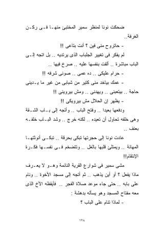 ‫ﻀﺤﻜﺕ ﻨﻭﻨﺎ ﻟﻤﻨﻅﺭ ﺴﻤﻴﺭ ﺍﻟﻤﺨﺘﺒﺊ ﻤﻨﻬـﺎ ﻓـﻰ ﺭﻜـﻥ‬
                                                        ‫ﺍﻟﻐﺭﻓﺔ..‬
                  ‫- ﺤﺎﺘﺭﻭﺡ ﻤﻨﻰ ﻓﻴﻥ ؟ ﺃﻨﺕ ﺒﺘﺎﻋﻰ !!‬
‫ﻟﻡ ﻴﻔﻜﺭ ﻓﻰ ﺘﻐﻴﻴﺭ ﺍﻟﺠﻠﺒﺎﺏ ﺍﻟﺫﻯ ﻴﺭﺘﺩﻴﻪ .. ﺒل ﺍﺘﺠﻪ ﺇﻟـﻰ‬
           ‫ﺍﻟﺒﺎﺏ ﻤﺒﺎﺸﺭﺓ .. ﺃﻟﻘﺕ ﺒﻨﻔﺴﻬﺎ ﻋﻠﻴﻪ .. ﺼﺭﺥ ﻓﻴﻬﺎ ..‬
        ‫- ﺤﺭﺍﻡ ﻋﻠﻴﻜﻰ .. ﺩﻩ ﻋﻤﻰ .. ﺼﻭﻨﻰ ﺸﺭﻓﻪ !!‬
‫- ﻋﻤﻙ ﺒﻴﺎﺨﺩ ﻤﻨﻰ ﻜﺘﻴﺭ ﻤﻥ ﺸﺒﺎﺒﻰ ﻤﻥ ﻏﻴﺭ ﻤﺎ ﻴـﺩﻴﻨﻰ‬
              ‫ﺤﺎﺠﺔ .. ﺒﻴﺘﻌﺒﻨﻰ .. ﻭﻴﻬﺩﻨﻰ .. ﻭﻤﺵ ﺒﻴﺭﻭﻴﻨﻰ !!‬
                  ‫- ﻴﻅﻬﺭ ﺇﻥ ﺍﻟﺤﻼل ﻤﺵ ﺒﻴﺭﻭﻴﻜﻰ !!‬
‫ﻭﺩﻓﻌﻬﺎ ﺒﻌﻴﺩﺍ .. ﻭﻓﺘﺢ ﺍﻟﺒﺎﺏ .. ﻭﺃﺘﺠﻪ ﺇﻟﻰ ﺒـﺎﺏ ﺍﻟﺸـﻘﺔ‬
                                       ‫ﹰ‬
‫ﻭﻫﻰ ﺨﻠﻔﻪ ﺘﺤﺎﻭل ﺃﻥ ﺘﻌﻴﺩﻩ .. ﻟﻜﻨﻪ ﺨﺭﺝ .. ﻭﺸﺩ ﺍﻟﺒـﺎﺏ ﺨﻠﻔـﻪ‬
                                                    ‫ﺒﻌﻨﻑ ..‬
‫ﻋﺎﺩﺕ ﻨﻭﻨﺎ ﺇﻟﻰ ﺤﺠﺭﺘﻬﺎ ﺘﺒﻜﻰ ﺒﺤﺭﻗﺔ .. ﺘﺒﻜـﻰ ﺃﻨﻭﺜﺘﻬـﺎ‬
‫ﺍﻟﻤﻬﺎﻨﺔ .. ﻭﻴﻤﺘﻠﺊ ﻗﻠﺒﻬﺎ ﺒﺎﻟﻐل .. ﻭﺘﺘﻀﺨﻡ ﻓـﻰ ﻨﻔﺴـﻬﺎ ﻓﻜـﺭﺓ‬
                                                    ‫ﺍﻹﻨﺘﻘﺎﻡ!!‬
‫ﻤﺸﻰ ﺴﻤﻴﺭ ﻓﻰ ﺸﻭﺍﺭﻉ ﺍﻟﻘﺭﻴﺔ ﺍﻟﻨﺎﺌﻤﺔ ﻭﻫـﻭ ﻻ ﻴﻌـﺭﻑ‬
‫ﻤﺎﺫﺍ ﻴﻔﻌل ؟ ﺃﻭ ﺃﻴﻥ ﻴﺫﻫﺏ .. ﺜﻡ ﺃﺘﺠﻪ ﺇﻟﻰ ﻤﺴﺠﺩ ﺍﻷﺨﻭﺓ .. ﻭﻨﺎﻡ‬
‫ﻋﻠﻰ ﺒﺎﺒﻪ .. ﺤﺘﻰ ﺠﺎﺀ ﻤﻭﻋﺩ ﺼﻼﺓ ﺍﻟﻔﺠﺭ .. ﻓﺄﻴﻘﻅﻪ ﺍﻷﺥ ﺍﻟﺫﻯ‬
                       ‫ﻤﻌﻪ ﻤﻔﺘﺎﺡ ﺍﻟﻤﺴﺠﺩ ﻭﻫﻭ ﻴﺴﺄﻟﻪ ﺒﺩﻫﺸﺔ :‬
                             ‫- ﻟﻤﺎﺫﺍ ﺘﻨﺎﻡ ﻋﻠﻰ ﺍﻟﺒﺎﺏ ؟‬


                            ‫٨٢١‬
 