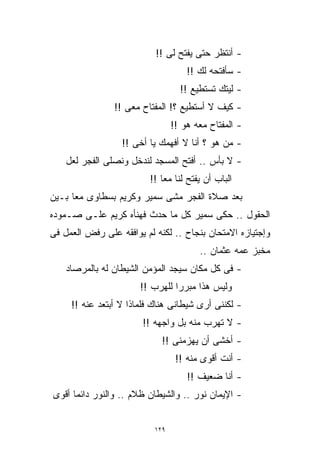 ‫- ﺃﻨﺘﻅﺭ ﺤﺘﻰ ‪‬ﻔﺘﺢ ﻟﻰ !!‬
                                    ‫ﻴ‬
                                    ‫‪‬‬
                                     ‫- ﺴﺄﻓﺘﺤﻪ ﻟﻙ !!‬
                                   ‫- ﻟﻴﺘﻙ ﺘﺴﺘﻁﻴﻊ !!‬
                ‫- ﻜﻴﻑ ﻻ ﺃﺴﺘﻁﻴﻊ ؟! ﺍﻟﻤﻔﺘﺎﺡ ﻤﻌﻰ !!‬
                                 ‫- ﺍﻟﻤﻔﺘﺎﺡ ﻤﻌﻪ ﻫﻭ !!‬
                  ‫- ﻤﻥ ﻫﻭ ؟ ﺃﻨﺎ ﻻ ﺃﻓﻬﻤﻙ ﻴﺎ ﺃﺨﻰ !!‬
    ‫- ﻻ ﺒﺄﺱ .. ﺃﻓﺘﺢ ﺍﻟﻤﺴﺠﺩ ﻟﻨﺩﺨل ﻭﻨﺼﻠﻰ ﺍﻟﻔﺠﺭ ﻟﻌل‬
                         ‫ﺍﻟﺒﺎﺏ ﺃﻥ ‪‬ﻔﺘﺢ ﻟﻨﺎ ﻤﻌﺎ !!‬
                            ‫ﹰ‬          ‫ﻴ‬
                                       ‫‪‬‬
‫ﺒﻌﺩ ﺼﻼﺓ ﺍﻟﻔﺠﺭ ﻤﺸﻰ ﺴﻤﻴﺭ ﻭﻜﺭﻴﻡ ﺒﺴﻁﺎﻭﻯ ﻤﻌﹰ ﺒـﻴﻥ‬
     ‫ﺎ‬
‫ﺍﻟﺤﻘﻭل .. ﺤﻜﻰ ﺴﻤﻴﺭ ﻜل ﻤﺎ ﺤﺩﺙ ﻓﻬﻨﺄﻩ ﻜﺭﻴﻡ ﻋﻠـﻰ ﺼـﻤﻭﺩﻩ‬
‫ﻭﺇﺠﺘﻴﺎﺯﻩ ﺍﻻﻤﺘﺤﺎﻥ ﺒﻨﺠﺎﺡ .. ﻟﻜﻨﻪ ﻟﻡ ﻴﻭﺍﻓﻘﻪ ﻋﻠﻰ ﺭﻓﺽ ﺍﻟﻌﻤل ﻓﻰ‬
                                        ‫ﻤﺨﺒﺯ ﻋﻤﻪ ﻋﺜﻤﺎﻥ ..‬
    ‫- ﻓﻰ ﻜل ﻤﻜﺎﻥ ﺴﻴﺠﺩ ﺍﻟﻤﺅﻤﻥ ﺍﻟﺸﻴﻁﺎﻥ ﻟﻪ ﺒﺎﻟﻤﺭﺼﺎﺩ‬
                       ‫ﻭﻟﻴﺱ ﻫﺫﺍ ﻤﺒﺭﺭﺍ ﻟﻠﻬﺭﺏ !!‬
                                ‫ﹰ‬
     ‫- ﻟﻜﻨﻨﻰ ﺃﺭﻯ ﺸﻴﻁﺎﻨﻰ ﻫﻨﺎﻙ ﻓﻠﻤﺎﺫﺍ ﻻ ﺃﺒﺘﻌﺩ ﻋﻨﻪ !!‬
                        ‫- ﻻ ﺘﻬﺭﺏ ﻤﻨﻪ ﺒل ﻭﺍﺠﻬﻪ !!‬
                             ‫- ﺃﺨﺸﻰ ﺃﻥ ﻴﻬﺯﻤﻨﻰ !!‬
                                  ‫- ﺃﻨﺕ ﺃﻗﻭﻯ ﻤﻨﻪ !!‬
                                     ‫- ﺃﻨﺎ ﻀﻌﻴﻑ !!‬
‫- ﺍﻹﻴﻤﺎﻥ ﻨﻭﺭ .. ﻭﺍﻟﺸﻴﻁﺎﻥ ﻅﻼﻡ .. ﻭﺍﻟﻨﻭﺭ ﺩﺍﺌﻤﺎ ﺃﻗﻭﻯ‬
     ‫ﹰ‬


                           ‫٩٢١‬
 