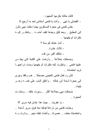 ‫ﻗﺎﻟﺕ ﺨﺎﻟﺘﻪ ﺒﻜﺭﻤﻬﺎ ﺍﻟﻤﻌﻬﻭﺩ :‬
   ‫- ﺃﺘﻔﻀﻠﻰ ﻴﺎ ﻨﻬﻰ .. ﻭﺃﻨﺕ ﻴﺎ ﻓﺘﺤﻰ ﺃﺴﺘﻨﺎﻨﻰ ﻟﺤﺩ ﻤﺎ ﺃﺭﺠﻊ !!‬
‫ﺠﻠﺱ ﻓﺘﺤﻰ ﻓﻰ ﺤﺠﺭﺓ ﺍﻟﻤﺴﺎﻓﺭﻴﻥ ﺒﻴﻨﻤﺎ ﺩﺨﻠﺕ ﻨﻬﻰ ﺒﺎﻟﺭﺯ‬
‫ﺇﻟﻰ ﺍﻟﻤﻁﺒﺦ .. ﻭﺒﻌﺩ ﻗﻠﻴل ﻭﺠﺩﻫﺎ ﺘﻘﻑ ﺃﻤﺎﻤـﻪ .. ﻭﺘﻨﻅـﺭ ﺇﻟﻴـﻪ‬
                                       ‫ﻨﻅﺭﺍﺕ ﻟﻡ ﻴﻔﻬﻤﻬﺎ ..‬
                     ‫- ﺃﻨﺕ ﻋﻨﺩﻙ ﻜﻡ ﺴﻨﺔ ؟‬
                            ‫- ﺜﻼﺙ ﻋﺸﺭﺓ.‬
                      ‫- ﺸﻜﻠﻙ ﺃﻜﺒﺭ ﻤﻥ ﻜﺩﻩ.‬
‫ﻭﻀﺤﻜﺕ ﺒﺨﻼﻋﺔ .. ﻭﺃﺭﺘﻤﺕ ﻋﻠﻰ ﺍﻟﻜﻨﺒﺔ ﺍﻟﺘﻰ ﻴﺠﻠـﺱ‬
‫ﻋﻠﻴﻬﺎ ﻓﺘﺤﻰ .. ﻭﻨﻅﺭﺕ ﺇﻟﻴﻪ ﻨﻅﺭﺍﺕ ﻟﻡ ﻴﻔﻬﻤﻬﺎ ﻭﻤﺩﺕ ﺫﺭﺍﻋﻴﻬـﺎ‬
                                          ‫ﺘﺭﻴﺩ ﺍﺤﺘﻀﺎﻨﻪ ..‬
‫ﻜﺎﻥ ﺭﺩ ﻓﻌل ﻓﺘﺤﻰ ﺍﻟﻐﻨﻴﻤﻰ ﻤﻀﺤﻜﺎ .. ﻫﺏ ﻭﺍﻗﻔﹰ ﻭﺠﺭﻯ‬
     ‫ﺎ‬           ‫ﹰ‬
‫ﺇﻟﻰ ﺤﺠﺭﺓ ﺃﺴﺎﻤﺔ ﺃﺒﻥ ﺨﺎﻟﺘﻪ .. ﻭﺃﻏﻠﻕ ﺍﻟﺒﺎﺏ ﻋﻠﻰ ﻨﻔﺴـﻪ ﻭﻫـﻭ‬
                                                     ‫ﻴﻠﻬﺙ..‬
‫ﻀﺤﻜﺕ ﻨﻬﻰ ﺒﺨﻼﻋﺔ ﺃﻜﺜﺭ .. ﻭﺠﺭﺕ ﺨﻠﻔﻪ .. ﻭﺩﺨﻠـﺕ‬
                                                ‫ﺍﻟﺤﺠﺭﺓ ..‬
  ‫- ﻴﺎ ﻋﻔﺭﻴﺕ .. ﺠﻴﺕ ﻫﻨﺎ ﻋﺸﺎﻥ ﻓﻴﻪ ﺴﺭﻴﺭ ؟!‬
‫ﻭﺠﺫﺒﺕ ﻓﺘﺤﻰ ﻤﻥ ﺫﺭﺍﻋﺔ ﻓﻭﻗﻌﺎ ﻤﻌﺎ ﻓﻭﻕ ﺴﺭﻴﺭ ﺃﺴﺎﻤﺔ ..‬
                  ‫ﹰ‬
‫ﻭﺍﺤﺘﻀﻨﺘﻪ ﺒﻌﻨﻑ .. ﻋﺼﺭﺘﻪ.. ﻭﺃﺨﺫﺕ ﺘﻘﺒﻠﻪ ﺒﻨﻬﻡ .. ﻭﺩﺍﺭﺕ ﺒـﻪ‬



                            ‫٠١‬
 