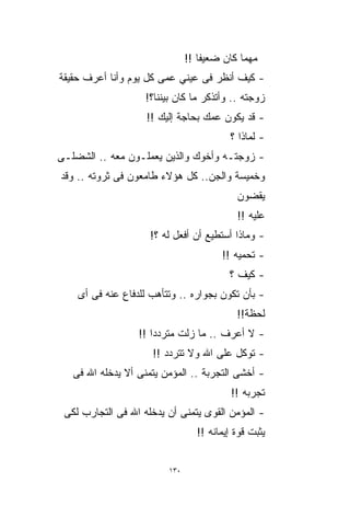 ‫ﻤﻬﻤﺎ ﻜﺎﻥ ﻀﻌﻴﻔﺎ !!‬
                                  ‫ﹰ‬
‫- ﻜﻴﻑ ﺃﻨﻅﺭ ﻓﻰ ﻋﻴﻨﻲ ﻋﻤﻰ ﻜل ﻴﻭﻡ ﻭﺃﻨﺎ ﺃﻋﺭﻑ ﺤﻘﻴﻘﺔ‬
                    ‫ﺯﻭﺠﺘﻪ .. ﻭﺃﺘﺫﻜﺭ ﻤﺎ ﻜﺎﻥ ﺒﻴﻨﻨﺎ؟!‬
                    ‫- ﻗﺩ ﻴﻜﻭﻥ ﻋﻤﻙ ﺒﺤﺎﺠﺔ ﺇﻟﻴﻙ !!‬
                                         ‫- ﻟﻤﺎﺫﺍ ؟‬
‫- ﺯﻭﺠﺘـﻪ ﻭﺃﺨﻭﻙ ﻭﺍﻟﺫﻴﻥ ﻴﻌﻤﻠـﻭﻥ ﻤﻌﻪ .. ﺍﻟﺸﻀﻠـﻰ‬
‫ﻭﺨﻤﻴﺴﺔ ﻭﺍﻟﺠﻥ.. ﻜل ﻫﺅﻻﺀ ﻁﺎﻤﻌﻭﻥ ﻓﻰ ﺜﺭﻭﺘﻪ .. ﻭﻗﺩ‬
                                           ‫ﻴﻘﻀﻭﻥ‬
                                           ‫ﻋﻠﻴﻪ !!‬
                     ‫- ﻭﻤﺎﺫﺍ ﺃﺴﺘﻁﻴﻊ ﺃﻥ ﺃﻓﻌل ﻟﻪ ؟!‬
                                       ‫- ﺘﺤﻤﻴﻪ !!‬
                                         ‫- ﻜﻴﻑ ؟‬
    ‫- ﺒﺄﻥ ﺘﻜﻭﻥ ﺒﺠﻭﺍﺭﻩ .. ﻭﺘﺘﺄﻫﺏ ﻟﻠﺩﻓﺎﻉ ﻋﻨﻪ ﻓﻰ ﺃﻯ‬
                                           ‫ﻟﺤﻅﺔ!!‬
                  ‫- ﻻ ﺃﻋﺭﻑ .. ﻤﺎ ﺯﻟﺕ ﻤﺘﺭﺩﺩﺍ !!‬
                     ‫ﹰ‬
                     ‫- ﺘﻭﻜل ﻋﻠﻰ ﺍﷲ ﻭﻻ ﺘﺘﺭﺩﺩ !!‬
   ‫- ﺃﺨﺸﻰ ﺍﻟﺘﺠﺭﺒﺔ .. ﺍﻟﻤﺅﻤﻥ ﻴﺘﻤﻨﻰ ﺃﻻ ﻴﺩﺨﻠﻪ ﺍﷲ ﻓﻰ‬
                                          ‫ﺘﺠﺭﺒﻪ !!‬
 ‫- ﺍﻟﻤﺅﻤﻥ ﺍﻟﻘﻭﻯ ﻴﺘﻤﻨﻰ ﺃﻥ ﻴﺩﺨﻠﻪ ﺍﷲ ﻓﻰ ﺍﻟﺘﺠﺎﺭﺏ ﻟﻜﻰ‬
                                 ‫ﻴﺜﺒﺕ ﻗﻭﺓ ﺇﻴﻤﺎﻨﻪ !!‬


                         ‫٠٣١‬
 