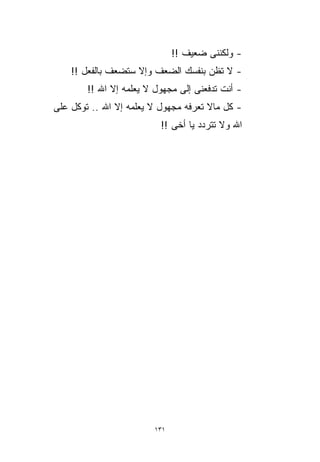 ‫- ﻭﻟﻜﻨﻨﻰ ﻀﻌﻴﻑ !!‬
    ‫- ﻻ ﺘﻅﻥ ﺒﻨﻔﺴﻙ ﺍﻟﻀﻌﻑ ﻭﺇﻻ ﺴﺘﻀﻌﻑ ﺒﺎﻟﻔﻌل !!‬
        ‫- ﺃﻨﺕ ﺘﺩﻓﻌﻨﻰ ﺇﻟﻰ ﻤﺠﻬﻭل ﻻ ﻴﻌﻠﻤﻪ ﺇﻻ ﺍﷲ !!‬
‫- ﻜل ﻤﺎﻻ ﺘﻌﺭﻓﻪ ﻤﺠﻬﻭل ﻻ ﻴﻌﻠﻤﻪ ﺇﻻ ﺍﷲ .. ﺘﻭﻜل ﻋﻠﻰ‬
                          ‫ﺍﷲ ﻭﻻ ﺘﺘﺭﺩﺩ ﻴﺎ ﺃﺨﻰ !!‬




                        ‫١٣١‬
 
