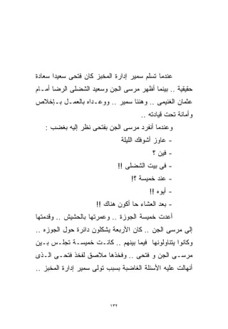 ‫ﻋﻨﺩﻤﺎ ﺘﺴﻠﻡ ﺴﻤﻴﺭ ﺇﺩﺍﺭﺓ ﺍﻟﻤﺨﺒﺯ ﻜﺎﻥ ﻓﺘﺤﻰ ﺴﻌﻴﺩﺍ ﺴﻌﺎﺩﺓ‬
      ‫ﹰ‬
‫ﺤﻘﻴﻘﻴﺔ .. ﺒﻴﻨﻤﺎ ﺃﻅﻬﺭ ﻤﺭﺴﻰ ﺍﻟﺠﻥ ﻭﺴﻌﻴﺩ ﺍﻟﺸﻀﻠﻰ ﺍﻟﺭﻀﺎ ﺃﻤـﺎﻡ‬
‫ﻋﺜﻤﺎﻥ ﺍﻟﻐﻨﻴﻤﻰ .. ﻭﻫﻨﺌﺎ ﺴﻤﻴﺭ .. ﻭﻭﻋـﺩﺍﻩ ﺒﺎﻟﻌﻤـل ﺒـﺈﺨﻼﺹ‬
                                        ‫ﻭﺃﻤﺎﻨﺔ ﺘﺤﺕ ﻗﻴﺎﺩﺘﻪ ..‬
   ‫ﻭﻋﻨﺩﻤﺎ ﺃﻨﻔﺭﺩ ﻤﺭﺴﻰ ﺍﻟﺠﻥ ﺒﻔﺘﺤﻰ ﻨﻅﺭ ﺇﻟﻴﻪ ﺒﻐﻀﺏ :‬
                                 ‫- ﻋﺎﻭﺯ ﺃﺸﻭﻓﻙ ﺍﻟﻠﻴﻠﺔ‬
                                            ‫- ﻓﻴﻥ ؟‬
                             ‫- ﻓﻰ ﺒﻴﺕ ﺍﻟﺸﻀﻠﻰ !!‬
                                    ‫- ﻋﻨﺩ ﺨﻤﻴﺴﺔ ؟!‬
                                           ‫- ﺃﻴﻭﻩ !!‬
                      ‫- ﺒﻌﺩ ﺍﻟﻌﺸﺎﺀ ﺤﺎ ﺃﻜﻭﻥ ﻫﻨﺎﻙ !!‬
‫ﺃﻋﺩﺕ ﺨﻤﻴﺴﺔ ﺍﻟﺠﻭﺯﺓ .. ﻭﻋﻤﺭﺘﻬﺎ ﺒﺎﻟﺤﺸﻴﺵ .. ﻭﻗﺩﻤﺘﻬﺎ‬
‫ﺇﻟﻰ ﻤﺭﺴﻰ ﺍﻟﺠﻥ .. ﻜﺎﻥ ﺍﻷﺭﺒﻌﺔ ﻴﺸﻜﻠﻭﻥ ﺩﺍﺌﺭﺓ ﺤﻭل ﺍﻟﺠﻭﺯﻩ ..‬
‫ﻭﻜﺎﻨﻭﺍ ﻴﺘﻨﺎﻭﻟﻭﻨﻬﺎ ﻓﻴﻤﺎ ﺒﻴﻨﻬﻡ .. ﻜﺎﻨـﺕ ﺨﻤﻴﺴـﺔ ﺘﺠﻠـﺱ ﺒـﻴﻥ‬
‫ﻤﺭﺴـﻰ ﺍﻟﺠﻥ ﻭ ﻓﺘﺤﻰ .. ﻭﻓﺨﺫﻫﺎ ﻤﻼﺼﻕ ﻟﻔﺨﺫ ﻓﺘﺤـﻰ ﺍﻟـﺫﻯ‬
‫ﺃﻨﻬﺎﻟﺕ ﻋﻠﻴﻪ ﺍﻷﺴﺌﻠﺔ ﺍﻟﻐﺎﻀﺒﺔ ﺒﺴﺒﺏ ﺘﻭﻟﻰ ﺴﻤﻴﺭ ﺇﺩﺍﺭﺓ ﺍﻟﻤﺨﺒﺯ ..‬



                           ‫٢٣١‬
 