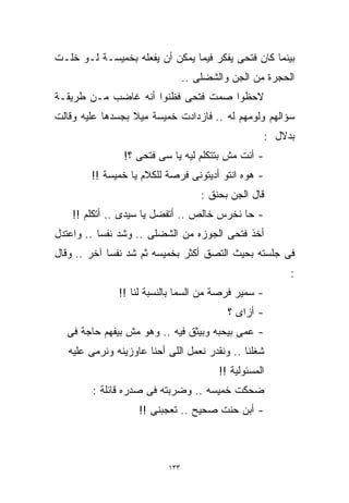 ‫ﺒﻴﻨﻤﺎ ﻜﺎﻥ ﻓﺘﺤﻰ ﻴﻔﻜﺭ ﻓﻴﻤﺎ ﻴﻤﻜﻥ ﺃﻥ ﻴﻔﻌﻠﻪ ﺒﺨﻤﻴﺴـﺔ ﻟـﻭ ﺨﻠـﺕ‬
                                 ‫ﺍﻟﺤﺠﺭﺓ ﻤﻥ ﺍﻟﺠﻥ ﻭﺍﻟﺸﻀﻠﻰ ..‬
‫ﻻﺤﻅﻭﺍ ﺼﻤﺕ ﻓﺘﺤﻰ ﻓﻅﻨﻭﺍ ﺃﻨﻪ ﻏﺎﻀﺏ ﻤـﻥ ﻁﺭﻴﻘـﺔ‬
‫ﺴﺅﺍﻟﻬﻡ ﻭﻟﻭﻤﻬﻡ ﻟﻪ .. ﻓﺎﺯﺩﺍﺩﺕ ﺨﻤﻴﺴﺔ ﻤﻴﻼ ﺒﺠﺴﺩﻫﺎ ﻋﻠﻴﻪ ﻭﻗﺎﻟﺕ‬
                  ‫ﹰ‬
                                                    ‫ﺒﺩﻻل :‬
                ‫- ﺃﻨﺕ ﻤﺵ ﺒﺘﺘﻜﻠﻡ ﻟﻴﻪ ﻴﺎ ﺴﻰ ﻓﺘﺤﻰ ؟!‬
        ‫- ﻫﻭﻩ ﺍﻨﺘﻭ ﺃﺩﻴﺘﻭﻨﻰ ﻓﺭﺼﺔ ﻟﻠﻜﻼﻡ ﻴﺎ ﺨﻤﻴﺴﺔ !!‬
                                     ‫ﻗﺎل ﺍﻟﺠﻥ ﺒﺤﻨﻕ :‬
    ‫- ﺤﺎ ﻨﺨﺭﺱ ﺨﺎﻟﺹ .. ﺃﺘﻔﻀل ﻴﺎ ﺴﻴﺩﻯ .. ﺃﺘﻜﻠﻡ !!‬
‫ﺃﺨﺫ ﻓﺘﺤﻰ ﺍﻟﺠﻭﺯﻩ ﻤﻥ ﺍﻟﺸﻀﻠﻰ .. ﻭﺸﺩ ﻨﻔﺴﺎ .. ﻭﺍﻋﺘﺩل‬
          ‫ﹰ‬
‫ﻓﻰ ﺠﻠﺴﺘﻪ ﺒﺤﻴﺙ ﺍﻟﺘﺼﻕ ﺃﻜﺜﺭ ﺒﺨﻤﻴﺴﻪ ﺜﻡ ﺸﺩ ﻨﻔﺴﺎ ﺁﺨﺭ .. ﻭﻗﺎل‬
            ‫ﹰ‬
                                                         ‫:‬
               ‫- ﺴﻤﻴﺭ ﻓﺭﺼﺔ ﻤﻥ ﺍﻟﺴﻤﺎ ﺒﺎﻟﻨﺴﺒﺔ ﻟﻨﺎ !!‬
                                           ‫- ﺃﺯﺍﻯ ؟‬
  ‫- ﻋﻤﻰ ﺒﻴﺤﺒﻪ ﻭﺒﻴﺜﻕ ﻓﻴﻪ .. ﻭﻫﻭ ﻤﺵ ﺒﻴﻔﻬﻡ ﺤﺎﺠﺔ ﻓﻰ‬
   ‫ﺸﻐﻠﻨﺎ .. ﻭﻨﻘﺩﺭ ﻨﻌﻤل ﺍﻟﻠﻰ ﺃﺤﻨﺎ ﻋﺎﻭﺯﻴﻨﻪ ﻭﻨﺭﻤﻰ ﻋﻠﻴﻪ‬
                                         ‫ﺍﻟﻤﺴﺌﻭﻟﻴﺔ !!‬
        ‫ﻀﺤﻜﺕ ﺨﻤﻴﺴﻪ .. ﻭﻀﺭﺒﺘﻪ ﻓﻰ ﺼﺩﺭﻩ ﻗﺎﺌﻠﺔ :‬
                    ‫- ﺃﺒﻥ ﺤﻨﺕ ﺼﺤﻴﺢ .. ﺘﻌﺠﺒﻨﻰ !!‬



                           ‫٣٣١‬
 