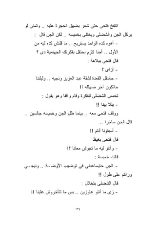 ‫ﺍﻨﺘﻔﺦ ﻓﺘﺤﻰ ﺤﺘﻰ ﺸﻌﺭ ﺒﻀﻴﻕ ﺍﻟﺤﺠﺭﺓ ﻋﻠﻴﻪ .. ﻭﺘﻤﻨﻰ ﻟﻭ‬
    ‫ﻴﺭﻜل ﺍﻟﺠﻥ ﻭﺍﻟﺸﻀﻠﻰ ﻭﻴﺨﺘﻠﻰ ﺒﺨﻤﻴﺴﻪ .. ﻟﻜﻥ ﺍﻟﺠﻥ ﻗﺎل :‬
    ‫- ﺃﻫﻭﻩ ﻜﺩﻩ ﺍﻟﻭﺍﺤﺩ ﻴﺴﺘﺭﻴﺢ .. ﻤﺎ ﻗﻠﺘﺵ ﻜﺩﻩ ﻟﻴﻪ ﻤﻥ‬
      ‫ﺍﻷﻭل .. ﺃﺤﻨﺎ ﻻﺯﻡ ﻨﺤﺘﻔل ﺒﻔﻜﺭﺘﻙ ﺍﻟﺠﻬﻨﻤﻴﺔ ﺩﻯ ؟‬
                                     ‫ﻗﺎل ﻓﺘﺤﻰ ﺒﺒﻼﻫﺔ :‬
                                             ‫- ﺃﺯﺍﻯ ؟‬
     ‫- ﺤﺎﻨﻨﻘل ﺍﻟﻘﻌﺩﺓ ﻟﺸﻘﺔ ﻋﺒﺩ ﺍﻟﻌﺯﻴﺯ ﻭﻨﺠﻴﻪ .. ﻭﻟﻴﻠﺘﻨﺎ‬
                              ‫ﺤﺎﺘﻜﻭﻥ ﺁﺨﺭ ﺼﻬﻠﻠﻪ !!‬
        ‫ﺘﺤﻤﺱ ﺍﻟﺸﻀﻠﻰ ﻟﻠﻔﻜﺭﺓ ﻭﻗﺎﻡ ﻭﺍﻗﻔﺎ ﻭﻫﻭ ﻴﻘﻭل :‬
                   ‫ﹰ‬
                                         ‫- ﻴﻠﻼ ﺒﻴﻨﺎ !!‬
‫ﻭﻭﻗﻑ ﻓﺘﺤﻰ ﻤﻌﻪ .. ﺒﻴﻨﻤﺎ ﻅل ﺍﻟﺠﻥ ﻭﺨﻤﻴﺴﻪ ﺠﺎﻟﺴﻴﻥ ..‬
                                           ‫ﻗﺎل ﺍﻟﺠﻥ ﺴﺎﺨﺭﺍ ..‬
                                              ‫ﹰ‬
                                      ‫- ﺃﺴﺒﻘﻭﻨﺎ ﺃﻨﺘﻡ !!‬
                                        ‫ﻗﺎل ﻓﺘﺤﻰ ﺒﻐﻴﻅ‬
                       ‫- ﻭﺃﻨﺘﻭ ﻟﻴﻪ ﻤﺎ ﺘﺠﻭﺵ ﻤﻌﺎﻨﺎ ؟!‬
                                        ‫ﻗﺎﻟﺕ ﺨﻤﻴﺴﺔ :‬
‫- ﺍﻟﺠﻥ ﺤﺎﻴﺴﺎﻋﺩﻨﻰ ﻓﻰ ﺘﻭﻀﻴﺏ ﺍﻷﻭﻀـﺔ .. ﻭﻨﻴﺠـﻰ‬
                                           ‫ﻭﺭﺍﻜﻡ ﻋﻠﻰ ﻁﻭل !!‬
                                  ‫ﻗﺎل ﺍﻟﺸﻀﻠﻰ ﺒﺘﺨﺎﺫل :‬
   ‫- ﺯﻯ ﻤﺎ ﺃﻨﺘﻭ ﻋﺎﻭﺯﻴﻥ .. ﺒﺱ ﻤﺎ ﺘﺘﺄﺨﺭﻭﺵ ﻋﻠﻴﻨﺎ !!‬


                            ‫٤٣١‬
 