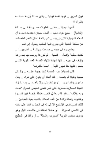 ‫ﻓﻭﻕ ﺍﻟﺴﺭﻴﺭ .. ﻓﻭﺠﺩ ﻨﻔﺴﻪ ﻓﻭﻗﻬﺎ .. ﻭﻜﺎﻥ ﻫـﺫﺍ ﺃﻭل ﻟﻘـﺎﺀ ﻟـﻪ‬
                                                   ‫ﺒﺎﻟﻤﺭﺃﺓ !!‬
‫ﺃﻨﺤﺭﻑ ﻴﻤﻴﻨﺎ .. ﻤﻀﻰ ﺒﺨﻁﻭﺍﺕ ﻤﺴـﺭﻋﺔ ﻓـﻰ ﺴـﻜﺔ‬
                              ‫ﹰ‬
‫)ﺍﻟﻌﺎﻤﻴﺔ( .. ﺴﻤﻊ ﻋﻭﺍﺀ ﺫﺌﺏ .. ﺃﺸﻌل ﺴﻴﺠﺎﺭﺓ ﺠﺩﻴـﺩﺓ ﺒﻌـﺩ ﺃﻥ‬
‫ﻟﺴﻌﺘﻪ ﺍﻟﺴﻴﺠﺎﺭﺓ ﺍﻟﺘﻰ ﻓﻰ ﻴﺩﻩ .. ﺸﻡ ﺭﺍﺌﺤﺔ ﺩﺨﺎﻥ ﺍﻟﻔﺤﻡ ﺍﻟﻤﺘﺼﺎﻋﺩ‬
  ‫ﻤﻥ ﻤﻨﻁﻘﺔ ﺍﻟﻌﺎﻤﻴﺔ ﺍﻟﺘﻰ ﻴﺤﺭﻕ ﻓﻴﻬﺎ ﺍﻟﺨﺸﺏ ﻭﻴﺤﻭل ﺇﻟﻰ ﻓﺤﻡ ..‬
‫ﻭﻀﻊ ﻴﺩﻩ ﻓﻰ ﺠﻴﺒﻪ .. ﺼﺩﻤﺕ ﺒﻭﺭﻗـﺔ .. ﺃﺨﺭﺠﻬـﺎ ..‬
‫ﻜﺎﻨﺕ ﻤﻁﺒﻘﺔ ﺒﺈﻫﻤﺎل .. ﻓﺘﺤﻬﺎ .. ﺜﻡ ﻜﻭﺭﻫﺎ ﻭﻭﻀـﻌﻬﺎ ﺒﺴـﺭﻋﺔ‬
‫ﻭﻗﺭﻑ ﻓﻰ ﺠﻴﺒﻪ .. ﺇﻨﻬﺎ ﺸﻬﺎﺩﺓ ﺇﻨﺘﻬﺎﺀ ﺍﻟﺨﺩﻤﺔ ﺍﻟﻌﺴـﻜﺭﻴﺔ ﺍﻟﺘـﻰ‬
                ‫ﺤﺼل ﻋﻠﻴﻬﺎ ﻤﻨﺫ ﺸﻬﻭﺭ ﻗﻠﻴﻠﺔ .. "ﻤﺨﻠﺔ ﺒﺎﻟﺸﺭﻑ"‬
‫ﻜﺎﻥ ﺇﻨﻀﺒﺎﻁ ﺤﻴﺎﺓ ﺍﻟﺠﻨﺩﻴﺔ ﺸﻴﺌﺎ ﺠﺩﻴﺩﺍ ﻋﻠﻴـﻪ .. ﻭﻜـﺎﻥ‬
               ‫ﹰ‬     ‫ﹰ‬
‫ﺼﻌﺒﺎ ﻭﺜﻘﻴﻼ ﻟﻡ ﻴﺘﺤﻤﻠﻪ .. ﻓﻘﺩ ﺃﻋﺘﺎﺩ ﺃﻥ ﻴﻜﻭﻥ ﻋﻠﻰ ﻫﻭﺍﻩ .. ﻴﻔﻌل‬
                                                ‫ﹰ‬     ‫ﹰ‬
‫ﻤﺎ ﻴﺭﻴﺩ ﻭﻗﺘﻤﺎ ﻴﺭﻴﺩ .. ﻻ ﻴﺭﺘﺒﻁ ﺒﺸﺊ ﻭﻻ ﺒﺄﺤـﺩ .. ﻭﻤﻤـﺎ ﺯﺍﺩ‬
‫ﺍﻟﺤﻴﺎﺓ ﺍﻟﻌﺴﻜﺭﻴﺔ ﺼﻌﻭﺒﺔ ﻋﻠﻰ ﻨﻔﺱ ﻓﺘﺤﻰ ﺍﻟﻐﻨﻴﻤﻰ ﺍﻟﺼﻭل "ﻋﺒـﺩ‬
‫ﺭﺒﻪ ﺨﻼﻑ" .. ﻓﻘﺩ ﻜﺎﻥ ﻴﻌﺎﻤل ﻓﺘﺤﻰ ﻤﻌﺎﻤﻠﺔ ﺨﺎﺼﺔ ﻓﻴﻬﺎ ﻗﺴـﻭﺓ‬
‫ﻭﺨﺸﻭﻨﺔ ﻭﺇﻫﺎﻨﺔ ﺯﺍﺌﺩﺓ ﻋﻥ ﺍﻟﺤﺩ ﺍﻟﻤﻌﺘﺎﺩ ﺒﺎﻟﻨﺴﺒﺔ ﻟﺒﻘﻴﺔ ﺍﻟﻤﺠﻨﺩﻴﻥ ..‬
‫ﻟﺫﻟﻙ ﻗﻀﻰ ﻓﺘﺤﻰ ﺍﻷﺴﺎﺒﻴﻊ ﺍﻷﻭﻟﻰ ﻟﻪ ﻓﻰ ﺍﻟﺠﻴﺵ ﺯﺍﺤﻔﺎ ﻋﻠﻰ ﺒﻁﻨﻪ‬
         ‫ﹰ‬
‫ﻓﻰ ﺍﻟﺸﻤﺱ ﺍﻟﻤﺤﺭﻗﺔ .. ﺃﻭ ﺤﺎﻤﻼ ﻟﻠﻤﺨﻠﺔ ﻓﻰ ﻤﻨﺘﺼﻑ ﺍﻟﻠﻴل ﻭﻫﻭ‬
                          ‫ﹰ‬
‫ﻴﺭﺘﺩﻯ ﻤﻼﺒﺱ ﺍﻟﺘﺭﺒﻴﺔ "ﺍﻟﺸﻭﺭﺕ ﻭﺍﻟﻔﺎﻨﻠﺔ" .. ﺃﻭ ﻭﺍﻗﻔﺎ ﻓﻰ ﺍﻟﻤﻁﺒﺦ‬
          ‫ﹰ‬



                              ‫١١‬
 