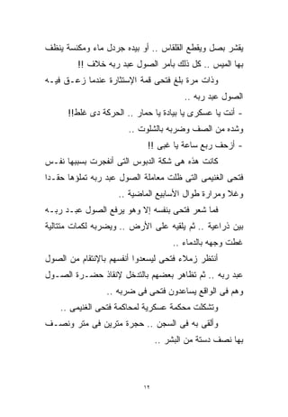 ‫ﻴﻘﺸﺭ ﺒﺼل ﻭﻴﻘﻁﻊ ﺍﻟﻘﻠﻘﺎﺱ .. ﺃﻭ ﺒﻴﺩﻩ ﺠﺭﺩل ﻤﺎﺀ ﻭﻤﻜﻨﺴﺔ ﻴﻨﻅﻑ‬
         ‫ﺒﻬﺎ ﺍﻟﻤﻴﺱ .. ﻜل ﺫﻟﻙ ﺒﺄﻤﺭ ﺍﻟﺼﻭل ﻋﺒﺩ ﺭﺒﻪ ﺨﻼﻑ !!‬
‫ﻭﺫﺍﺕ ﻤﺭﺓ ﺒﻠﻎ ﻓﺘﺤﻰ ﻗﻤﺔ ﺍﻹﺴﺘﺜﺎﺭﺓ ﻋﻨﺩﻤﺎ ﺯﻋـﻕ ﻓﻴـﻪ‬
                                        ‫ﺍﻟﺼﻭل ﻋﺒﺩ ﺭﺒﻪ ..‬
      ‫- ﺃﻨﺕ ﻴﺎ ﻋﺴﻜﺭﻯ ﻴﺎ ﺒﻴﺎﺩﺓ ﻴﺎ ﺤﻤﺎﺭ .. ﺍﻟﺤﺭﻜﺔ ﺩﻯ ﻏﻠﻁ!!‬
                       ‫ﻭﺸﺩﻩ ﻤﻥ ﺍﻟﺼﻑ ﻭﻀﺭﺒﻪ ﺒﺎﻟﺸﻠﻭﺕ ..‬
                            ‫- ﺃﺯﺤﻑ ﺭﺒﻊ ﺴﺎﻋﺔ ﻴﺎ ﻏﺒﻰ !!‬
‫ﻜﺎﻨﺕ ﻫﺫﻩ ﻫﻰ ﺸﻜﺔ ﺍﻟﺩﺒﻭﺱ ﺍﻟﺘﻰ ﺃﻨﻔﺠﺭﺕ ﺒﺴﺒﺒﻬﺎ ﻨﻔـﺱ‬
‫ﻓﺘﺤﻰ ﺍﻟﻐﻨﻴﻤﻰ ﺍﻟﺘﻰ ﻅﻠﺕ ﻤﻌﺎﻤﻠﺔ ﺍﻟﺼﻭل ﻋﺒﺩ ﺭﺒﻪ ﺘﻤﻠﺅﻫﺎ ﺤﻘـﺩﺍ‬
‫ﹰ‬
                    ‫ﻭﻏﻼ ﻭﻤﺭﺍﺭﺓ ﻁﻭﺍل ﺍﻷﺴﺎﺒﻴﻊ ﺍﻟﻤﺎﻀﻴﺔ ..‬
                                                   ‫ﹰ‬
‫ﻓﻤﺎ ﺸﻌﺭ ﻓﺘﺤﻰ ﺒﻨﻔﺴﻪ ﺇﻻ ﻭﻫﻭ ﻴﺭﻓﻊ ﺍﻟﺼﻭل ﻋﺒـﺩ ﺭﺒـﻪ‬
‫ﺒﻴﻥ ﺫﺭﺍﻋﻴﺔ .. ﺜﻡ ﻴﻠﻘﻴﻪ ﻋﻠﻰ ﺍﻷﺭﺽ .. ﻭﻴﻀﺭﺒﻪ ﻟﻜﻤﺎﺕ ﻤﺘﺘﺎﻟﻴﺔ‬
                                    ‫ﻏﻁﺕ ﻭﺠﻬﻪ ﺒﺎﻟﺩﻤﺎﺀ ..‬
‫ﺃﻨﺘﻅﺭ ﺯﻤﻼﺀ ﻓﺘﺤﻰ ﻟﻴﺴﻌﺩﻭﺍ ﺃﻨﻔﺴﻬﻡ ﺒﺎﻹﻨﺘﻘﺎﻡ ﻤﻥ ﺍﻟﺼﻭل‬
‫ﻋﺒﺩ ﺭﺒﻪ .. ﺜﻡ ﺘﻅﺎﻫﺭ ﺒﻌﻀﻬﻡ ﺒﺎﻟﺘﺩﺨل ﻹﻨﻘﺎﺫ ﺤﻀـﺭﺓ ﺍﻟﺼـﻭل‬
                 ‫ﻭﻫﻡ ﻓﻰ ﺍﻟﻭﺍﻗﻊ ﻴﺴﺎﻋﺩﻭﻥ ﻓﺘﺤﻰ ﻓﻰ ﻀﺭﺒﻪ ..‬
    ‫ﻭﺘﺸﻜﻠﺕ ﻤﺤﻜﻤﺔ ﻋﺴﻜﺭﻴﺔ ﻟﻤﺤﺎﻜﻤﺔ ﻓﺘﺤﻰ ﺍﻟﻐﻨﻴﻤﻰ ..‬
‫ﻭﺃﻟﻘﻰ ﺒﻪ ﻓﻰ ﺍﻟﺴﺠﻥ .. ﺤﺠﺭﺓ ﻤﺘﺭﻴﻥ ﻓﻰ ﻤﺘﺭ ﻭﻨﺼـﻑ‬
                                ‫ﺒﻬﺎ ﻨﺼﻑ ﺩﺴﺘﺔ ﻤﻥ ﺍﻟﺒﺸﺭ ..‬



                           ‫٢١‬
 