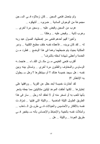 ‫ﻭﻟﻡ ﻴﺘﺤﻤل ﻓﺘﺤﻰ ﺍﻟﺴﺠﻥ .. ﻜﺎﻥ ﺯﻤﻼﺅﻩ ﻓـﻰ ﺍﻟﺴـﺠﻥ‬
         ‫ﻤﺠﻤﻭﻋﺔ ﻤﻥ ﺍﻟﻭﺤﻭﺵ ﺍﻟﺴﺎﺩﻴﺔ .. ﻀﺭﺒﻭﻩ .. ﺃﻨﺘﻬﻜﻭﻩ ..‬
‫ﻫﺭﺏ ﻤﻥ ﺍﻟﺴﺠﻥ ﻭ ﹸﺒﺽ ﻋﻠﻴﻪ .. ﻭ ‪‬ﺠﻥ ﻤﺭﺓ ﺃﺨﺭﻯ ..‬
              ‫ﺴ‬
              ‫‪‬‬             ‫ﻗ‬
                            ‫ﹸ‬
                     ‫ﻭﻫﺭﺏ ﺜﺎﻨﻴﺔ .. ﻭ ﹸﺒﺽ ﻋﻠﻴﻪ .. ﻭﻫﻜﺫﺍ ...‬
                                         ‫ﻗ‬
                                         ‫ﹸ‬
‫ﻭﺃﺨﻴﺭﺍ ﺃﻓﻬﻡ ﺃﺤﺩﻫﻡ ﻓﺘﺤﻰ ﺴﺭ ﺇﻀﻁﻬﺎﺩ ﺍﻟﺼﻭل ﻋﺒﺩ ﺭﺒﻪ‬
                                        ‫ﹰ‬
‫ﻟﻪ .. ﻟﻘﺩ ﻜﺎﻥ ﻴﺭﻴﺩﻩ .. ﻓﺄﻋﻁﺎﻩ ﻨﻔﺴﻪ ﺨﻠﻑ ﻤﻁﺒﺦ ﺍﻟﻜﺘﻴﺒﺔ .. ﻭﺩﺒﺭ‬
‫ﺍﻟﺤﻜﺎﻴﺔ ﺒﺤﻴﺙ ﻴﺘﻡ ﻀﺒﻁﻬﻤﺎ ﻭﻫﻤﺎ ﻓﻰ ﻫﺫﺍ ﺍﻟﻭﻀﻊ .. ﻓﻁﺭﺩ ﻤـﻥ‬
                      ‫ﺍﻟﺨﺩﻤﺔ ﻭﺃﻋﻁﻰ ﺸﻬﺎﺩﺓ "ﻤﺨﻠﻪ ﺒﺎﻟﺸﺭﻑ" ..‬
‫ﺃﻗﺘﺭﺏ ﻓﺘﺤﻰ ﺍﻟﻐﻨﻴﻤﻰ ﻤـﻥ ﻤﻜـﺎﻥ ﺍﻟﻠﻘـﺎﺀ .. ﻫﺎﺠﻤﺘـﻪ‬
‫ﺍﻟﻭﺴﺎﻭﺱ ﻭﺍﻟﻤﺨﺎﻭﻑ ﻭﺍﻟﻅﻨﻭﻥ ﻤﺭﺓ ﺃﺨﺭﻯ .. ﻭﺘﺴﺎﺌل ﺒﻴﻨﻪ ﻭﺒﻴﻥ‬
‫ﻨﻔﺴﻪ : ﻫل ﺴﻴﺠﺩ ﺨﻤﻴﺴﺔ ﻫﻨﺎﻙ ؟ ﺃﻡ ﺴﻴﻨﺘﻅﺭﻫﺎ ؟ ﻭﻫل ﺴـﻴﻁﻭل‬
                                               ‫ﺒﻪ ﺍﻹﻨﺘﻅﺎﺭ ؟!‬
‫ﻟﻘﺩ ﺃﺨﺘﺎﺭﺕ ﺨﻤﻴﺴﺔ ﺃﺒﻌﺩ ﺤﻘل ﻋﻥ ﺍﻟﻘﺭﻴﺔ .. ﻭﻭﺍﻓﻘﻬﺎ ﻋﻠﻰ‬
‫ﺇﺨﺘﻴﺎﺭﻫﺎ .. ﻟﻜﻨﻬﺎ ﺃﺨﻠﻔﺕ ﺍﻟﻤﻭﻋﺩ ﻟﻴﻠﺘﻴﻥ ﻤﺘﺘﺎﻟﻴﺘﻴﻥ ﻤﻤﺎ ﺠﻌﻠﻪ ﻴﺸﻌﺭ‬
‫ﺒﺄﻨﻬﺎ ﺘﻠﻌﺏ ﺒﻪ ﺃﻭ ﺘﺴﺨﺭ ﻤﻨﻪ ﺃﻭ ﻻ ﺘﻌﺘﻘﺩ ﺃﻨﻪ ﺭﺠل .. ﺴﺎﺭ ﻓﻰ ﻫﺫﺍ‬
‫ﺍﻟﻁﺭﻴﻕ ﺍﻟﻁﻭﻴل ﺍﻟﻠﻴﻠﺔ ﺍﻟﻤﺎﻀﻴﺔ .. ﻭﺍﻟﻠﻴﻠﺔ ﺍﻟﺘﻰ ﻗﺒﻠﻬﺎ .. ﺘﻤﺯﻗـﺕ‬
‫ﻨﻔﺴﻪ ﺒﺎﻷﻓﻜﺎﺭ ﻭﺍﻷﺤﺎﺴﻴﺱ ﻭﺍﻟﺨﻴﺎﻻﺕ ﻓـﻰ ﻁﺭﻴـﻕ ﺍﻟـﺫﻫﺎﺏ ..‬
‫ﻭﺃﻤﺘﻸﺕ ﻨﻔﺴﻪ ﺒﺎﻟﺨﻴﺒﺔ ﻭﺍﻹﺤﺒﺎﻁ ﻭﺍﻹﺤﺴﺎﺱ ﺒﺄﻨﻪ ﺴـﻴﻨﻔﺠﺭ ﻓـﻰ‬
                             ‫ﻁﺭﻴﻕ ﺍﻟﻌﻭﺩﺓ .. ﻭﺍﻟﻠﻴﻠﺔ .. ﻫل ..‬



                              ‫٣١‬
 