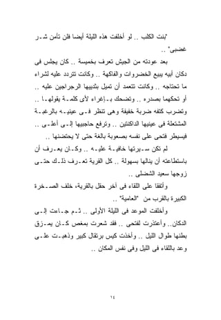 ‫"ﺒﻨﺕ ﺍﻟﻜﻠﺏ .. ﻟﻭ ﺃﺨﻠﻔﺕ ﻫﺫﻩ ﺍﻟﻠﻴﻠﺔ ﺃﻴﻀﺎ ﻓﻠﻥ ﺘﺄﻤﻥ ﺸـﺭ‬
             ‫ﹰ‬
                                                 ‫ﻏﻀﺒﻰ" ..‬
‫ﺒﻌﺩ ﻋﻭﺩﺘﻪ ﻤﻥ ﺍﻟﺠﻴﺵ ﺘﻌﺭﻑ ﺒﺨﻤﻴﺴﺔ .. ﻜﺎﻥ ﻴﺠﻠﺱ ﻓﻰ‬
‫ﺩﻜﺎﻥ ﺃﺒﻴﻪ ﻴﺒﻴﻊ ﺍﻟﺨﻀﺭﻭﺍﺕ ﻭﺍﻟﻔﺎﻜﻬﺔ .. ﻭﻜﺎﻨﺕ ﺘﺘﺭﺩﺩ ﻋﻠﻴﻪ ﻟﺸﺭﺍﺀ‬
‫ﻤﺎ ﺘﺤﺘﺎﺠﻪ .. ﻭﻜﺎﻨﺕ ﺘﺘﻌﻤﺩ ﺃﻥ ﺘﻤﻴل ﺒﺜﺩﻴﻴﻬﺎ ﺍﻟﺭﺠﺭﺍﺠﻴﻥ ﻋﻠﻴﻪ ..‬
‫ﺃﻭ ﺘﺤﻜﻬﻤﺎ ﺒﺼﺩﺭﻩ .. ﻭﺘﻀﺤﻙ ﺒـﺈﻏﺭﺍﺀ ﻷﻯ ﻜﻠﻤـﺔ ﻴﻘﻭﻟﻬـﺎ ..‬
‫ﻭﺘﻀﺭﺏ ﻜﺘﻔﻪ ﻀﺭﺒﺔ ﺨﻔﻴﻔﺔ ﻭﻫﻰ ﺘﻨﻅﺭ ﻓـﻰ ﻋﻴﻨﻴـﻪ ﺒﺎﻟﺭﻏﺒـﺔ‬
‫ﺍﻟﻤﺸﺘﻌﻠﺔ ﻓﻰ ﻋﻴﻨﻴﻬﺎ ﺍﻟﺩﺍﻜﻨﺘﻴﻥ .. ﻭﺘﺭﻓﻊ ﺤﺎﺠﺒﻴﻬﺎ ﺇﻟـﻰ ﺃﻋﻠـﻰ ..‬
    ‫ﻓﻴﺴﻴﻁﺭ ﻓﺘﺤﻰ ﻋﻠﻰ ﻨﻔﺴﻪ ﺒﺼﻌﻭﺒﺔ ﺒﺎﻟﻐﺔ ﺤﺘﻰ ﻻ ﻴﺤﺘﻀﻨﻬﺎ ..‬
‫ﻟﻡ ﺘﻜﻥ ﺴـﻴﺭﺘﻬﺎ ﺨﺎﻓﻴـﺔ ﻋﻠﻴـﻪ .. ﻭﻜـﺎﻥ ﻴﻌـﺭﻑ ﺃﻥ‬
‫ﺒﺎﺴﺘﻁﺎﻋﺘﻪ ﺃﻥ ﻴﻨﺎﻟﻬﺎ ﺒﺴﻬﻭﻟﺔ .. ﻜل ﺍﻟﻘﺭﻴﺔ ﺘﻌـﺭﻑ ﺫﻟـﻙ ﺤﺘـﻰ‬
                                    ‫ﺯﻭﺠﻬﺎ ﺴﻌﻴﺩ ﺍﻟﺸﻀﻠﻰ ..‬
‫ﻭﺃﺘﻔﻘﺎ ﻋﻠﻰ ﺍﻟﻠﻘﺎﺀ ﻓﻰ ﺁﺨﺭ ﺤﻘل ﺒﺎﻟﻘﺭﻴﺔ، ﺨﻠﻑ ﺍﻟﺼـﺨﺭﺓ‬
                              ‫ﺍﻟﻜﺒﻴﺭﺓ ﺒﺎﻟﻘﺭﺏ ﻤﻥ "ﺍﻟﻌﺎﻤﻴﺔ" ..‬
‫ﻭﺃﺨﻠﻔﺕ ﺍﻟﻤﻭﻋﺩ ﻓﻰ ﺍﻟﻠﻴﻠﺔ ﺍﻷﻭﻟﻰ .. ﺜـﻡ ﺠـﺎﺀﺕ ﺇﻟـﻰ‬
‫ﺍﻟﺩﻜﺎﻥ.. ﻭﺃﻋﺘﺫﺭﺕ ﻟﻔﺘﺤﻰ .. ﻓﻘﺩ ﺸﻌﺭﺕ ﺒﻤﻐﺹ ﻜـﺎﻥ ﻴﻤـﺯﻕ‬
‫ﺒﻁﻨﻬﺎ ﻁﻭﺍل ﺍﻟﻠﻴل .. ﻭﺃﺨﺫﺕ ﻜﻴﺱ ﺒﺭﺘﻘﺎل ﻜﺒﻴﺭ ﻭﺫﻫﺒـﺕ ﻋﻠـﻰ‬
                     ‫ﻭﻋﺩ ﺒﺎﻟﻠﻘﺎﺀ ﻓﻰ ﺍﻟﻠﻴل ﻭﻓﻰ ﻨﻔﺱ ﺍﻟﻤﻜﺎﻥ ..‬




                             ‫٤١‬
 