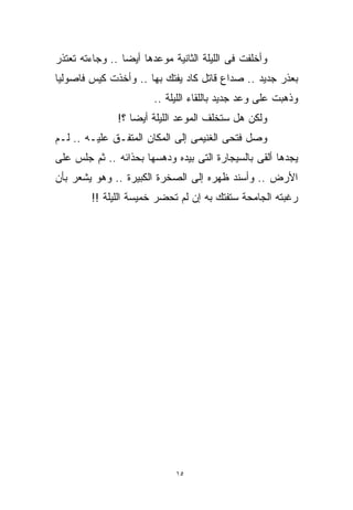 ‫ﻭﺃﺨﻠﻔﺕ ﻓﻰ ﺍﻟﻠﻴﻠﺔ ﺍﻟﺜﺎﻨﻴﺔ ﻤﻭﻋﺩﻫﺎ ﺃﻴﻀﺎ .. ﻭﺠﺎﺀﺘﻪ ﺘﻌﺘﺫﺭ‬
                ‫ﹰ‬
‫ﺒﻌﺫﺭ ﺠﺩﻴﺩ .. ﺼﺩﺍﻉ ﻗﺎﺘل ﻜﺎﺩ ﻴﻔﺘﻙ ﺒﻬﺎ .. ﻭﺃﺨﺫﺕ ﻜﻴﺱ ﻓﺎﺼﻭﻟﻴﺎ‬
                        ‫ﻭﺫﻫﺒﺕ ﻋﻠﻰ ﻭﻋﺩ ﺠﺩﻴﺩ ﺒﺎﻟﻠﻘﺎﺀ ﺍﻟﻠﻴﻠﺔ ..‬
               ‫ﻭﻟﻜﻥ ﻫل ﺴﺘﺨﻠﻑ ﺍﻟﻤﻭﻋﺩ ﺍﻟﻠﻴﻠﺔ ﺃﻴﻀﺎ ؟!‬
                  ‫ﹰ‬
‫ﻭﺼل ﻓﺘﺤﻰ ﺍﻟﻐﻨﻴﻤﻰ ﺇﻟﻰ ﺍﻟﻤﻜﺎﻥ ﺍﻟﻤﺘﻔـﻕ ﻋﻠﻴـﻪ .. ﻟـﻡ‬
‫ﻴﺠﺩﻫﺎ ﺃﻟﻘﻰ ﺒﺎﻟﺴﻴﺠﺎﺭﺓ ﺍﻟﺘﻰ ﺒﻴﺩﻩ ﻭﺩﻫﺴﻬﺎ ﺒﺤﺫﺍﺌﻪ .. ﺜﻡ ﺠﻠﺱ ﻋﻠﻰ‬
‫ﺍﻷﺭﺽ .. ﻭﺃﺴﻨﺩ ﻅﻬﺭﻩ ﺇﻟﻰ ﺍﻟﺼﺨﺭﺓ ﺍﻟﻜﺒﻴﺭﺓ .. ﻭﻫﻭ ﻴﺸﻌﺭ ﺒﺄﻥ‬
        ‫ﺭﻏﺒﺘﻪ ﺍﻟﺠﺎﻤﺤﺔ ﺴﺘﻔﺘﻙ ﺒﻪ ﺇﻥ ﻟﻡ ﺘﺤﻀﺭ ﺨﻤﻴﺴﺔ ﺍﻟﻠﻴﻠﺔ !!‬




                             ‫٥١‬
 