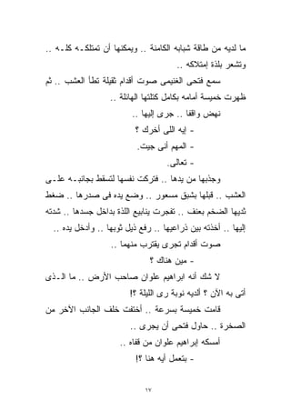 ‫ﻤﺎ ﻟﺩﻴﻪ ﻤﻥ ﻁﺎﻗﺔ ﺸﺒﺎﺒﻪ ﺍﻟﻜﺎﻤﻨﺔ .. ﻭﻴﻤﻜﻨﻬﺎ ﺃﻥ ﺘﻤﺘﻠﻜـﻪ ﻜﻠـﻪ ..‬
                                       ‫ﻭﺘﺸﻌﺭ ﺒﻠﺫﺓ ﺇﻤﺘﻼﻜﻪ ..‬
‫ﺴﻤﻊ ﻓﺘﺤﻰ ﺍﻟﻐﻨﻴﻤﻰ ﺼﻭﺕ ﺃﻗﺩﺍﻡ ﺜﻘﻴﻠﺔ ﺘﻁﺄ ﺍﻟﻌﺸﺏ .. ﺜﻡ‬
                   ‫ﻅﻬﺭﺕ ﺨﻤﻴﺴﺔ ﺃﻤﺎﻤﻪ ﺒﻜﺎﻤل ﻜﺘﻠﺘﻬﺎ ﺍﻟﻬﺎﺌﻠﺔ ..‬
                          ‫ﻨﻬﺽ ﻭﺍﻗﻔﺎ .. ﺠﺭﻯ ﺇﻟﻴﻬﺎ ..‬
                                          ‫ﹰ‬
                           ‫- ﺇﻴﻪ ﺍﻟﻠﻰ ﺃﺨﺭﻙ ؟‬
                           ‫- ﺍﻟﻤﻬﻡ ﺃﻨﻰ ﺠﻴﺕ.‬
                                    ‫- ﺘﻌﺎﻟﻰ.‬
‫ﻭﺠﺫﺒﻬﺎ ﻤﻥ ﻴﺩﻫﺎ .. ﻓﺘﺭﻜﺕ ﻨﻔﺴﻬﺎ ﻟﺘﺴﻘﻁ ﺒﺠﺎﻨﺒـﻪ ﻋﻠـﻰ‬
‫ﺍﻟﻌﺸﺏ .. ﻗﺒﻠﻬﺎ ﺒﺸﺒﻕ ﻤﺴﻌﻭﺭ .. ﻭﻀﻊ ﻴﺩﻩ ﻓﻰ ﺼﺩﺭﻫﺎ .. ﻀﻐﻁ‬
‫ﺜﺩﻴﻬﺎ ﺍﻟﻀﺨﻡ ﺒﻌﻨﻑ .. ﺘﻔﺠﺭﺕ ﻴﻨﺎﺒﻴﻊ ﺍﻟﻠﺫﺓ ﺒﺩﺍﺨل ﺠﺴﺩﻫﺎ .. ﺸﺩﺘﻪ‬
  ‫ﺇﻟﻴﻬﺎ .. ﺃﺨﺫﺘﻪ ﺒﻴﻥ ﺫﺭﺍﻋﻴﻬﺎ .. ﺭﻓﻊ ﺫﻴل ﺜﻭﺒﻬﺎ .. ﻭﺃﺩﺨل ﻴﺩﻩ ..‬
                   ‫ﺼﻭﺕ ﺃﻗﺩﺍﻡ ﺘﺠﺭﻯ ﻴﻘﺘﺭﺏ ﻤﻨﻬﻤﺎ ..‬
                               ‫- ﻤﻴﻥ ﻫﻨﺎﻙ ؟‬
‫ﻻ ﺸﻙ ﺃﻨﻪ ﺍﺒﺭﺍﻫﻴﻡ ﻋﻠﻭﺍﻥ ﺼﺎﺤﺏ ﺍﻷﺭﺽ .. ﻤﺎ ﺍﻟـﺫﻯ‬
                         ‫ﺃﺘﻰ ﺒﻪ ﺍﻵﻥ ؟ ﺃﻟﺩﻴﻪ ﻨﻭﺒﺔ ﺭﻯ ﺍﻟﻠﻴﻠﺔ ؟!‬
‫ﻗﺎﻤﺕ ﺨﻤﻴﺴﺔ ﺒﺴﺭﻋﺔ .. ﺃﺨﺘﻔﺕ ﺨﻠﻑ ﺍﻟﺠﺎﻨﺏ ﺍﻵﺨﺭ ﻤﻥ‬
                         ‫ﺍﻟﺼﺨﺭﺓ .. ﺤﺎﻭل ﻓﺘﺤﻰ ﺃﻥ ﻴﺠﺭﻯ ..‬
                      ‫ﺃﻤﺴﻜﻪ ﺇﺒﺭﺍﻫﻴﻡ ﻋﻠﻭﺍﻥ ﻤﻥ ﻗﻔﺎﻩ ..‬
                           ‫- ﺒﺘﻌﻤل ﺃﻴﻪ ﻫﻨﺎ ؟!‬


                              ‫٧١‬
 