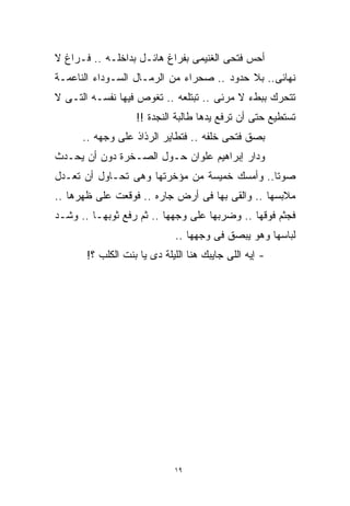 ‫ﺃﺤﺱ ﻓﺘﺤﻰ ﺍﻟﻐﻨﻴﻤﻰ ﺒﻔﺭﺍﻍ ﻫﺎﺌـل ﺒﺩﺍﺨﻠـﻪ .. ﻓـﺭﺍﻍ ﻻ‬
‫ﻨﻬﺎﺌﻰ.. ﺒﻼ ﺤﺩﻭﺩ .. ﺼﺤﺭﺍﺀ ﻤﻥ ﺍﻟﺭﻤـﺎل ﺍﻟﺴـﻭﺩﺍﺀ ﺍﻟﻨﺎﻋﻤـﺔ‬
‫ﺘﺘﺤﺭﻙ ﺒﺒﻁﺀ ﻻ ﻤﺭﺌﻰ .. ﺘﺒﺘﻠﻌﻪ .. ﺘﻐﻭﺹ ﻓﻴﻬﺎ ﻨﻔﺴـﻪ ﺍﻟﺘـﻰ ﻻ‬
                   ‫ﺘﺴﺘﻁﻴﻊ ﺤﺘﻰ ﺃﻥ ﺘﺭﻓﻊ ﻴﺩﻫﺎ ﻁﺎﻟﺒﺔ ﺍﻟﻨﺠﺩﺓ !!‬
      ‫ﺒﺼﻕ ﻓﺘﺤﻰ ﺨﻠﻔﻪ .. ﻓﺘﻁﺎﻴﺭ ﺍﻟﺭﺫﺍﺫ ﻋﻠﻰ ﻭﺠﻬﻪ ..‬
‫ﻭﺩﺍﺭ ﺇﺒﺭﺍﻫﻴﻡ ﻋﻠﻭﺍﻥ ﺤـﻭل ﺍﻟﺼـﺨﺭﺓ ﺩﻭﻥ ﺃﻥ ﻴﺤـﺩﺙ‬
‫ﺼﻭﺘﺎ.. ﻭﺃﻤﺴﻙ ﺨﻤﻴﺴﺔ ﻤﻥ ﻤﺅﺨﺭﺘﻬﺎ ﻭﻫﻰ ﺘﺤـﺎﻭل ﺃﻥ ﺘﻌـﺩل‬
                                             ‫ﹰ‬
‫ﻤﻼﺒﺴﻬﺎ .. ﻭﺍﻟﻘﻰ ﺒﻬﺎ ﻓﻰ ﺃﺭﺽ ﺠﺎﺭﻩ .. ﻓﻭﻗﻌﺕ ﻋﻠﻰ ﻅﻬﺭﻫﺎ ..‬
‫ﻓﺠﺜﻡ ﻓﻭﻗﻬﺎ .. ﻭﻀﺭﺒﻬﺎ ﻋﻠﻰ ﻭﺠﻬﻬﺎ .. ﺜﻡ ﺭﻓﻊ ﺜﻭﺒﻬـﺎ .. ﻭﺸـﺩ‬
                             ‫ﻟﺒﺎﺴﻬﺎ ﻭﻫﻭ ﻴﺒﺼﻕ ﻓﻰ ﻭﺠﻬﻬﺎ ..‬
       ‫- ﺇﻴﻪ ﺍﻟﻠﻰ ﺠﺎﻴﺒﻙ ﻫﻨﺎ ﺍﻟﻠﻴﻠﺔ ﺩﻯ ﻴﺎ ﺒﻨﺕ ﺍﻟﻜﻠﺏ ؟!‬




                             ‫٩١‬
 