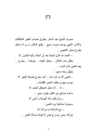 ‫)٣(‬




‫ﺼﻭﺕ ﺍﻟﺸﻴﺦ ﻋﺒﺩ ﺍﻟﺴﺘﺎﺭ ﻴﺨﺘﺭﻕ ﻀﺒﺎﺏ ﺍﻟﻔﺠﺭ ﺍﻟﻤﺘﻜﺎﺜﻑ‬
‫ﺒﺎﻵﺫﺍﻥ ﺍﻹﻟﻬﻰ ﻴﺅﺩﻴﻪ ﺼﻭﺕ ﺒﺩﻴﻊ .. ‪‬ﻔﺘﺢ ﺍﻟﺩﻜﺎﻥ ﻤـﻥ ﺍﻟـﺩﺍﺨل‬
                      ‫ﻴ‬
                      ‫‪‬‬
                                       ‫ﻴﺨﺭﺝ ﺴﻤﻴﺭ ﺍﻟﻐﻨﻴﻤﻰ ..‬
   ‫- ﺍﻟﺤﻤﺩ ﷲ ﺍﻟﺫﻯ ﺃﺤﻴﺎﻨﺎ ﺒﻌﺩ ﺃﻥ ﺃﻤﺎﺘﻨﺎ ﻭﺇﻟﻴﻪ ﺍﻟﻨﺸﻭﺭ !!‬
‫ﻴﻐﻠﻕ ﺒﺎﺏ ﺍﻟﺩﻜﺎﻥ .. ﻴﺩﺨل ﺍﻟﺒﻴﺕ .. ﻴﺘﻭﻀﺄ .. ﻴﺨﺭﺝ ..‬
                                       ‫ﻴﺠﺩ ﻓﺘﺤﻰ ﺃﻤﺎﻡ ﺍﻟﺒﺎﺏ ..‬
                                   ‫ﻴﺘﻬﻠل ﻭﺠﻪ ﺴﻤﻴﺭ :‬
  ‫- ﻓﺘﺤﻰ ؟! ﻤﺎ ﺸﺎﺀ ﺍﷲ .. ﺃﻨﺕ ﺨﺎﺭﺝ ﻟﺼﻼﺓ ﺍﻟﻔﺠﺭ ؟!‬
                   ‫ﺒﺒﺅﺱ ﻤﻬﺯﻭﻡ ﻴﻘﺫﻑ ﻓﺘﺤﻰ ﺍﻟﻜﻠﻤﺎﺕ :‬
            ‫- ﻻ .. ﺃﻨﺎ ﺩﺍﺨل ﺍﻟﻤﻌﺘﻘل ﺃﺘﺨﻤﺩ !!‬
                  ‫ﺒﺩﻋﺎﺀ ﺼﺎﺩﻕ ﻤﻥ ﺍﻟﻘﻠﺏ ﻴﻘﻭل ﺴﻤﻴﺭ :‬
            ‫- ﺭﺒﻨﺎ ﻴﻜﺘﺏ ﻟﻙ ﺍﻟﻬﺩﺍﻴﺔ ﻴﺎ ﺃﺨﻰ ؟!‬
                          ‫ﺒﺴﺨﺭﻴﺔ ﻤﺘﻨﺎﻫﻴﺔ ﻴﺭﺩ ﻓﺘﺤﻰ :‬
                    ‫- ﻤﻊ ﺍﻟﺴﻼﻤﺔ ﻴﺎ ﻤﻭﻻﻨﺎ !!‬
     ‫ﻴﺘﺭﻜﻪ ﺴﻤﻴﺭ ﻭﻴﺴﺭﻉ ﺤﺘﻰ ﻻ ﺘﻔﻭﺘﻪ ﺼﻼﺓ ﺍﻟﻔﺠﺭ ..‬



                              ‫٠٢‬
 