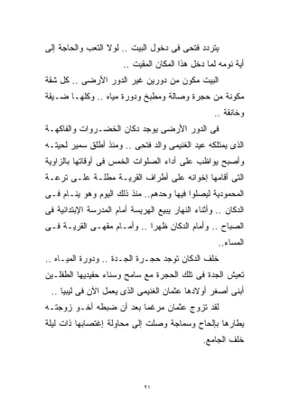 ‫ﻴﺘﺭﺩﺩ ﻓﺘﺤﻰ ﻓﻰ ﺩﺨﻭل ﺍﻟﺒﻴﺕ .. ﻟﻭﻻ ﺍﻟﺘﻌﺏ ﻭﺍﻟﺤﺎﺠﺔ ﺇﻟﻰ‬
                        ‫ﺃﻴﺔ ﻨﻭﻤﻪ ﻟﻤﺎ ﺩﺨل ﻫﺫﺍ ﺍﻟﻤﻜﺎﻥ ﺍﻟﻤﻘﻴﺕ ..‬
‫ﺍﻟﺒﻴﺕ ﻤﻜﻭﻥ ﻤﻥ ﺩﻭﺭﻴﻥ ﻏﻴﺭ ﺍﻟﺩﻭﺭ ﺍﻷﺭﻀﻰ .. ﻜل ﺸﻘﺔ‬
‫ﻤﻜﻭﻨﺔ ﻤﻥ ﺤﺠﺭﺓ ﻭﺼﺎﻟﺔ ﻭﻤﻁﺒﺦ ﻭﺩﻭﺭﺓ ﻤﻴﺎﻩ .. ﻭﻜﻠﻬـﺎ ﻀـﻴﻘﺔ‬
                                                    ‫ﻭﺨﺎﻨﻘﺔ ..‬
‫ﻓﻰ ﺍﻟﺩﻭﺭ ﺍﻷﺭﻀﻰ ﻴﻭﺠﺩ ﺩﻜﺎﻥ ﺍﻟﺨﻀـﺭﻭﺍﺕ ﻭﺍﻟﻔﺎﻜﻬـﺔ‬
‫ﺍﻟﺫﻯ ﻴﻤﺘﻠﻜﻪ ﻋﻴﺩ ﺍﻟﻐﻨﻴﻤﻰ ﻭﺍﻟﺩ ﻓﺘﺤﻰ .. ﻭﻤﻨﺫ ﺃﻁﻠﻕ ﺴﻤﻴﺭ ﻟﺤﻴﺘـﻪ‬
‫ﻭﺃﺼﺒﺢ ﻴﻭﺍﻅﺏ ﻋﻠﻰ ﺃﺩﺍﺀ ﺍﻟﺼﻠﻭﺍﺕ ﺍﻟﺨﻤﺱ ﻓﻰ ﺃﻭﻗﺎﺘﻬﺎ ﺒﺎﻟﺯﺍﻭﻴﺔ‬
‫ﺍﻟﺘﻰ ﺃﻗﺎﻤﻬﺎ ﺇﺨﻭﺍﻨﻪ ﻋﻠﻰ ﺃﻁﺭﺍﻑ ﺍﻟﻘﺭﻴـﺔ ﻤﻁﻠـﺔ ﻋﻠـﻰ ﺘﺭﻋـﺔ‬
‫ﺍﻟﻤﺤﻤﻭﺩﻴﺔ ﻟﻴﺼﻠﻭﺍ ﻓﻴﻬﺎ ﻭﺤﺩﻫﻡ.. ﻤﻨﺫ ﺫﻟﻙ ﺍﻟﻴﻭﻡ ﻭﻫﻭ ﻴﻨـﺎﻡ ﻓـﻰ‬
‫ﺍﻟﺩﻜﺎﻥ .. ﻭﺃﺜﻨﺎﺀ ﺍﻟﻨﻬﺎﺭ ﻴﺒﻴﻊ ﺍﻟﻬﺭﻴﺴﺔ ﺃﻤﺎﻡ ﺍﻟﻤﺩﺭﺴﺔ ﺍﻹﺒﺘﺩﺍﺌﻴﺔ ﻓﻰ‬
‫ﺍﻟﺼﺒﺎﺡ .. ﻭﺃﻤﺎﻡ ﺍﻟﺩﻜﺎﻥ ﻅﻬﺭﺍ .. ﻭﺃﻤـﺎﻡ ﻤﻘﻬـﻰ ﺍﻟﻘﺭﻴـﺔ ﻓـﻰ‬
                            ‫ﹰ‬
                                                      ‫ﺍﻟﻤﺴﺎﺀ..‬
‫ﺨﻠﻑ ﺍﻟﺩﻜﺎﻥ ﺘﻭﺠﺩ ﺤﺠـﺭﺓ ﺍﻟﺠـﺩﺓ .. ﻭﺩﻭﺭﺓ ﺍﻟﻤﻴـﺎﻩ ..‬
‫ﺘﻌﻴﺵ ﺍﻟﺠﺩﺓ ﻓﻰ ﺘﻠﻙ ﺍﻟﺤﺠﺭﺓ ﻤﻊ ﺴﺎﻤﺢ ﻭﺴﻨﺎﺀ ﺤﻔﻴﺩﻴﻬﺎ ﺍﻟﻁﻔﻠـﻴﻥ‬
 ‫ﺃﺒﻨﻰ ﺃﺼﻐﺭ ﺃﻭﻻﺩﻫﺎ ﻋﺜﻤﺎﻥ ﺍﻟﻐﻨﻴﻤﻰ ﺍﻟﺫﻯ ﻴﻌﻤل ﺍﻵﻥ ﻓﻰ ﻟﻴﺒﻴﺎ ..‬
‫ﻟﻘﺩ ﺘﺯﻭﺝ ﻋﺜﻤﺎﻥ ﻤﺭﻏﻤﺎ ﺒﻌﺩ ﺃﻥ ﻀﺒﻁﻪ ﺃﺨـﻭ ﺯﻭﺠﺘـﻪ‬
                        ‫ﹰ‬
‫ﻴﻁﺎﺭﻫﺎ ﺒﺈﻟﺤﺎﺡ ﻭﺴﻤﺎﺠﺔ ﻭﺼﻠﺕ ﺇﻟﻰ ﻤﺤﺎﻭﻟﺔ ﺇﻏﺘﺼﺎﺒﻬﺎ ﺫﺍﺕ ﻟﻴﻠﺔ‬
                                                 ‫ﺨﻠﻑ ﺍﻟﺠﺎﻤﻊ.‬



                              ‫١٢‬
 