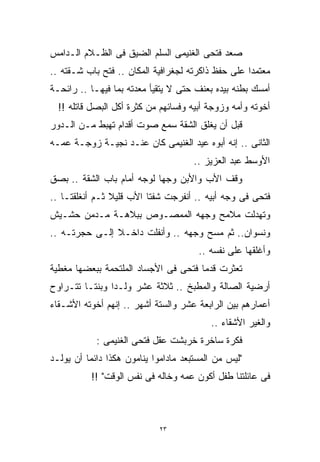 ‫ﺼﻌﺩ ﻓﺘﺤﻰ ﺍﻟﻐﻨﻴﻤﻰ ﺍﻟﺴﻠﻡ ﺍﻟﻀﻴﻕ ﻓﻰ ﺍﻟﻅـﻼﻡ ﺍﻟـﺩﺍﻤﺱ‬
‫ﻤﻌﺘﻤﺩﺍ ﻋﻠﻰ ﺤﻔﻅ ﺫﺍﻜﺭﺘﻪ ﻟﺠﻐﺭﺍﻓﻴﺔ ﺍﻟﻤﻜﺎﻥ .. ﻓﺘﺢ ﺒﺎﺏ ﺸـﻘﺘﻪ ..‬
                                                   ‫ﹰ‬
‫ﺃﻤﺴﻙ ﺒﻁﻨﻪ ﺒﻴﺩﻩ ﺒﻌﻨﻑ ﺤﺘﻰ ﻻ ﻴﺘﻘﻴﺄ ﻤﻌﺩﺘﻪ ﺒﻤﺎ ﻓﻴﻬـﺎ .. ﺭﺍﺌﺤـﺔ‬
  ‫ﺃﺨﻭﺘﻪ ﻭﺃﻤﻪ ﻭﺯﻭﺠﺔ ﺃﺒﻴﻪ ﻭﻓﺴﺎﺌﻬﻡ ﻤﻥ ﻜﺜﺭﺓ ﺃﻜل ﺍﻟﺒﺼل ﻗﺎﺘﻠﻪ !!‬
‫ﻗﺒل ﺃﻥ ﻴﻐﻠﻕ ﺍﻟﺸﻘﺔ ﺴﻤﻊ ﺼﻭﺕ ﺃﻗﺩﺍﻡ ﺘﻬﺒﻁ ﻤـﻥ ﺍﻟـﺩﻭﺭ‬
‫ﺍﻟﺜﺎﻨﻰ .. ﺇﻨﻪ ﺃﺒﻭﻩ ﻋﻴﺩ ﺍﻟﻐﻨﻴﻤﻰ ﻜﺎﻥ ﻋﻨـﺩ ﻨﺠﻴـﺔ ﺯﻭﺠـﺔ ﻋﻤـﻪ‬
                                      ‫ﺍﻷﻭﺴﻁ ﻋﺒﺩ ﺍﻟﻌﺯﻴﺯ ..‬
‫ﻭﻗﻑ ﺍﻷﺏ ﻭﺍﻷﺒﻥ ﻭﺠﻬﺎ ﻟﻭﺠﻪ ﺃﻤﺎﻡ ﺒﺎﺏ ﺍﻟﺸﻘﺔ .. ﺒﺼﻕ‬
                           ‫ﹰ‬
‫ﻓﺘﺤﻰ ﻓﻰ ﻭﺠﻪ ﺃﺒﻴﻪ .. ﺃﻨﻔﺭﺠﺕ ﺸﻔﺘﺎ ﺍﻷﺏ ﻗﻠﻴﻼ ﺜـﻡ ﺃﻨﻐﻠﻘﺘـﺎ ..‬
                ‫ﹰ‬
‫ﻭﺘﻬﺩﻟﺕ ﻤﻼﻤﺢ ﻭﺠﻬﻪ ﺍﻟﻤﻤﺼـﻭﺹ ﺒﺒﻼﻫـﺔ ﻤـﺩﻤﻥ ﺤﺸـﻴﺵ‬
‫ﻭﻨﺴﻭﺍﻥ.. ﺜﻡ ﻤﺴﺢ ﻭﺠﻬﻪ .. ﻭﺃﻨﻔﻠﺕ ﺩﺍﺨـﻼ ﺇﻟـﻰ ﺤﺠﺭﺘـﻪ ..‬
               ‫ﹰ‬
                                       ‫ﻭﺃﻏﻠﻘﻬﺎ ﻋﻠﻰ ﻨﻔﺴﻪ ..‬
‫ﺘﻌﺜﺭﺕ ﻗﺩﻤﺎ ﻓﺘﺤﻰ ﻓﻰ ﺍﻷﺠﺴﺎﺩ ﺍﻟﻤﻠﺘﺤﻤﺔ ﺒﺒﻌﻀﻬﺎ ﻤﻐﻁﻴﺔ‬
‫ﺃﺭﻀﻴﺔ ﺍﻟﺼﺎﻟﺔ ﻭﺍﻟﻤﻁﺒﺦ .. ﺜﻼﺜﺔ ﻋﺸﺭ ﻭﻟـﺩﺍ ﻭﺒﻨﺘـﺎ ﺘﺘـﺭﺍﻭﺡ‬
        ‫ﹰ‬      ‫ﹰ‬
‫ﺃﻋﻤﺎﺭﻫﻡ ﺒﻴﻥ ﺍﻟﺭﺍﺒﻌﺔ ﻋﺸﺭ ﻭﺍﻟﺴﺘﺔ ﺃﺸﻬﺭ .. ﺇﻨﻬﻡ ﺃﺨﻭﺘﻪ ﺍﻷﺸـﻘﺎﺀ‬
                                          ‫ﻭﺍﻟﻐﻴﺭ ﺍﻷﺸﻘﺎﺀ ..‬
            ‫ﻓﻜﺭﺓ ﺴﺎﺨﺭﺓ ﺨﺭﺒﺸﺕ ﻋﻘل ﻓﺘﺤﻰ ﺍﻟﻐﻨﻴﻤﻰ :‬
‫"ﻟﻴﺱ ﻤﻥ ﺍﻟﻤﺴﺘﺒﻌﺩ ﻤﺎﺩﺍﻤﻭﺍ ﻴﻨﺎﻤﻭﻥ ﻫﻜﺫﺍ ﺩﺍﺌﻤﹰ ﺃﻥ ﻴﻭﻟـﺩ‬
         ‫ﺎ‬
          ‫ﻓﻰ ﻋﺎﺌﻠﺘﻨﺎ ﻁﻔل ﺃﻜﻭﻥ ﻋﻤﻪ ﻭﺨﺎﻟﻪ ﻓﻰ ﻨﻔﺱ ﺍﻟﻭﻗﺕ" !!‬



                             ‫٣٢‬
 