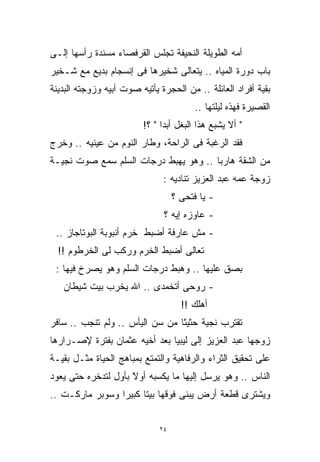 ‫ﺃﻤﻪ ﺍﻟﻁﻭﻴﻠﺔ ﺍﻟﻨﺤﻴﻔﺔ ﺘﺠﻠﺱ ﺍﻟﻘﺭﻓﺼﺎﺀ ﻤﺴﻨﺩﺓ ﺭﺃﺴﻬﺎ ﺇﻟـﻰ‬
‫ﺒﺎﺏ ﺩﻭﺭﺓ ﺍﻟﻤﻴﺎﻩ .. ﻴﺘﻌﺎﻟﻰ ﺸﺨﻴﺭﻫﺎ ﻓﻰ ﺇﻨﺴﺠﺎﻡ ﺒﺩﻴﻊ ﻤﻊ ﺸـﺨﻴﺭ‬
‫ﺒﻘﻴﺔ ﺃﻓﺭﺍﺩ ﺍﻟﻌﺎﺌﻠﺔ .. ﻤﻥ ﺍﻟﺤﺠﺭﺓ ﻴﺄﺘﻴﻪ ﺼﻭﺕ ﺃﺒﻴﻪ ﻭﺯﻭﺠﺘﻪ ﺍﻟﺒﺩﻴﻨﺔ‬
                                         ‫ﺍﻟﻘﺼﻴﺭﺓ ﻓﻬﺫﻩ ﻟﻴﻠﺘﻬﺎ ..‬
                         ‫" ﺃﻻ ﻴﺸﺒﻊ ﻫﺫﺍ ﺍﻟﺒﻐل ﺃﺒﺩﺍ " ؟!‬
                              ‫ﹰ‬
‫ﻓﻘﺩ ﺍﻟﺭﻏﺒﺔ ﻓﻰ ﺍﻟﺭﺍﺤﺔ، ﻭﻁﺎﺭ ﺍﻟﻨﻭﻡ ﻤﻥ ﻋﻴﻨﻴﻪ .. ﻭﺨﺭﺝ‬
‫ﻤﻥ ﺍﻟﺸﻘﺔ ﻫﺎﺭﺒﺎ .. ﻭﻫﻭ ﻴﻬﺒﻁ ﺩﺭﺠﺎﺕ ﺍﻟﺴﻠﻡ ﺴﻤﻊ ﺼﻭﺕ ﻨﺠﻴـﺔ‬
                                      ‫ﹰ‬
                               ‫ﺯﻭﺠﺔ ﻋﻤﻪ ﻋﺒﺩ ﺍﻟﻌﺯﻴﺯ ﺘﻨﺎﺩﻴﻪ :‬
                                   ‫- ﻴﺎ ﻓﺘﺤﻰ ؟‬
                               ‫- ﻋﺎﻭﺯﻩ ﺇﻴﻪ ؟‬
 ‫- ﻤﺵ ﻋﺎﺭﻓﺔ ﺃﻀﺒﻁ ﺨﺭﻡ ﺃﻨﺒﻭﺒﺔ ﺍﻟﺒﻭﺘﺎﺠﺎﺯ ..‬
  ‫ﺘﻌﺎﻟﻰ ﺃﻀﺒﻁ ﺍﻟﺨﺭﻡ ﻭﺭﻜﺏ ﻟﻰ ﺍﻟﺨﺭﻁﻭﻡ !!‬
 ‫ﺒﺼﻕ ﻋﻠﻴﻬﺎ .. ﻭﻫﺒﻁ ﺩﺭﺠﺎﺕ ﺍﻟﺴﻠﻡ ﻭﻫﻭ ﻴﺼﺭﺥ ﻓﻴﻬﺎ :‬
   ‫- ﺭﻭﺤﻰ ﺃﺘﺨﻤﺩﻯ .. ﺍﷲ ﻴﺨﺭﺏ ﺒﻴﺕ ﺸﻴﻁﺎﻥ‬
                                     ‫ﺃﻫﻠﻙ !!‬
‫ﺘﻘﺘﺭﺏ ﻨﺠﻴﺔ ﺤﺜﻴﺜﺎ ﻤﻥ ﺴﻥ ﺍﻟﻴﺄﺱ .. ﻭﻟﻡ ﺘﻨﺠﺏ .. ﺴﺎﻓﺭ‬
                                ‫ﹰ‬
‫ﺯﻭﺠﻬﺎ ﻋﺒﺩ ﺍﻟﻌﺯﻴﺯ ﺇﻟﻰ ﻟﻴﺒﻴﺎ ﺒﻌﺩ ﺃﺨﻴﻪ ﻋﺜﻤﺎﻥ ﺒﻔﺘﺭﺓ ﻹﺼـﺭﺍﺭﻫﺎ‬
‫ﻋﻠﻰ ﺘﺤﻘﻴﻕ ﺍﻟﺜﺭﺍﺀ ﻭﺍﻟﺭﻓﺎﻫﻴﺔ ﻭﺍﻟﺘﻤﺘﻊ ﺒﻤﺒﺎﻫﺞ ﺍﻟﺤﻴﺎﺓ ﻤﺜـل ﺒﻘﻴـﺔ‬
‫ﺍﻟﻨﺎﺱ .. ﻭﻫﻭ ﻴﺭﺴل ﺇﻟﻴﻬﺎ ﻤﺎ ﻴﻜﺴﺒﻪ ﺃﻭﻻ ﺒﺄﻭل ﻟﺘﺩﺨﺭﻩ ﺤﺘﻰ ﻴﻌﻭﺩ‬
                     ‫ﹰ‬
                     ‫ً‬
‫ﻭﻴﺸﺘﺭﻯ ﻗﻁﻌﺔ ﺃﺭﺽ ﻴﺒﻨﻰ ﻓﻭﻗﻬﺎ ﺒﻴﺘﺎ ﻜﺒﻴﺭﺍ ﻭﺴﻭﺒﺭ ﻤﺎﺭﻜـﺕ ..‬
                ‫ﹰ‬     ‫ﹰ‬


                              ‫٤٢‬
 