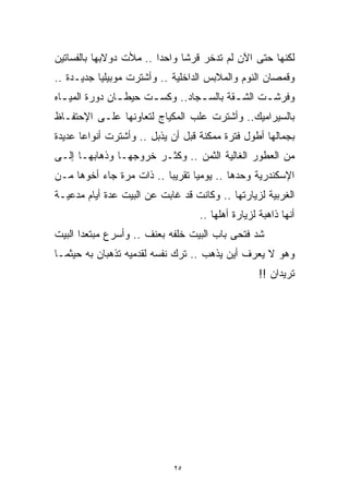 ‫ﻟﻜﻨﻬﺎ ﺤﺘﻰ ﺍﻵﻥ ﻟﻡ ﺘﺩﺨﺭ ﻗﺭﺸﺎ ﻭﺍﺤﺩﺍ .. ﻤﻸﺕ ﺩﻭﻻﺒﻬﺎ ﺒﺎﻟﻔﺴﺎﺘﻴﻥ‬
                        ‫ﹰ‬     ‫ﹰ‬
‫ﻭﻗﻤﺼﺎﻥ ﺍﻟﻨﻭﻡ ﻭﺍﻟﻤﻼﺒﺱ ﺍﻟﺩﺍﺨﻠﻴﺔ .. ﻭﺃﺸﺘﺭﺕ ﻤﻭﺒﻴﻠﻴﺎ ﺠﺩﻴـﺩﺓ ..‬
‫ﻭﻓﺭﺸ ـﺕ ﺍﻟﺸ ـﻘﺔ ﺒﺎﻟﺴ ـﺠﺎﺩ.. ﻭﻜﺴ ـﺕ ﺤﻴﻁ ـﺎﻥ ﺩﻭﺭﺓ ﺍﻟﻤﻴ ـﺎﻩ‬
  ‫ـ‬             ‫ـ‬      ‫ـ‬          ‫ـ‬        ‫ـ‬      ‫ـ‬
‫ﺒﺎﻟﺴﻴﺭﺍﻤﻴﻙ.. ﻭﺃﺸﺘﺭﺕ ﻋﻠﺏ ﺍﻟﻤﻜﻴﺎﺝ ﻟﺘﻌﺎﻭﻨﻬﺎ ﻋﻠـﻰ ﺍﻹﺤﺘﻔـﺎﻅ‬
‫ﺒﺠﻤﺎﻟﻬﺎ ﺃﻁﻭل ﻓﺘﺭﺓ ﻤﻤﻜﻨﺔ ﻗﺒل ﺃﻥ ﻴﺫﺒل .. ﻭﺃﺸﺘﺭﺕ ﺃﻨﻭﺍﻋﺎ ﻋﺩﻴﺩﺓ‬
      ‫ﹰ‬
‫ﻤﻥ ﺍﻟﻌﻁﻭﺭ ﺍﻟﻐﺎﻟﻴﺔ ﺍﻟﺜﻤﻥ .. ﻭﻜﺜـﺭ ﺨﺭﻭﺠﻬـﺎ ﻭﺫﻫﺎﺒﻬـﺎ ﺇﻟـﻰ‬
‫ﺍﻹﺴﻜﻨﺩﺭﻴﺔ ﻭﺤﺩﻫﺎ .. ﻴﻭﻤﻴﺎ ﺘﻘﺭﻴﺒﺎ .. ﺫﺍﺕ ﻤﺭﺓ ﺠﺎﺀ ﺃﺨﻭﻫﺎ ﻤـﻥ‬
                         ‫ﹰ‬      ‫ﹰ‬
‫ﺍﻟﻐﺭﺒﻴﺔ ﻟﺯﻴﺎﺭﺘﻬﺎ .. ﻭﻜﺎﻨﺕ ﻗﺩ ﻏﺎﺒﺕ ﻋﻥ ﺍﻟﺒﻴﺕ ﻋﺩﺓ ﺃﻴﺎﻡ ﻤﺩﻋﻴـﺔ‬
                                   ‫ﺃﻨﻬﺎ ﺫﺍﻫﺒﺔ ﻟﺯﻴﺎﺭﺓ ﺃﻫﻠﻬﺎ ..‬
‫ﺸﺩ ﻓﺘﺤﻰ ﺒﺎﺏ ﺍﻟﺒﻴﺕ ﺨﻠﻔﻪ ﺒﻌﻨﻑ .. ﻭﺃﺴﺭﻉ ﻤﺒﺘﻌﺩﺍ ﺍﻟﺒﻴﺕ‬
      ‫ﹰ‬
‫ﻭﻫﻭ ﻻ ﻴﻌﺭﻑ ﺃﻴﻥ ﻴﺫﻫﺏ .. ﺘﺭﻙ ﻨﻔﺴﻪ ﻟﻘﺩﻤﻴﻪ ﺘﺫﻫﺒﺎﻥ ﺒﻪ ﺤﻴﺜﻤـﺎ‬
                                                   ‫ﺘﺭﻴﺩﺍﻥ !!‬




                            ‫٥٢‬
 