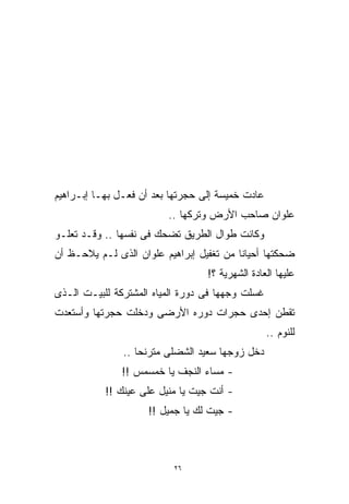 ‫ﻋﺎﺩﺕ ﺨﻤﻴﺴﺔ ﺇﻟﻰ ﺤﺠﺭﺘﻬﺎ ﺒﻌﺩ ﺃﻥ ﻓﻌـل ﺒﻬـﺎ ﺇﺒـﺭﺍﻫﻴﻡ‬
                         ‫ﻋﻠﻭﺍﻥ ﺼﺎﺤﺏ ﺍﻷﺭﺽ ﻭﺘﺭﻜﻬﺎ ..‬
‫ﻭﻜﺎﻨﺕ ﻁﻭﺍل ﺍﻟﻁﺭﻴﻕ ﺘﻀﺤﻙ ﻓﻰ ﻨﻔﺴﻬﺎ .. ﻭﻗـﺩ ﺘﻌﻠـﻭ‬
‫ﻀﺤﻜﺘﻬﺎ ﺃﺤﻴﺎﻨﺎ ﻤﻥ ﺘﻐﻔﻴل ﺇﺒﺭﺍﻫﻴﻡ ﻋﻠﻭﺍﻥ ﺍﻟﺫﻯ ﻟـﻡ ﻴﻼﺤـﻅ ﺃﻥ‬
                                         ‫ﹰ‬
                                  ‫ﻋﻠﻴﻬﺎ ﺍﻟﻌﺎﺩﺓ ﺍﻟﺸﻬﺭﻴﺔ ؟!‬
‫ﻏﺴﻠﺕ ﻭﺠﻬﻬﺎ ﻓﻰ ﺩﻭﺭﺓ ﺍﻟﻤﻴﺎﻩ ﺍﻟﻤﺸﺘﺭﻜﺔ ﻟﻠﺒﻴـﺕ ﺍﻟـﺫﻯ‬
‫ﺘﻘﻁﻥ ﺇﺤﺩﻯ ﺤﺠﺭﺍﺕ ﺩﻭﺭﻩ ﺍﻷﺭﻀﻰ ﻭﺩﺨﻠﺕ ﺤﺠﺭﺘﻬﺎ ﻭﺃﺴﺘﻌﺩﺕ‬
                                                  ‫ﻟﻠﻨﻭﻡ ..‬
               ‫ﺩﺨل ﺯﻭﺠﻬﺎ ﺴﻌﻴﺩ ﺍﻟﺸﻀﻠﻰ ﻤﺘﺭﻨﺤﺎ ..‬
                  ‫ﹰ‬
               ‫- ﻤﺴﺎﺀ ﺍﻟﻨﺠﻑ ﻴﺎ ﺨﻤﺴﻤﺱ !!‬
           ‫- ﺃﻨﺕ ﺠﻴﺕ ﻴﺎ ﻤﻨﻴل ﻋﻠﻰ ﻋﻴﻨﻙ !!‬
                     ‫- ﺠﻴﺕ ﻟﻙ ﻴﺎ ﺠﻤﻴل !!‬



                          ‫٦٢‬
 