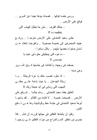 ‫ﻭﺭﻤﻰ ﺒﻨﻔﺴﻪ ﻓﻭﻗﻬﺎ .. ﻓﺼﺩﺘﻪ ﺒﻴﺩﻫﺎ ﺒﻌﻴﺩﺍ ﻋﻥ ﺍﻟﺴﺭﻴﺭ ..‬
             ‫ﹰ‬
                                       ‫ﻓﻭﻗﻊ ﻋﻠﻰ ﺍﻷﺭﺽ ..‬
   ‫- ﺠﺎﺘﻙ ﺍﻟﻘﺭﻑ .. ﻤﺵ ﺤﺎ ﺘﺒﻁل ﺍﻟﻬﺒﺎﺏ ﺍﻟﻠﻰ‬
                             ‫ﺒﺘﻁﻔﺤﻪ ﺩﻩ ؟!‬
‫ﺠﻠﺱ ﺴﻌﻴﺩ ﺍﻟﺸﻀﻠﻰ ﻋﻠﻰ ﺍﻷﺭﺽ ﻤﺘﺭﺒﻌـﺎ .. ﻭﺭﻓـﻊ‬
         ‫ﹰ‬
‫ﻋﻴﻨﻴﻪ ﺍﻟﻤﺤﻤﺭﺘﻴﻥ ﺇﻟﻰ ﺨﻤﻴﺴﺔ ﺒﺼﻌﻭﺒﺔ .. ﻭﺍﻨﻔﺭﺠﺕ ﺸﻔﺘﺎﻩ ﻋـﻥ‬
                 ‫ﺃﺴﻨﺎﻥ ﺼﻔﺭﺍﺀ ﺒﻌﻀﻬﺎ ﻤﺘﻬﺩﻡ .. ﻭﻗﺎل ﺴﺎﺨﺭﺍ :‬
                   ‫ﹰ‬
       ‫- ﺩﻩ ﻫﻭﻩ ﺍﻟﻠﻰ ﺒﻴﺨﻠﻴﻜﻰ ﺤﻠﻭﻩ ﻓﻰ ﻋﻨﻴﻪ ﻴﺎ‬
                              ‫ﺨﻤﺴﻤﺱ !!‬
‫ﺒﺼﻘﺕ ﻓﻰ ﻭﺠﻬﻪ، ﻭﺃﻋﺘﺩﻟﺕ ﻓﻰ ﺠﻠﺴﺘﻬﺎ ﻓـﻭﻕ ﺍﻟﺴـﺭﻴﺭ‬
                                               ‫ﻭﻫﻰ ﺘﺴﺒﻪ :‬
‫- ﺃﻨﺎ ﺤﻠﻭﻩ ﻏﺼﺏ ﻋﻨﻙ ﻴﺎ ﻋﺭﺓ ﺍﻟﺭﺠﺎﻟﺔ .. ﻴـﺎ‬
‫ﺯﺒﺎﻟﺔ ﺍﻟﺠﺩﻋﺎﻥ .. ﻴﺎ ﻤﻴﺕ ﻨﺩﺍﻤﺔ ﻋﻠـﻰ ﺤﻅـﻰ‬
      ‫ﺍﻟﻤﻬﺒﺏ ﺍﻟﻠﻰ ﺭﻤﺎﻨﻰ ﻓﻰ ﺃﻴﺩ ﺨﻴﺨﺔ ﺯﻴﻙ !!‬
‫ﺃﻨﻁﺒﻕ ﺠﻔﻨﺎ ﺴﻌﻴﺩ ﺍﻟﺸﻀﻠﻰ .. ﻭﻨﺎﻡ ﺠﺎﻟﺴﺎ .. ﺜﻡ ﻭﻗﻊ ﻋﻠﻰ‬
              ‫ﹰ‬
‫ﺍﻷﺭﺽ .. ﻓﺼﻤﺘﺕ ﺨﻤﻴﺴﺔ .. ﻻ ﻓﺎﺌﺩﺓ ﻤﻥ ﺍﻟﻜﻼﻡ .. ﻟﻘﺩ ﺒﺎﻋﻬـﺎ‬
‫ﺃﺒﻭﻫﺎ ﻟﺴﻌﻴﺩ ﺍﻟﺸﻀﻠﻰ ﻓﻰ ﺠﻠﺴﺔ ﺤﻅ ﻭﻜﻭﺘﺸﻴﻨﺔ ﻭﻫﺎ ﻫـﻰ ﺘـﺩﻓﻊ‬
                                                      ‫ﺍﻟﺜﻤﻥ..‬
‫ﻭﻗﺒل ﺃﻥ ﻴﺄﺨﺫﻫﺎ ﺍﻟﺘﻔﻜﻴﺭ ﻓﻰ ﺤﻴﺎﺘﻬﺎ ﻗﺭﺭﺕ ﺃﻥ ﺘﻨﺎﻡ .. ﻓﻼ‬
‫ﺠﺩﻭﻯ ﻤﻥ ﺘﻌﻜﻴﺭ ﺍﻟﺩﻡ ﻭﺍﻟﻤﺯﺍﺝ ﻤﻥ ﺠﺭﺍﺀ ﺍﻟﺘﻔﻜﻴﺭ ﻓـﻰ ﺯﻭﺠﻬـﺎ‬


                             ‫٧٢‬
 