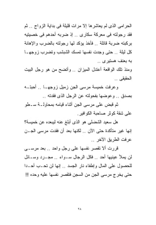 ‫ﺍﻟﺤﺭﺍﻤﻰ ﺍﻟﺫﻯ ﻟﻡ ﻴﻌﺎﺸﺭﻫﺎ ﺇﻻ ﻤﺭﺍﺕ ﻗﻠﻴﻠﺔ ﻓﻰ ﺒﺩﺍﻴﺔ ﺍﻟﺯﻭﺍﺝ .. ﺜﻡ‬
‫ﻓﻘﺩ ﺭﺠﻭﻟﺘﻪ ﻓﻰ ﻤﻌﺭﻜﺔ ﺴﻜﺎﺭﻯ .. ﺇﺫ ﻀﺭﺒﻪ ﺃﺤﺩﻫﻡ ﻓﻰ ﺨﺼﻴﺘﻴﻪ‬
‫ﺒﺭﻜﺒﺘﻪ ﻀﺭﺒﺔ ﻗﺎﺘﻠﺔ .. ﻓﺄﺨﺫ ﻴﺅﻜﺩ ﻟﻬﺎ ﺭﺠﻭﻟﺘﻪ ﺒﺎﻟﻀﺭﺏ ﻭﺍﻹﻫﺎﻨﺔ‬
‫ﻜل ﻟﻴﻠﺔ .. ﺤﺘﻰ ﻭﺠﺩﺕ ﻨﻔﺴﻬﺎ ﺘﻤﺴﻙ ﺍﻟﺸﺒﺸﺏ ﻭﺘﻀﺭﺏ ﺯﻭﺠﻬـﺎ‬
                                        ‫ﺒﻪ ﺒﻌﻨﻑ ﻫﺴﺘﻴﺭﻯ ..‬
‫ﻭﻤﻨﺫ ﺘﻠﻙ ﺍﻟﻭﺍﻗﻌﺔ ﺃﻋﺘﺩل ﺍﻟﻤﻴﺯﺍﻥ .. ﻭﺃﺘﻀﺢ ﻤﻥ ﻫﻭ ﺭﺠل ﺍﻟﺒﻴﺕ‬
                                                 ‫ﺍﻟﺤﻘﻴﻘﻰ ..‬
‫ﻭﻋﺭﻓﺕ ﺨﻤﻴﺴﺔ ﻤﺭﺴﻰ ﺍﻟﺠﻥ ﺯﻤﻴل ﺯﻭﺠﻬـﺎ .. ﺃﺤﺒﺘـﻪ‬
          ‫ﺒﺼﺩﻕ .. ﻭﻋﻭﻀﻬﺎ ﺒﻔﺤﻭﻟﺘﻪ ﻋﻥ ﺍﻟﺭﺠل ﺍﻟﺫﻯ ﻓﻘﺩﺘﻪ ..‬
‫ﺜﻡ ﹸﺒﺽ ﻋﻠﻰ ﻤﺭﺴﻰ ﺍﻟﺠﻥ ﺃﺜﻨﺎﺀ ﻗﻴﺎﻤﻪ ﺒﻤﺤﺎﻭﻟـﺔ ﺴـﻁﻭ‬
                                          ‫ﻗ‬
                                          ‫ﹸ‬
                             ‫ﻋﻠﻰ ﺸﻘﺔ ﻜﻭﺜﺭ ﺼﺎﺤﺒﺔ ﺍﻟﻜﻭﺍﻓﻴﺭ.‬
‫ﻫل ﺴﻌﻴﺩ ﺍﻟﺸﻀﻠﻰ ﻫﻭ ﺍﻟﺫﻯ ﺃﺒﻠﻎ ﻋﻨﻪ ﻟﻴﺒﻌﺩﻩ ﻋﻥ ﺨﻤﻴﺴﺔ؟‬
‫ﺇﻨﻬﺎ ﻏﻴﺭ ﻤﺘﺄﻜﺩﺓ ﺤﺘﻰ ﺍﻵﻥ .. ﻟﻜﻨﻬﺎ ﺒﻌﺩ ﺃﻥ ﻓﻘﺩﺕ ﻤﺭﺴﻰ ﺍﻟﺠـﻥ‬
                                    ‫ﻋﺭﻓﺕ ﺍﻟﻁﺭﻴﻕ ﺍﻵﺨﺭ ..‬
‫ﻗﺭﺭﺕ ﺃﻻ ﺘﻘﺼﺭ ﻨﻔﺴﻬﺎ ﻋﻠﻰ ﺭﺠل ﻭﺍﺤﺩ .. ﺒﻌﺩ ﻤﺭﺴـﻰ‬
‫ﻟﻥ ﻴﻤﻸ ﻋﻴﻨﻴﻬﺎ ﺃﺤﺩ .. ﻓﻜل ﺍﻟﺭﺠﺎل ﺴـﻭﺍﺀ .. ﻤﺠـﺭﺩ ﻭﺴـﺎﺌل‬
‫ﻟﻠﺤﺼﻭل ﻋﻠﻰ ﺍﻟﻤﺎل ﻭﺇﻁﻔﺎﺀ ﻨﺎﺭ ﺍﻟﺠﺴﺩ .. ﺇﻨﻬﺎ ﻟﻥ ﺘﺤـﺏ ﺃﺤـﺩﺍ‬
‫ﹰ‬
‫ﺤﺘﻰ ﻴﺨﺭﺝ ﻤﺭﺴﻰ ﺍﻟﺠﻥ ﻤﻥ ﺍﻟﺴﺠﻥ ﻓﺘﻘﺼﺭ ﻨﻔﺴﻬﺎ ﻋﻠﻴﻪ ﻭﺤﺩﻩ !!‬




                             ‫٨٢‬
 