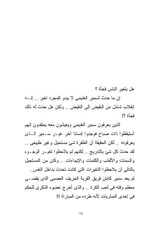 ‫ﻫل ﻴﺘﻐﻴﺭ ﺍﻟﻨﺎﺱ ﻓﺠﺄﺓ ؟‬
‫ﺇﻥ ﻤﺎ ﺤﺩﺙ ﻟﺴﻤﻴﺭ ﺍﻟﻐﻨﻴﻤﻰ ﻻ ﻴﺒﺩﻭ ﻜﻤﺠﺭﺩ ﺘﻐﻴﺭ .. ﺇﻨـﻪ‬
‫ﺇﻨﻘﻼﺏ ﺸﺎﻤل ﻤﻥ ﺍﻟﻨﻘﻴﺽ ﺇﻟﻰ ﺍﻟﻨﻘﻴﺽ .. ﻭﻟﻜﻥ ﻫل ﺤﺩﺙ ﻟﻪ ﺫﻟﻙ‬
                                                     ‫ﻓﺠﺄﺓ ؟!‬
‫ﺍﻟﺫﻴﻥ ﻴﻌﺭﻓﻭﻥ ﺴﻤﻴﺭ ﺍﻟﻐﻨﻴﻤﻰ ﻭﻴﻌﻴﺸﻭﻥ ﻤﻌﻪ ﻴﻌﺘﻘﺩﻭﻥ ﺃﻨﻬﻡ‬
‫ﺃﺴﺘﻴﻘﻅﻭﺍ ﺫﺍﺕ ﺼﺒﺎﺡ ﻓﻭﺠﺩﻭﺍ ﺇﻨﺴﺎﻨﺎ ﺁﺨﺭ ﻏﻴـﺭ ﺴـﻤﻴﺭ ﺍﻟـﺫﻯ‬
                     ‫ﹰ‬
‫ﻴﻌﺭﻓﻭﻨﻪ .. ﻟﻜﻥ ﺍﻟﺤﻘﻴﻘﺔ ﺃﻥ ﺍﻟﻁﻔﺭﺓ ﺸﺊ ﻤﺴﺘﺤﻴل ﻭﻏﻴﺭ ﻁﺒﻴﻌﻰ ..‬
‫ﻟﻘﺩ ﺤﺩﺙ ﻜل ﺸﺊ ﺒﺎﻟﺘﺩﺭﻴﺞ .. ﻟﻜﻨﻬﻡ ﻟﻡ ﻴﻼﺤﻅﻭﺍ ﺘﻐﻴـﺭ ﺍﻟﻭﺠـﻭﻩ‬
‫ﻭﺍﻟﺴﻤﺎﺕ ﻭﺍﻷﻟﻘﺎﺏ ﻭﺍﻟﻜﻠﻤﺎﺕ ﻭﺍﻹﻴﻤﺎﺀﺍﺕ .. ﻭﻜﺎﻥ ﻤﻥ ﺍﻟﻤﺴﺘﺤﻴل‬
  ‫ﺒﺎﻟﺘﺎﻟﻰ ﺃﻥ ﻴﻼﺤﻅﻭﺍ ﺍﻟﺘﻐﻴﺭﺍﺕ ﺍﻟﺘﻰ ﻜﺎﻨﺕ ﺘﺤﺩﺙ ﺒﺩﺍﺨل ﺍﻟﻨﻔﺱ..‬
‫ﻟﻡ ﻴﻌﺩ ﺴﻤﻴﺭ ﻜﺎﺒﺘﻥ ﻓﺭﻴﻕ ﺍﻟﻘﺭﻴﺔ ﺍﻟﺤﺭﻴﻑ ﺍﻟﻌﺼﺒﻰ ﺍﻟﺫﻯ ﻴﻘﻀـﻰ‬
‫ﻤﻌﻅﻡ ﻭﻗﺘﻪ ﻓﻰ ﻟﻌﺏ ﺍﻟﻜﺭﺓ .. ﻭﺍﻟﺫﻯ ﺃﺨﺭﺝ ﻋﻀﻭﻩ ﺍﻟﺫﻜﺭﻯ ﻟﻠﺤﻜﻡ‬
                ‫ﻓﻰ ﺇﺤﺩﻯ ﺍﻟﻤﺒﺎﺭﻴﺎﺕ ﻷﻨﻪ ﻁﺭﺩﻩ ﻤﻥ ﺍﻟﻤﺒﺎﺭﺍﺓ !!‬


                            ‫٩٢‬
 