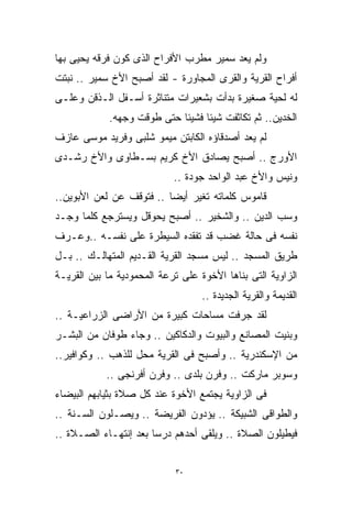 ‫ﻭﻟﻡ ﻴﻌﺩ ﺴﻤﻴﺭ ﻤﻁﺭﺏ ﺍﻷﻓﺭﺍﺡ ﺍﻟﺫﻯ ﻜ ‪‬ﻥ ﻓﺭﻗﻪ ﻴﺤﻴﻰ ﺒﻬﺎ‬
               ‫ﻭ‬
               ‫‪‬‬
‫ﺃﻓﺭﺍﺡ ﺍﻟﻘﺭﻴﺔ ﻭﺍﻟﻘﺭﻯ ﺍﻟﻤﺠﺎﻭﺭﺓ - ﻟﻘﺩ ﺃﺼﺒﺢ ﺍﻷﺥ ﺴﻤﻴﺭ .. ﻨﺒﺘﺕ‬
‫ﻟﻪ ﻟﺤﻴﺔ ﺼﻐﻴﺭﺓ ﺒﺩﺃﺕ ﺒﺸﻌﻴﺭﺍﺕ ﻤﺘﻨﺎﺜﺭﺓ ﺃﺴـﻔل ﺍﻟـﺫﻗﻥ ﻭﻋﻠـﻰ‬
            ‫ﺍﻟﺨﺩﻴﻥ.. ﺜﻡ ﺘﻜﺎﺜﻔﺕ ﺸﻴﺌﺎ ﻓﺸﻴﺌﺎ ﺤﺘﻰ ﻁﻭﻗﺕ ﻭﺠﻬﻪ.‬
                           ‫ﹰ‬     ‫ﹰ‬
‫ﻟﻡ ﻴﻌﺩ ﺃﺼﺩﻗﺎﺅﻩ ﺍﻟﻜﺎﺒﺘﻥ ﻤﻴﻤﻭ ﺸﻠﺒﻰ ﻭﻓﺭﻴﺩ ﻤﻭﺴﻰ ﻋﺎﺯﻑ‬
‫ﺍﻷﻭﺭﺝ .. ﺃﺼﺒﺢ ﻴﺼﺎﺩﻕ ﺍﻷﺥ ﻜﺭﻴﻡ ﺒﺴـﻁﺎﻭﻯ ﻭﺍﻷﺥ ﺭﺸـﺩﻯ‬
                            ‫ﻭﻨﻴﺱ ﻭﺍﻷﺥ ﻋﺒﺩ ﺍﻟﻭﺍﺤﺩ ﺠﻭﺩﺓ ..‬
‫ﻗﺎﻤﻭﺱ ﻜﻠﻤﺎﺘﻪ ﺘﻐﻴﺭ ﺃﻴﻀﺎ .. ﻓﺘﻭﻗﻑ ﻋﻥ ﻟﻌﻥ ﺍﻷﺒﻭﻴﻥ..‬
                         ‫ﹰ‬
‫ﻭﺴﺏ ﺍﻟﺩﻴﻥ .. ﻭﺍﻟﺸﺨﻴﺭ .. ﺃﺼﺒﺢ ﻴﺤﻭﻗل ﻭﻴﺴﺘﺭﺠﻊ ﻜﻠﻤﺎ ﻭﺠـﺩ‬
‫ﻨﻔﺴﻪ ﻓﻰ ﺤﺎﻟﺔ ﻏﻀﺏ ﻗﺩ ﺘﻔﻘﺩﻩ ﺍﻟﺴﻴﻁﺭﺓ ﻋﻠﻰ ﻨﻔﺴـﻪ ..ﻭﻋـﺭﻑ‬
‫ﻁﺭﻴﻕ ﺍﻟﻤﺴﺠﺩ .. ﻟﻴﺱ ﻤﺴﺠﺩ ﺍﻟﻘﺭﻴﺔ ﺍﻟﻘـﺩﻴﻡ ﺍﻟﻤﺘﻬﺎﻟـﻙ .. ﺒـل‬
‫ﺍﻟﺯﺍﻭﻴﺔ ﺍﻟﺘﻰ ﺒﻨﺎﻫﺎ ﺍﻷﺨﻭﺓ ﻋﻠﻰ ﺘﺭﻋﺔ ﺍﻟﻤﺤﻤﻭﺩﻴﺔ ﻤﺎ ﺒﻴﻥ ﺍﻟﻘﺭﻴـﺔ‬
                                   ‫ﺍﻟﻘﺩﻴﻤﺔ ﻭﺍﻟﻘﺭﻴﺔ ﺍﻟﺠﺩﻴﺩﺓ ..‬
‫ﻟﻘﺩ ‪‬ﺭﻓﺕ ﻤﺴﺎﺤﺎﺕ ﻜﺒﻴﺭﺓ ﻤﻥ ﺍﻷﺭﺍﻀﻰ ﺍﻟﺯﺭﺍﻋﻴـﺔ ..‬
                                       ‫ﺠ‬
                                       ‫‪‬‬
‫ﻭ ‪‬ﻨﻴﺕ ﺍﻟﻤﺼﺎﻨﻊ ﻭﺍﻟﺒﻴﻭﺕ ﻭﺍﻟﺩﻜﺎﻜﻴﻥ .. ﻭﺠﺎﺀ ﻁﻭﻓﺎﻥ ﻤﻥ ﺍﻟﺒﺸـﺭ‬
                                                     ‫‪‬‬
                                                     ‫ﺒ‬
‫ﻤﻥ ﺍﻹﺴﻜﻨﺩﺭﻴﺔ .. ﻭﺃﺼﺒﺢ ﻓﻰ ﺍﻟﻘﺭﻴﺔ ﻤﺤل ﻟﻠﺫﻫﺏ .. ﻭﻜﻭﺍﻓﻴﺭ..‬
            ‫ﻭﺴﻭﺒﺭ ﻤﺎﺭﻜﺕ .. ﻭﻓﺭﻥ ﺒﻠﺩﻯ .. ﻭﻓﺭﻥ ﺃﻓﺭﻨﺠﻰ ..‬
‫ﻓﻰ ﺍﻟﺯﺍﻭﻴﺔ ﻴﺠﺘﻤﻊ ﺍﻷﺨﻭﺓ ﻋﻨﺩ ﻜل ﺼﻼﺓ ﺒﺜﻴﺎﺒﻬﻡ ﺍﻟﺒﻴﻀﺎﺀ‬
‫ﻭﺍﻟﻁﻭﺍﻗﻰ ﺍﻟﺸﺒﻴﻜﺔ .. ﻴﺅﺩﻭﻥ ﺍﻟﻔﺭﻴﻀﺔ .. ﻭﻴﺼـﻠﻭﻥ ﺍﻟﺴـﻨﺔ ..‬
‫ﻓﻴﻁﻴﻠﻭﻥ ﺍﻟﺼﻼﺓ .. ﻭ ‪‬ﻠﻘﻰ ﺃﺤﺩﻫﻡ ﺩﺭﺴﺎ ﺒﻌﺩ ﺇﻨﺘﻬـﺎﺀ ﺍﻟﺼـﻼﺓ ..‬
                      ‫ﹰ‬             ‫ﻴ‬
                                    ‫‪‬‬


                            ‫٠٣‬
 