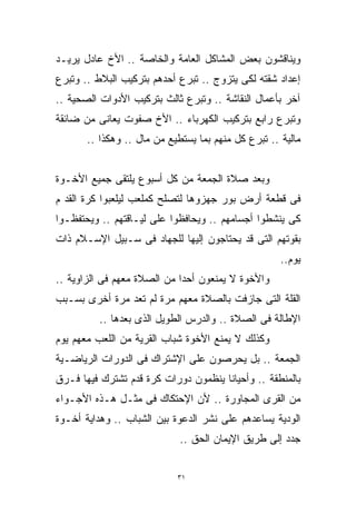 ‫ﻭﻴﻨﺎﻗﺸﻭﻥ ﺒﻌﺽ ﺍﻟﻤﺸﺎﻜل ﺍﻟﻌﺎﻤﺔ ﻭﺍﻟﺨﺎﺼﺔ .. ﺍﻷﺥ ﻋﺎﺩل ﻴﺭﻴـﺩ‬
‫ﺇﻋﺩﺍﺩ ﺸﻘﺘﻪ ﻟﻜﻰ ﻴﺘﺯﻭﺝ .. ﺘﺒﺭﻉ ﺃﺤﺩﻫﻡ ﺒﺘﺭﻜﻴﺏ ﺍﻟﺒﻼﻁ .. ﻭﺘﺒﺭﻉ‬
‫ﺁﺨﺭ ﺒﺄﻋﻤﺎل ﺍﻟﻨﻘﺎﺸﺔ .. ﻭﺘﺒﺭﻉ ﺜﺎﻟﺙ ﺒﺘﺭﻜﻴﺏ ﺍﻷﺩﻭﺍﺕ ﺍﻟﺼﺤﻴﺔ ..‬
‫ﻭﺘﺒﺭﻉ ﺭﺍﺒﻊ ﺒﺘﺭﻜﻴﺏ ﺍﻟﻜﻬﺭﺒﺎﺀ .. ﺍﻷﺥ ﺼﻔﻭﺕ ﻴﻌﺎﻨﻰ ﻤﻥ ﻀﺎﺌﻘﺔ‬
       ‫ﻤﺎﻟﻴﺔ .. ﺘﺒﺭﻉ ﻜل ﻤﻨﻬﻡ ﺒﻤﺎ ﻴﺴﺘﻁﻴﻊ ﻤﻥ ﻤﺎل .. ﻭﻫﻜﺫﺍ ..‬


‫ﻭﺒﻌﺩ ﺼﻼﺓ ﺍﻟﺠﻤﻌﺔ ﻤﻥ ﻜل ﺃﺴﺒﻭﻉ ﻴﻠﺘﻘﻰ ﺠﻤﻴﻊ ﺍﻷﺨـﻭﺓ‬
‫ﻓﻰ ﻗﻁﻌﺔ ﺃﺭﺽ ﺒﻭﺭ ﺠﻬﺯﻭﻫﺎ ﻟﺘﺼﻠﺢ ﻜﻤﻠﻌﺏ ﻟﻴﻠﻌﺒﻭﺍ ﻜﺭﺓ ﺍﻟﻘﺩ ﻡ‬
‫ﻜﻰ ﻴﻨﺸﻁﻭﺍ ﺃﺠﺴﺎﻤﻬﻡ .. ﻭﻴﺤﺎﻓﻅﻭﺍ ﻋﻠﻰ ﻟﻴـﺎﻗﺘﻬﻡ .. ﻭﻴﺤﺘﻔﻅـﻭﺍ‬
‫ﺒﻘﻭﺘﻬﻡ ﺍﻟﺘﻰ ﻗﺩ ﻴﺤﺘﺎﺠﻭﻥ ﺇﻟﻴﻬﺎ ﻟﻠﺠﻬﺎﺩ ﻓﻰ ﺴـﺒﻴل ﺍﻹﺴـﻼﻡ ﺫﺍﺕ‬
                                                     ‫ﻴﻭﻡ..‬
‫ﻭﺍﻷﺨﻭﺓ ﻻ ﻴﻤﻨﻌﻭﻥ ﺃﺤﺩﺍ ﻤﻥ ﺍﻟﺼﻼﺓ ﻤﻌﻬﻡ ﻓﻰ ﺍﻟﺯﺍﻭﻴﺔ ..‬
                            ‫ﹰ‬
‫ﺍﻟﻘﻠﺔ ﺍﻟﺘﻰ ﺠﺎﺯﻓﺕ ﺒﺎﻟﺼﻼﺓ ﻤﻌﻬﻡ ﻤﺭﺓ ﻟﻡ ﺘﻌﺩ ﻤﺭﺓ ﺃﺨﺭﻯ ﺒﺴـﺒﺏ‬
         ‫ﺍﻹﻁﺎﻟﺔ ﻓﻰ ﺍﻟﺼﻼﺓ .. ﻭﺍﻟﺩﺭﺱ ﺍﻟﻁﻭﻴل ﺍﻟﺫﻯ ﺒﻌﺩﻫﺎ ..‬
‫ﻭﻜﺫﻟﻙ ﻻ ﻴﻤﻨﻊ ﺍﻷﺨﻭﺓ ﺸﺒﺎﺏ ﺍﻟﻘﺭﻴﺔ ﻤﻥ ﺍﻟﻠﻌﺏ ﻤﻌﻬﻡ ﻴﻭﻡ‬
‫ﺍﻟﺠﻤﻌﺔ .. ﺒل ﻴﺤﺭﺼﻭﻥ ﻋﻠﻰ ﺍﻹﺸﺘﺭﺍﻙ ﻓﻰ ﺍﻟﺩﻭﺭﺍﺕ ﺍﻟﺭﻴﺎﻀـﻴﺔ‬
‫ﺒﺎﻟﻤﻨﻁﻘﺔ .. ﻭﺃﺤﻴﺎﻨﺎ ﻴﻨﻅﻤﻭﻥ ﺩﻭﺭﺍﺕ ﻜﺭﺓ ﻗﺩﻡ ﺘﺸﺘﺭﻙ ﻓﻴﻬﺎ ﻓـﺭﻕ‬
                                     ‫ﹰ‬
‫ﻤﻥ ﺍﻟﻘﺭﻯ ﺍﻟﻤﺠﺎﻭﺭﺓ .. ﻷﻥ ﺍﻹﺤﺘﻜﺎﻙ ﻓﻰ ﻤﺜـل ﻫـﺫﻩ ﺍﻷﺠـﻭﺍﺀ‬
‫ﺍﻟﻭﺩﻴﺔ ﻴﺴﺎﻋﺩﻫﻡ ﻋﻠﻰ ﻨﺸﺭ ﺍﻟﺩﻋﻭﺓ ﺒﻴﻥ ﺍﻟﺸﺒﺎﺏ .. ﻭﻫﺩﺍﻴﺔ ﺃﺨـﻭﺓ‬
                             ‫ﺠﺩﺩ ﺇﻟﻰ ﻁﺭﻴﻕ ﺍﻹﻴﻤﺎﻥ ﺍﻟﺤﻕ ..‬


                            ‫١٣‬
 