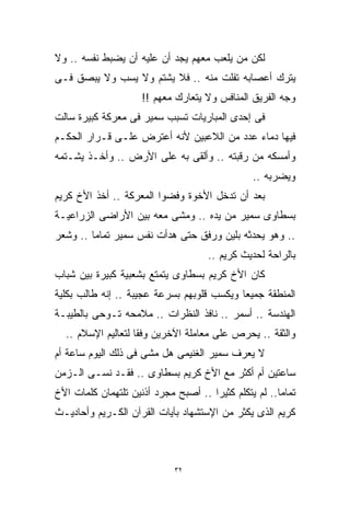 ‫ﻟﻜﻥ ﻤﻥ ﻴﻠﻌﺏ ﻤﻌﻬﻡ ﻴﺠﺩ ﺃﻥ ﻋﻠﻴﻪ ﺃﻥ ﻴﻀﺒﻁ ﻨﻔﺴﻪ .. ﻭﻻ‬
‫ﻴﺘﺭﻙ ﺃﻋﺼﺎﺒﻪ ﺘﻔﻠﺕ ﻤﻨﻪ .. ﻓﻼ ﻴﺸﺘﻡ ﻭﻻ ﻴﺴﺏ ﻭﻻ ﻴﺒﺼﻕ ﻓـﻰ‬
                     ‫ﻭﺠﻪ ﺍﻟﻔﺭﻴﻕ ﺍﻟﻤﻨﺎﻓﺱ ﻭﻻ ﻴﺘﻌﺎﺭﻙ ﻤﻌﻬﻡ !!‬
‫ﻓﻰ ﺇﺤﺩﻯ ﺍﻟﻤﺒﺎﺭﻴﺎﺕ ﺘﺴﺒﺏ ﺴﻤﻴﺭ ﻓﻰ ﻤﻌﺭﻜﺔ ﻜﺒﻴﺭﺓ ﺴﺎﻟﺕ‬
‫ﻓﻴﻬﺎ ﺩﻤﺎﺀ ﻋﺩﺩ ﻤﻥ ﺍﻟﻼﻋﺒﻴﻥ ﻷﻨﻪ ﺃﻋﺘﺭﺽ ﻋﻠـﻰ ﻗـﺭﺍﺭ ﺍﻟﺤﻜـﻡ‬
‫ﻭﺃﻤﺴﻜﻪ ﻤﻥ ﺭﻗﺒﺘﻪ .. ﻭﺃﻟﻘﻰ ﺒﻪ ﻋﻠﻰ ﺍﻷﺭﺽ .. ﻭﺃﺨـﺫ ﻴﺸـﺘﻤﻪ‬
                                                ‫ﻭﻴﻀﺭﺒﻪ ..‬
‫ﺒﻌﺩ ﺃﻥ ﺘﺩﺨل ﺍﻷﺨﻭﺓ ﻭﻓﻀﻭﺍ ﺍﻟﻤﻌﺭﻜﺔ .. ﺃﺨﺫ ﺍﻷﺥ ﻜﺭﻴﻡ‬
‫ﺒﺴﻁﺎﻭﻯ ﺴﻤﻴﺭ ﻤﻥ ﻴﺩﻩ .. ﻭﻤﺸﻰ ﻤﻌﻪ ﺒﻴﻥ ﺍﻷﺭﺍﻀﻰ ﺍﻟﺯﺭﺍﻋﻴـﺔ‬
‫.. ﻭﻫﻭ ﻴﺤﺩﺜﻪ ﺒﻠﻴﻥ ﻭﺭﻓﻕ ﺤﺘﻰ ﻫﺩﺃﺕ ﻨﻔﺱ ﺴﻤﻴﺭ ﺘﻤﺎﻤﺎ .. ﻭﺸﻌﺭ‬
        ‫ﹰ‬
                                     ‫ﺒﺎﻟﺭﺍﺤﺔ ﻟﺤﺩﻴﺙ ﻜﺭﻴﻡ ..‬
‫ﻜﺎﻥ ﺍﻷﺥ ﻜﺭﻴﻡ ﺒﺴﻁﺎﻭﻯ ﻴﺘﻤﺘﻊ ﺒﺸﻌﺒﻴﺔ ﻜﺒﻴﺭﺓ ﺒﻴﻥ ﺸﺒﺎﺏ‬
‫ﺍﻟﻤﻨﻁﻘﺔ ﺠﻤﻴﻌﺎ ﻭﻴﻜﺴﺏ ﻗﻠﻭﺒﻬﻡ ﺒﺴﺭﻋﺔ ﻋﺠﻴﺒﺔ .. ﺇﻨﻪ ﻁﺎﻟﺏ ﺒﻜﻠﻴﺔ‬
                                           ‫ﹰ‬
‫ﺍﻟﻬﻨﺩﺴﺔ .. ﺃﺴﻤﺭ .. ﻨﺎﻓﺫ ﺍﻟﻨﻅﺭﺍﺕ .. ﻤﻼﻤﺤﻪ ﺘـﻭﺤﻰ ﺒﺎﻟﻁﻴﺒـﺔ‬
  ‫ﻭﺍﻟﺜﻘﺔ .. ﻴﺤﺭﺹ ﻋﻠﻰ ﻤﻌﺎﻤﻠﺔ ﺍﻵﺨﺭﻴﻥ ﻭﻓﻘﺎ ﻟﺘﻌﺎﻟﻴﻡ ﺍﻹﺴﻼﻡ ..‬
                   ‫ﹰ‬
‫ﻻ ﻴﻌﺭﻑ ﺴﻤﻴﺭ ﺍﻟﻐﻨﻴﻤﻰ ﻫل ﻤﺸﻰ ﻓﻰ ﺫﻟﻙ ﺍﻟﻴﻭﻡ ﺴﺎﻋﺔ ﺃﻡ‬
‫ﺴﺎﻋﺘﻴﻥ ﺃﻡ ﺃﻜﺜﺭ ﻤﻊ ﺍﻷﺥ ﻜﺭﻴﻡ ﺒﺴﻁﺎﻭﻯ .. ﻓﻘـﺩ ﻨﺴـﻰ ﺍﻟـﺯﻤﻥ‬
‫ﺘﻤﺎﻤﺎ.. ﻟﻡ ﻴﺘﻜﻠﻡ ﻜﺜﻴﺭﺍ .. ﺃﺼﺒﺢ ﻤﺠﺭﺩ ﺃﺫﻨﻴﻥ ﺘﻠﺘﻬﻤﺎﻥ ﻜﻠﻤﺎﺕ ﺍﻷﺥ‬
                                     ‫ﹰ‬                ‫ﹰ‬
‫ﻜﺭﻴﻡ ﺍﻟﺫﻯ ﻴﻜﺜﺭ ﻤﻥ ﺍﻹﺴﺘﺸﻬﺎﺩ ﺒﺂﻴﺎﺕ ﺍﻟﻘﺭﺁﻥ ﺍﻟﻜـﺭﻴﻡ ﻭﺃﺤﺎﺩﻴـﺙ‬



                             ‫٢٣‬
 