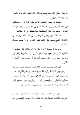 ‫ﺍﻟﺭﺴﻭل ﺼﻠﻰ ﺍﷲ ﻋﻠﻴﻪ ﻭﺴﻠﻡ ﻭﺤﻜﺎﻴـﺎﺕ ﺍﻟﺼـﺤﺎﺒﺔ ﻭﺍﻟﺘـﺎﺒﻌﻴﻥ‬
                                        ‫ﺭﻀﻭﺍﻥ ﺍﷲ ﻋﻠﻴﻬﻡ ..‬
‫ﺒﻌﺩﻫﺎ ﺒﺩﺃ ﺴﻤﻴﺭ ﺍﻟﻐﻨﻴﻤﻰ ﻴﺘﺭﺩﺩ ﻋﻠﻰ ﺍﻟﺯﺍﻭﻴﺔ .. ﻭﻴﻨـﺘﻅﻡ‬
‫ﻓﻰ ﺁﺩﺍﺀ ﺍﻟﻔﺭﻭﺽ .. ﻭﻴﺤﻔـﻅ ﺍﻟﻘـﺭﺁﻥ ﺍﻟﻜـﺭﻴﻡ .. ﻭﺍﻷﺤﺎﺩﻴـﺙ‬
 ‫ﺍﻟﻨﺒﻭﻴﺔ.. ﻭﻴﺤﺭﺹ ﻋﻠﻰ ﺍﻹﺴﺘﺸﻬﺎﺩ ﺒﻤﺎ ﻴﺤﻔﻅﻪ ﻓﻰ ﻜل ﻤﻨﺎﺴﺒﺔ ..‬
‫ﺜﻡ ﺃﺨﺫ ﺴﻤﻴﺭ ﻴﻌﺘﺯل ﺃﺴﺭﺘﻪ .. ﻜﺎﻥ ﻜﻠﻤـﺎ ﺃﻗﺘـﺭﺏ ﻤـﻥ‬
‫ﺍﻷﺨﻭﺓ ﻭﺃﻨﺩﻤﺞ ﻤﻌﻬﻡ ﺃﻜﺜﺭ ﺃﺒﺘﻌﺩ ﺒﻨﻔﺱ ﺍﻟﻘـﺩﺭ ﻋـﻥ ﺠـﻭ ﺒﻴـﺕ‬
                                                       ‫ﺍﻟﻌﺎﺌﻠﺔ..‬
‫ﻭﻟﻡ ﻴﺘﺭﻙ ﻤﻌﺴﻜﺭﺍ ﺃﻭ ﺭﺤﻠﺔ ﻤﻥ ﺍﻟﺭﺤﻼﺕ ﺍﻟﺘﻰ ﻴﻨﻅﻤﻬـﺎ‬
                               ‫ﹰ‬
‫ﺍﻷﺨﻭﺓ ﺇﻻ ﻭﺴﺎﻓﺭ ﻤﻌﻬﻡ ﻓﻴﻬﺎ ﻓﺴﺎﻓﺭ ﺇﻟـﻰ ﺍﻹﺴـﻤﺎﻋﻴﻠﻴﺔ ﻭﺍﻟﻔﻴـﻭﻡ‬
‫ﻭﻤﺭﺴﻰ ﻤﻁﺭﻭﺡ .. ﻜﺎﻥ ﻴﻐﻴﺏ ﺃﺴﺒﻭﻋﺎ ﺃﻭ ﺃﺴـﺒﻭﻋﻴﻥ ﻭﺃﺤﻴﺎﻨـﺎ‬
‫ﹰ‬                    ‫ﹰ‬
                                                        ‫ﺃﻜﺜﺭ..‬
‫ﻓﻰ ﻫﺫﻩ ﺍﻟﻤﻌﺴﻜﺭﺍﺕ ﻴﺘﻡ ﺇﻋﺎﺩﺓ ﺒﻨﺎﺀ ﺍﻟﺸﺒﺎﺏ ﻨﻔﺴﻴﺎ ﻭﺒـﺩﻨﻴﺎ‬
‫ﹰ‬       ‫ﹰ‬
‫.. ﻴﻤﺎﺭﺴﻭﻥ ﺍﻟﺴﺒﺎﺤﺔ ﻭﻜﺭﺓ ﺍﻟﻘـﺩﻡ ﻭﺍﻟﻤﺼـﺎﺭﻋﺔ ﻭﺍﻟﻜﺎﺭﺍﺘﻴـﻪ ..‬
‫ﻴﺴﺘﻤﻌﻭﻥ ﺇﻟﻰ ﻤﺤﺎﻀﺭﺍﺕ ﻤﺘﻨﻭﻋﺔ ﻓﻰ ﺃﻤﻭﺭ ﺍﻟـﺩﻨﻴﺎ ﻭﺍﻟـﺩﻴﻥ ..‬
‫ﻴﺼﻠﻭﻥ ﺒﺎﻟﻨﻬﺎﺭ .. ﻭﻴﻘﻭﻤﻭﻥ ﺒﺎﻟﻠﻴل .. ﻭﻴﻘﺘﺭﺒﻭﻥ ﻤﻥ ﺒﻌﻀﻬﻡ ﺃﻜﺜﺭ‬
         ‫ﻓﺘﺯﻴﺩ ﺃﻭﺍﺼﺭ ﺍﻟﻤﺤﺒﺔ ﺒﻴﻨﻬﻡ .. ﻭﻴﺼﺒﺤﻭﻥ ﺃﺨﻭﺓ ﺒﺤﻕ ..‬


‫ﻜﺎﻥ ﺴﻤﻴﺭ ﺍﻟﻐﻨﻴﻤﻰ ﻴﻘﻑ ﺃﻤﺎﻡ ﺍﻟﻤﺩﺭﺴﺔ ﺍﻻﺒﺘﺩﺍﺌﻴـﺔ ﻴﺒﻴـﻊ‬
‫ﺍﻟﻬﺭﻴﺴﻪ ﻟﻠﺘﻼﻤﻴﺫ ﻋﻨﺩﻤﺎ ﻅﻬﺭﺕ ﺃﻤﺎﻤﻪ ﻓﺠﺄﺓ ﺒﻭﺠﻬﻬﺎ ﺍﻟﻘﻤﺤـﻰ ﺫﻯ‬


                             ‫٣٣‬
 