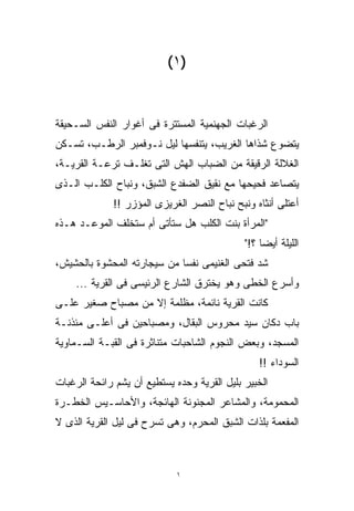 ‫)١(‬


‫ﺍﻟﺭﻏﺒﺎﺕ ﺍﻟﺠﻬﻨﻤﻴﺔ ﺍﻟﻤﺴﺘﺘﺭﺓ ﻓﻰ ﺃﻏﻭﺍﺭ ﺍﻟﻨﻔﺱ ﺍﻟﺴـﺤﻴﻘﺔ‬
‫ﻴﺘﻀﻭﻉ ﺸﺫﺍﻫﺎ ﺍﻟﻐﺭﻴﺏ، ﻴﺘﻨﻔﺴﻬﺎ ﻟﻴل ﻨـﻭﻓﻤﺒﺭ ﺍﻟﺭﻁـﺏ، ﺘﺴـﻜﻥ‬
‫ﺍﻟﻐﻼﻟﺔ ﺍﻟﺭﻗﻴﻘﺔ ﻤﻥ ﺍﻟﻀﺒﺎﺏ ﺍﻟﻬﺵ ﺍﻟﺘﻰ ﺘﻐﻠـﻑ ﺘﺭﻋـﺔ ﺍﻟﻘﺭﻴـﺔ،‬
‫ﻴﺘﺼﺎﻋﺩ ﻓﺤﻴﺤﻬﺎ ﻤﻊ ﻨﻘﻴﻕ ﺍﻟﻀﻔﺩﻉ ﺍﻟﺸﺒﻕ، ﻭﻨﺒﺎﺡ ﺍﻟﻜﻠـﺏ ﺍﻟـﺫﻯ‬
             ‫ﺃﻋﺘﻠﻰ ﺃﻨﺜﺎﻩ ﻭﻨﺒﺢ ﻨﺒﺎﺡ ﺍﻟﻨﺼﺭ ﺍﻟﻐﺭﻴﺯﻯ ﺍﻟﻤﺅﺯﺭ !!‬
‫"ﺍﻟﻤﺭﺃﺓ ﺒﻨﺕ ﺍﻟﻜﻠﺏ ﻫل ﺴﺘﺄﺘﻰ ﺃﻡ ﺴﺘﺨﻠﻑ ﺍﻟﻤﻭﻋـﺩ ﻫـﺫﻩ‬
                                             ‫ﺍﻟﻠﻴﻠﺔ ﺃﻴﻀﺎ ؟!"‬
                                                 ‫ﹰ‬
‫ﺸﺩ ﻓﺘﺤﻰ ﺍﻟﻐﻨﻴﻤﻰ ﻨﻔﺴﺎ ﻤﻥ ﺴﻴﺠﺎﺭﺘﻪ ﺍﻟﻤﺤﺸﻭﺓ ﺒﺎﻟﺤﺸﻴﺵ،‬
                            ‫ﹰ‬
    ‫ﻭﺃﺴﺭﻉ ﺍﻟﺨﻁﻰ ﻭﻫﻭ ﻴﺨﺘﺭﻕ ﺍﻟﺸﺎﺭﻉ ﺍﻟﺭﺌﻴﺴﻰ ﻓﻰ ﺍﻟﻘﺭﻴﺔ ...‬
‫ﻜﺎﻨﺕ ﺍﻟﻘﺭﻴﺔ ﻨﺎﺌﻤﺔ، ﻤﻅﻠﻤﺔ ﺇﻻ ﻤﻥ ﻤﺼﺒﺎﺡ ﺼﻐﻴﺭ ﻋﻠـﻰ‬
‫ﺒﺎﺏ ﺩﻜﺎﻥ ﺴﻴﺩ ﻤﺤﺭﻭﺱ ﺍﻟﺒﻘﺎل، ﻭﻤﺼﺒﺎﺤﻴﻥ ﻓﻰ ﺃﻋﻠـﻰ ﻤﺌﺫﻨـﺔ‬
‫ﺍﻟﻤﺴﺠﺩ، ﻭﺒﻌﺽ ﺍﻟﻨﺠﻭﻡ ﺍﻟﺸﺎﺤﺒﺎﺕ ﻤﺘﻨﺎﺜﺭﺓ ﻓﻰ ﺍﻟﻘﺒـﺔ ﺍﻟﺴـﻤﺎﻭﻴﺔ‬
                                                 ‫ﺍﻟﺴﻭﺩﺍﺀ !!‬
‫ﺍﻟﺨﺒﻴﺭ ﺒﻠﻴل ﺍﻟﻘﺭﻴﺔ ﻭﺤﺩﻩ ﻴﺴﺘﻁﻴﻊ ﺃﻥ ﻴﺸﻡ ﺭﺍﺌﺤﺔ ﺍﻟﺭﻏﺒﺎﺕ‬
‫ﺍﻟﻤﺤﻤﻭﻤﺔ، ﻭﺍﻟﻤﺸﺎﻋﺭ ﺍﻟﻤﺠﻨﻭﻨﺔ ﺍﻟﻬﺎﺌﺠﺔ، ﻭﺍﻷﺤﺎﺴـﻴﺱ ﺍﻟﺨﻁـﺭﺓ‬
‫ﺍﻟﻤﻔﻌﻤﺔ ﺒﻠﺫﺍﺕ ﺍﻟﺸﺒﻕ ﺍﻟﻤﺤﺭﻡ، ﻭﻫﻰ ﺘﺴﺭﺡ ﻓﻰ ﻟﻴل ﺍﻟﻘﺭﻴﺔ ﺍﻟﺫﻯ ﻻ‬



                             ‫١‬
 