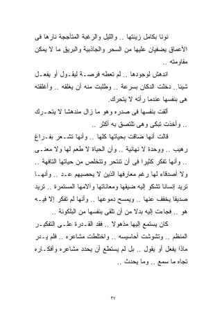 ‫ﻨﻭﻨﺎ ﺒﻜﺎﻤل ﺯﻴﻨﺘﻬﺎ .. ﻭﺍﻟﻠﻴل ﻭﺍﻟﺭﻏﺒﺔ ﺍﻟﻤﺘﺄﺠﺠﺔ ﻨﺎﺭﻫﺎ ﻓﻰ‬
‫ﺍﻷﻋﻤﺎﻕ ﻴﻀﻔﻴﺎﻥ ﻋﻠﻴﻬﺎ ﻤﻥ ﺍﻟﺴﺤﺭ ﻭﺍﻟﺠﺎﺫﺒﻴﺔ ﻭﺍﻟﺒﺭﻴﻕ ﻤﺎ ﻻ ﻴﻤﻜﻥ‬
                                                   ‫ﻤﻘﺎﻭﻤﺘﻪ ..‬
‫ﺍﻨﺩﻫﺵ ﻟﻭﺠﻭﺩﻫﺎ .. ﻟﻡ ﺘﻌﻁﻪ ﻓﺭﺼـﺔ ﻟﻴﻘـﻭل ﺃﻭ ﻴﻔﻌـل‬
‫ﺸﻴﺌﺎ.. ﺩﺨﻠﺕ ﺍﻟﺩﻜﺎﻥ ﺒﺴﺭﻋﺔ .. ﻭﻁﻠﺒﺕ ﻤﻨﻪ ﺃﻥ ﻴﻐﻠﻘﻪ .. ﻭﺃﻏﻠﻘﺘﻪ‬
                                                     ‫ﹰ‬
                             ‫ﻫﻰ ﺒﻨﻔﺴﻬﺎ ﻋﻨﺩﻤﺎ ﺭﺃﺘﻪ ﻻ ﻴﺘﺤﺭﻙ.‬
‫ﺃﻟﻘﺕ ﺒﻨﻔﺴﻬﺎ ﻓﻰ ﺼﺩﺭﻩ ﻭﻫﻭ ﻤﺎ ﺯﺍل ﻤﻨﺩﻫﺸﺎ ﻻ ﻴﺘﺤـﺭﻙ‬
         ‫ﹰ‬
                      ‫.. ﻭﺃﺨﺫﺕ ﺘﺒﻜﻰ ﻭﻫﻰ ﺘﻠﺘﺼﻕ ﺒﻪ ﺃﻜﺜﺭ ..‬
‫ﻗﺎﻟﺕ ﺃﻨﻬﺎ ﻀﺎﻗﺕ ﺒﺤﻴﺎﺘﻬﺎ ﻜﻠﻬﺎ .. ﻭﺃﻨﻬﺎ ﺘﺸـﻌﺭ ﺒﻔـﺭﺍﻍ‬
‫ﺭﻫﻴﺏ .. ﻭﻭﺤﺩﺓ ﻻ ﻨﻬﺎﺌﻴﺔ .. ﻭﺃﻥ ﺍﻟﺤﻴﺎﺓ ﻻ ﻁﻌﻡ ﻟﻬﺎ ﻭﻻ ﻤﻌﻨـﻰ‬
‫.. ﻭﺃﻨﻬﺎ ﺘﻔﻜﺭ ﻜﺜﻴﺭﺍ ﻓﻰ ﺃﻥ ﺘﻨﺘﺤﺭ ﻭﺘﺘﺨﻠﺹ ﻤﻥ ﺤﻴﺎﺘﻬﺎ ﺍﻟﺘﺎﻓﻬﺔ ..‬
                                        ‫ﹰ‬
‫ﻭﻻ ﺃﺼﺩﻗﺎﺀ ﻟﻬﺎ ﺭﻏﻡ ﻤﻌﺎﺭﻓﻬﺎ ﺍﻟﺫﻴﻥ ﻻ ﻴﺤﺼﻴﻬﻡ ﻋـﺩ .. ﻭﺃﻨﻬـﺎ‬
‫ﺘﺭﻴﺩ ﺇﻨﺴﺎﻨﺎ ﺘﺸﻜﻭ ﺇﻟﻴﻪ ﻀﻴﻘﻬﺎ ﻭﻤﻌﺎﻨﺎﺘﻬﺎ ﻭﺁﻻﻤﻬﺎ ﺍﻟﻤﺴﺘﻤﺭﺓ .. ﺘﺭﻴﺩ‬
                                                  ‫ﹰ‬
‫ﺼﺩﻴﻘﺎ ﻴﺨﻔﻑ ﻋﻨﻬﺎ .. ﻭﻴﻤﺴﺢ ﺩﻤﻭﻋﻬﺎ .. ﻭﺃﻨﻬﺎ ﻟﻡ ﺘﻔﻜﺭ ﺇﻻ ﻓﻴـﻪ‬
                                                   ‫ﹰ‬
      ‫ﻫﻭ .. ﻓﺠﺎﺀﺕ ﺇﻟﻴﻪ ﺒﺩﻻ ﻤﻥ ﺃﻥ ﺘﻠﻘﻰ ﺒﻨﻔﺴﻬﺎ ﻤﻥ ﺍﻟﺒﻠﻜﻭﻨﺔ ..‬
                                       ‫ﹰ‬
‫ﻜﺎﻥ ﻴﺴﺘﻤﻊ ﺇﻟﻴﻬﺎ ﻤﺫﻫﻭﻻ .. ﻓﻘﺩ ﺍﻟﻘـﺩﺭﺓ ﻋﻠـﻰ ﺍﻟﺘﻔﻜﻴـﺭ‬
                             ‫ﹰ‬
‫ﺍﻟﻤﻨﻅﻡ .. ﻭﺘﺸﻭﺸﺕ ﺃﺤﺎﺴﻴﺴﻪ .. ﻭﺍﺨﺘﻠﻁﺕ ﻤﺸﺎﻋﺭﻩ .. ﻓﻠﻡ ﻴـﺩﺭ‬
‫ﻤﺎﺫﺍ ﻴﻔﻌل ﺃﻭ ﻴﻘﻭل .. ﺒل ﻟﻡ ﻴﺴﺘﻁﻊ ﺃﻥ ﻴﺤﺩﺩ ﻤﺸﺎﻋﺭﻩ ﻭﺃﻓﻜـﺎﺭﻩ‬
                                   ‫ﺘﺠﺎﻩ ﻤﺎ ﺴﻤﻊ .. ﻭﻤﺎ ﻴﺤﺩﺙ ..‬



                              ‫٧٣‬
 