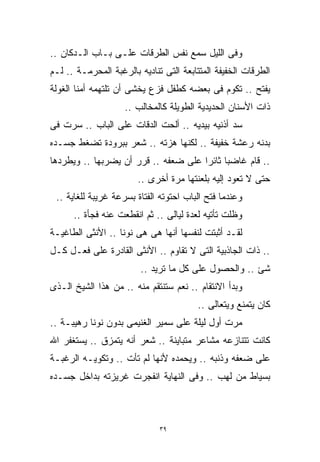 ‫ﻭﻓﻰ ﺍﻟﻠﻴل ﺴﻤﻊ ﻨﻔﺱ ﺍﻟﻁﺭﻗﺎﺕ ﻋﻠـﻰ ﺒـﺎﺏ ﺍﻟـﺩﻜﺎﻥ ..‬
‫ﺍﻟﻁﺭﻗﺎﺕ ﺍﻟﺨﻔﻴﻔﺔ ﺍﻟﻤﺘﺘﺎﺒﻌﺔ ﺍﻟﺘﻰ ﺘﻨﺎﺩﻴﻪ ﺒﺎﻟﺭﻏﺒﺔ ﺍﻟﻤﺤﺭﻤـﺔ .. ﻟـﻡ‬
‫ﻴﻔﺘﺢ .. ﺘﻜﻭﻡ ﻓﻰ ﺒﻌﻀﻪ ﻜﻁﻔل ﻓﺯﻉ ﻴﺨﺸﻰ ﺃﻥ ﺘﻠﺘﻬﻤﻪ ﺃﻤﻨﺎ ﺍﻟﻐﻭﻟﺔ‬
                    ‫ﺫﺍﺕ ﺍﻷﺴﻨﺎﻥ ﺍﻟﺤﺩﻴﺩﻴﺔ ﺍﻟﻁﻭﻴﻠﺔ ﻜﺎﻟﻤﺨﺎﻟﺏ ..‬
‫ﺴﺩ ﺃﺫﻨﻴﻪ ﺒﻴﺩﻴﻪ .. ﺃﻟﺤﺕ ﺍﻟﺩﻗﺎﺕ ﻋﻠﻰ ﺍﻟﺒﺎﺏ .. ﺴﺭﺕ ﻓﻰ‬
‫ﺒﺩﻨﻪ ﺭﻋﺸﺔ ﺨﻔﻴﻔﺔ .. ﻟﻜﻨﻬﺎ ﻫﺯﺘﻪ .. ﺸﻌﺭ ﺒﺒﺭﻭﺩﺓ ﺘﻀﻐﻁ ﺠﺴـﺩﻩ‬
‫.. ﻗﺎﻡ ﻏﺎﻀﺒﺎ ﺜﺎﺌﺭﺍ ﻋﻠﻰ ﻀﻌﻔﻪ .. ﻗﺭﺭ ﺃﻥ ﻴﻀﺭﺒﻬﺎ .. ﻭﻴﻁﺭﺩﻫﺎ‬
                                     ‫ﹰ‬     ‫ﹰ‬
                        ‫ﺤﺘﻰ ﻻ ﺘﻌﻭﺩ ﺇﻟﻴﻪ ﺒﻠﻌﻨﺘﻬﺎ ﻤﺭﺓ ﺃﺨﺭﻯ ..‬
 ‫ﻭﻋﻨﺩﻤﺎ ﻓﺘﺢ ﺍﻟﺒﺎﺏ ﺍﺤﺘﻭﺘﻪ ﺍﻟﻔﺘﺎﺓ ﺒﺴﺭﻋﺔ ﻏﺭﻴﺒﺔ ﻟﻠﻐﺎﻴﺔ ..‬
      ‫ﻭﻅﻠﺕ ﺘﺄﺘﻴﻪ ﻟﻌﺩﺓ ﻟﻴﺎﻟﻰ .. ﺜﻡ ﺍﻨﻘﻁﻌﺕ ﻋﻨﻪ ﻓﺠﺄﺓ ..‬
‫ﻟﻘـﺩ ﺃﺜﺒﺘﺕ ﻟﻨﻔﺴﻬﺎ ﺃﻨﻬﺎ ﻫﻰ ﻫﻰ ﻨﻭﻨﺎ .. ﺍﻷﻨﺜﻰ ﺍﻟﻁﺎﻏﻴـﺔ‬
‫.. ﺫﺍﺕ ﺍﻟﺠﺎﺫﺒﻴﺔ ﺍﻟﺘﻰ ﻻ ﺘﻘﺎﻭﻡ .. ﺍﻷﻨﺜﻰ ﺍﻟﻘﺎﺩﺭﺓ ﻋﻠﻰ ﻓﻌـل ﻜـل‬
                         ‫ﺸﺊ .. ﻭﺍﻟﺤﺼﻭل ﻋﻠﻰ ﻜل ﻤﺎ ﺘﺭﻴﺩ ..‬
‫ﻭﺒﺩﺃ ﺍﻻﻨﺘﻘﺎﻡ .. ﻨﻌﻡ ﺴﺘﻨﺘﻘﻡ ﻤﻨﻪ .. ﻤﻥ ﻫﺫﺍ ﺍﻟﺸﻴﺦ ﺍﻟـﺫﻯ‬
                                        ‫ﻜﺎﻥ ﻴﺘﻤﻨﻊ ﻭﻴﺘﻌﺎﻟﻰ ..‬
‫ﻤﺭﺕ ﺃﻭل ﻟﻴﻠﺔ ﻋﻠﻰ ﺴﻤﻴﺭ ﺍﻟﻐﻨﻴﻤﻰ ﺒﺩﻭﻥ ﻨﻭﻨﺎ ﺭﻫﻴﺒـﺔ ..‬
‫ﻜﺎﻨﺕ ﺘﺘﻨﺎﺯﻋﻪ ﻤﺸﺎﻋﺭ ﻤﺘﺒﺎﻴﻨﺔ .. ﺸﻌﺭ ﺃﻨﻪ ﻴﺘﻤﺯﻕ .. ﻴﺴﺘﻐﻔﺭ ﺍﷲ‬
‫ﻋﻠﻰ ﻀﻌﻔﻪ ﻭﺫﻨﺒﻪ .. ﻭﻴﺤﻤﺩﻩ ﻷﻨﻬﺎ ﻟﻡ ﺘﺄﺕ .. ﻭﺘﻜﻭﻴـﻪ ﺍﻟﺭﻏﺒـﺔ‬
‫ﺒﺴﻴﺎﻁ ﻤﻥ ﻟﻬﺏ .. ﻭﻓﻰ ﺍﻟﻨﻬﺎﻴﺔ ﺍﻨﻔﺠﺭﺕ ﻏﺭﻴﺯﺘﻪ ﺒﺩﺍﺨل ﺠﺴـﺩﻩ‬



                              ‫٩٣‬
 