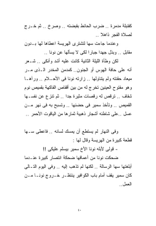 ‫ﻜﻘﻨﺒﻠﺔ ﻤﺩﻤﺭﺓ .. ﻀﺭﺏ ﺍﻟﺤﺎﺌﻁ ﺒﻘﺒﻀﺘﻪ .. ﻭﺼﺭﺥ .. ﺜﻡ ﺨـﺭﺝ‬
                                         ‫ﻟﺼﻼﺓ ﺍﻟﻔﺠﺭ ﺫﺍﻫﻼ ..‬
                                            ‫ﹰ‬
‫ﻭﻋﻨﺩﻤﺎ ﺠﺎﺀﺕ ﺴﻬﺎ ﻟﺘﺸﺘﺭﻯ ﺍﻟﻬﺭﻴﺴﺔ ﺍﻋﻁﺎﻫﺎ ﻟﻬﺎ ﺒـﺩﻭﻥ‬
           ‫ﻤﻘﺎﺒل .. ﻭﺒﺫل ﺠﻬﺩﺍ ﺠﺒﺎﺭﺍ ﻟﻜﻰ ﻻ ﻴﺴﺄﻟﻬﺎ ﻋﻥ ﻨﻭﻨﺎ ..‬
                                   ‫ﹰ‬     ‫ﹰ‬
‫ﻟﻜﻥ ﻭﻁﺄﺓ ﺍﻟﻠﻴﻠﺔ ﺍﻟﺜﺎﻨﻴﺔ ﻜﺎﻨﺕ ﻋﻠﻴﻪ ﺃﺸﺩ ﻭﺃﻨﻜﻰ .. ﺸـﻌﺭ‬
‫ﺃﻨﻪ ﻋﻠﻰ ﺤﺎﻓﺔ ﺍﻟﻬﻭﺱ ﺃﻭ ﺍﻟﺠﻨﻭﻥ.. ﻜﻤﺩﻤﻥ ﺍﻟﻤﺨﺩﺭ ﺍﻟـﺫﻯ ﻤـﺭ‬
‫ﻤﻴﻌﺎﺩ ﺤﻘﻨﺘﻪ ﻭﻟﻡ ﻴﺘﻨﺎﻭﻟﻬﺎ .. ﺯﺍﺭﺘﻪ ﻨﻭﻨﺎ ﻓﻰ ﺍﻷﺤـﻼﻡ .. ﻭﺭﺁﻫـﺎ‬
‫ﻭﻫﻭ ﻤﻔﺘﻭﺡ ﺍﻟﻌﻴﻨﻴﻥ ﺘﺨﺭﺝ ﻟﻪ ﻤﻥ ﺒﻴﻥ ﺃﻗﻔﺎﺹ ﺍﻟﻔﺎﻜﻬﺔ ﺒﻘﻤﻴﺹ ﻨﻭﻡ‬
‫ﺸﻔﺎﻑ .. ﺘﺭﻗﺹ ﻟﻪ ﺭﻗﺼﺎﺕ ﻤﺜﻴﺭﺓ ﺠﺩﺍ .. ﺜﻡ ﺘﻨﺯﻉ ﻋﻥ ﻨﻔﺴـﻬﺎ‬
                     ‫ﹰ‬
‫ﺍﻟﻘﻤﻴﺹ .. ﻭﺘﺄﺨﺫ ﺴﻤﻴﺭ ﻓﻰ ﺤﻀﻨﻬﺎ .. ﻭﺘﺴﺒﺢ ﺒﻪ ﻓﻰ ﻨﻬﺭ ﻤـﻥ‬
‫ﻋﺴل ..ﻋﻠﻰ ﺸﺎﻁﺌﻪ ﺃﺸﺠﺎﺭ ﺫﻫﺒﻴﺔ ﺜﻤﺎﺭﻫﺎ ﻤﻥ ﺍﻟﻴﺎﻗﻭﺕ ﺍﻷﺤﻤﺭ ..‬


‫ﻭﻓﻰ ﺍﻟﻨﻬﺎﺭ ﻟﻡ ﻴﺴﺘﻁﻊ ﺃﻥ ﻴﻤﺴﻙ ﻟﺴﺎﻨﻪ .. ﻓﺎﻋﻁﻰ ﺴـﻬﺎ‬
                           ‫ﻗﻁﻌﺔ ﻜﺒﻴﺭﺓ ﻤﻥ ﺍﻟﻬﺭﻴﺴﺔ ﻭﻗﺎل ﻟﻬﺎ :‬
          ‫- ﻗﻭﻟﻰ ﻷﺒﻠﻪ ﻨﻭﻨﺎ ﺍﻷﺥ ﺴﻤﻴﺭ ﺒﻴﺴﻠﻡ ﻋﻠﻴﻜﻰ !!‬
‫ﻀﺤﻜﺕ ﻨﻭﻨﺎ ﻤﻥ ﺃﻋﻤﺎﻗﻬﺎ ﻀﺤﻜﺔ ﺍﻨﺘﺼﺎﺭ ﻜﺒﻴﺭﺓ ﻋﻨـﺩﻤﺎ‬
‫ﺃﺒﻠﻐﺘﻬﺎ ﺴﻬﺎ ﺍﻟﺭﺴﺎﻟﺔ .. ﻟﻜﻨﻬﺎ ﻟﻡ ﺘﺫﻫﺏ ﺇﻟﻴﻪ .. ﻭﻓﻰ ﺍﻟﻴﻭﻡ ﺍﻟﺘـﺎﻟﻰ‬
‫ﻜﺎﻥ ﺴﻤﻴﺭ ﻴﻘﻑ ﺃﻤﺎﻡ ﺒﺎﺏ ﺍﻟﻜﻭﺍﻓﻴﺭ ﻴﻨﺘﻅـﺭ ﺨـﺭﻭﺝ ﻨﻭﻨـﺎ ﻤـﻥ‬
                                                      ‫ﺍﻟﻌﻤل..‬



                              ‫٠٤‬
 